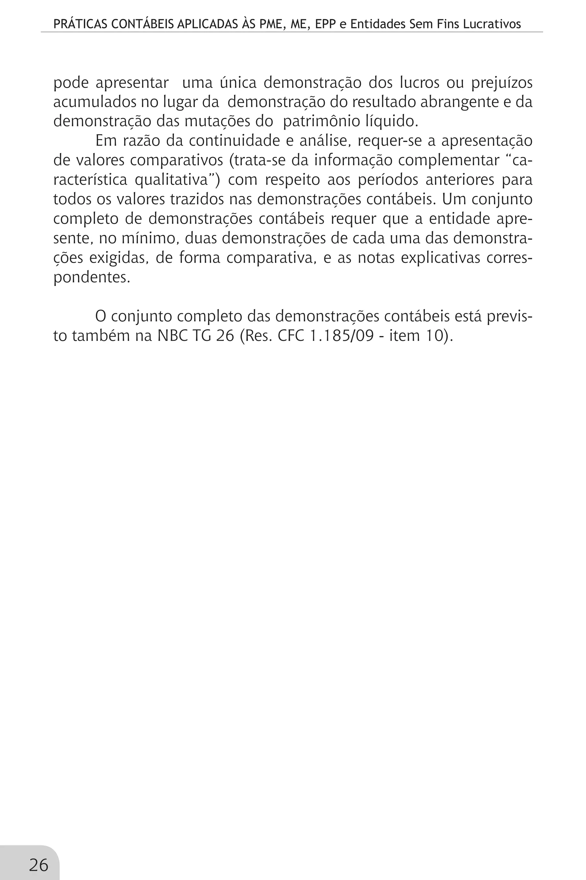 PRÁTICAS CONTÁBEIS APLICADAS ÀS PME, ME, EPP e Entidades Sem Fins Lucrativos
26
pode apresentar uma única demonstração dos lucros ou prejuízos
acumulados no lugar da demonstração do resultado abrangente e da
demonstração das mutações do patrimônio líquido.
Em razão da continuidade e análise, requer-se a apresentação
de valores comparativos (trata-se da informação complementar “ca-
racterística qualitativa”) com respeito aos períodos anteriores para
todos os valores trazidos nas demonstrações contábeis. Um conjunto
completo de demonstrações contábeis requer que a entidade apre-
sente, no mínimo, duas demonstrações de cada uma das demonstra-
ções exigidas, de forma comparativa, e as notas explicativas corres-
pondentes.
O conjunto completo das demonstrações contábeis está previs-
to também na NBC TG 26 (Res. CFC 1.185/09 - item 10).
 