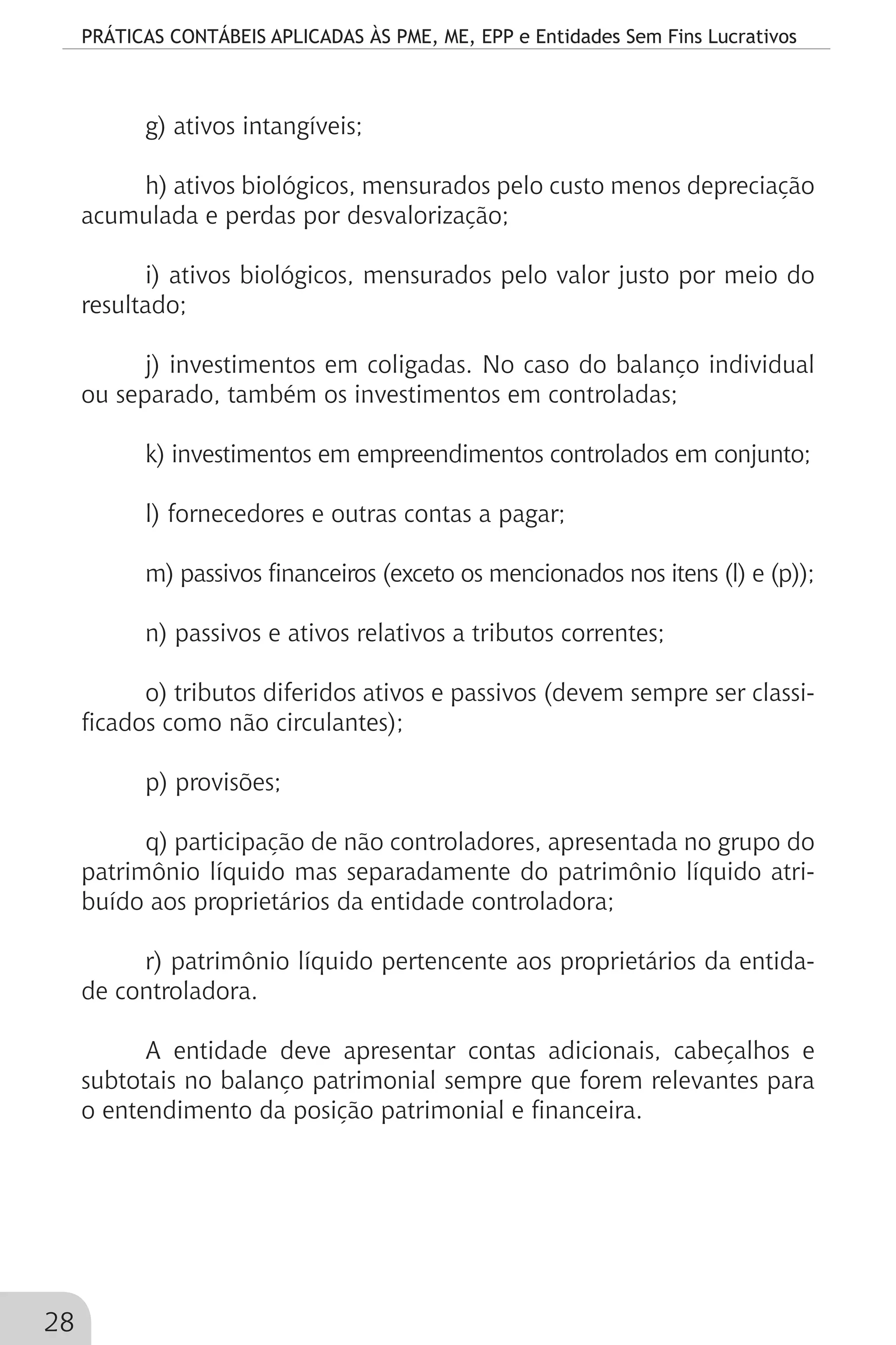 PRÁTICAS CONTÁBEIS APLICADAS ÀS PME, ME, EPP e Entidades Sem Fins Lucrativos
28
g) ativos intangíveis;
h) ativos biológicos, mensurados pelo custo menos depreciação
acumulada e perdas por desvalorização;
i) ativos biológicos, mensurados pelo valor justo por meio do
resultado;
j) investimentos em coligadas. No caso do balanço individual
ou separado, também os investimentos em controladas;
k) investimentos em empreendimentos controlados em conjunto;
l) fornecedores e outras contas a pagar;
m) passivos financeiros (exceto os mencionados nos itens (l) e (p));
n) passivos e ativos relativos a tributos correntes;
o) tributos diferidos ativos e passivos (devem sempre ser classi-
ficados como não circulantes);
p) provisões;
q) participação de não controladores, apresentada no grupo do
patrimônio líquido mas separadamente do patrimônio líquido atri-
buído aos proprietários da entidade controladora;
r) patrimônio líquido pertencente aos proprietários da entida-
de controladora.
A entidade deve apresentar contas adicionais, cabeçalhos e
subtotais no balanço patrimonial sempre que forem relevantes para
o entendimento da posição patrimonial e financeira.
 