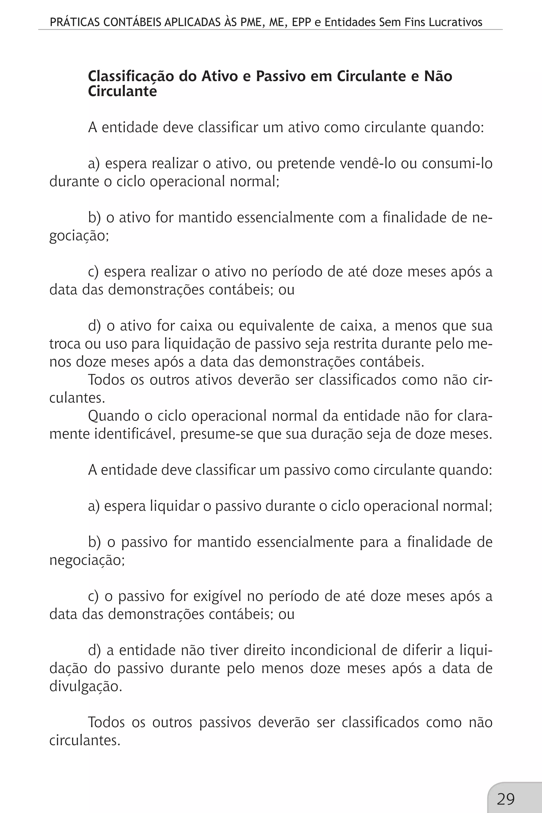 PRÁTICAS CONTÁBEIS APLICADAS ÀS PME, ME, EPP e Entidades Sem Fins Lucrativos
29
Classificação do Ativo e Passivo em Circulante e Não
Circulante
A entidade deve classificar um ativo como circulante quando:
a) espera realizar o ativo, ou pretende vendê-lo ou consumi-lo
durante o ciclo operacional normal;
b) o ativo for mantido essencialmente com a finalidade de ne-
gociação;
c) espera realizar o ativo no período de até doze meses após a
data das demonstrações contábeis; ou
d) o ativo for caixa ou equivalente de caixa, a menos que sua
troca ou uso para liquidação de passivo seja restrita durante pelo me-
nos doze meses após a data das demonstrações contábeis.
Todos os outros ativos deverão ser classificados como não cir-
culantes.
Quando o ciclo operacional normal da entidade não for clara-
mente identificável, presume-se que sua duração seja de doze meses.
A entidade deve classificar um passivo como circulante quando:
a) espera liquidar o passivo durante o ciclo operacional normal;
b) o passivo for mantido essencialmente para a finalidade de
negociação;
c) o passivo for exigível no período de até doze meses após a
data das demonstrações contábeis; ou
d) a entidade não tiver direito incondicional de diferir a liqui-
dação do passivo durante pelo menos doze meses após a data de
divulgação.
Todos os outros passivos deverão ser classificados como não
circulantes.
 
