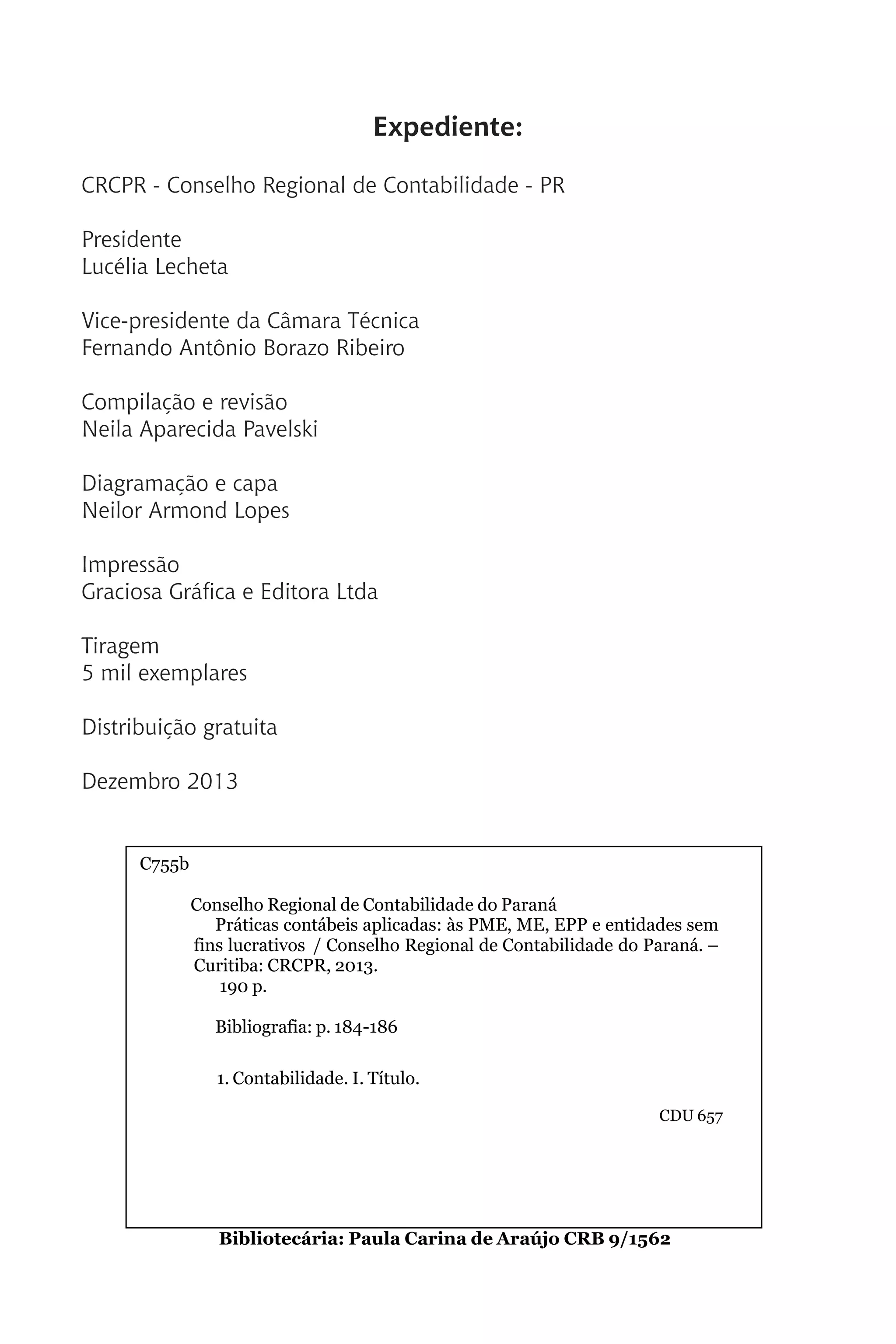 Expediente:
CRCPR - Conselho Regional de Contabilidade - PR
Presidente
Lucélia Lecheta
Vice-presidente da Câmara Técnica
Fernando Antônio Borazo Ribeiro
Compilação e revisão
Neila Aparecida Pavelski
Diagramação e capa
Neilor Armond Lopes
Impressão
Graciosa Gráfica e Editora Ltda
Tiragem
5 mil exemplares
Distribuição gratuita
Dezembro 2013
Catal
C755b
Conselho Regional de Contabilidade do Paraná
Práticas contábeis aplicadas: às PME, ME, EPP e entidades sem
fins lucrativos / Conselho Regional de Contabilidade do Paraná. –
Curitiba: CRCPR, 2013.
190 p.
Bibliografia: p. 184-186
1. Contabilidade. I. Título.
CDU 657
Bibliotecária: Paula Carina de Araújo CRB 9/1562
 