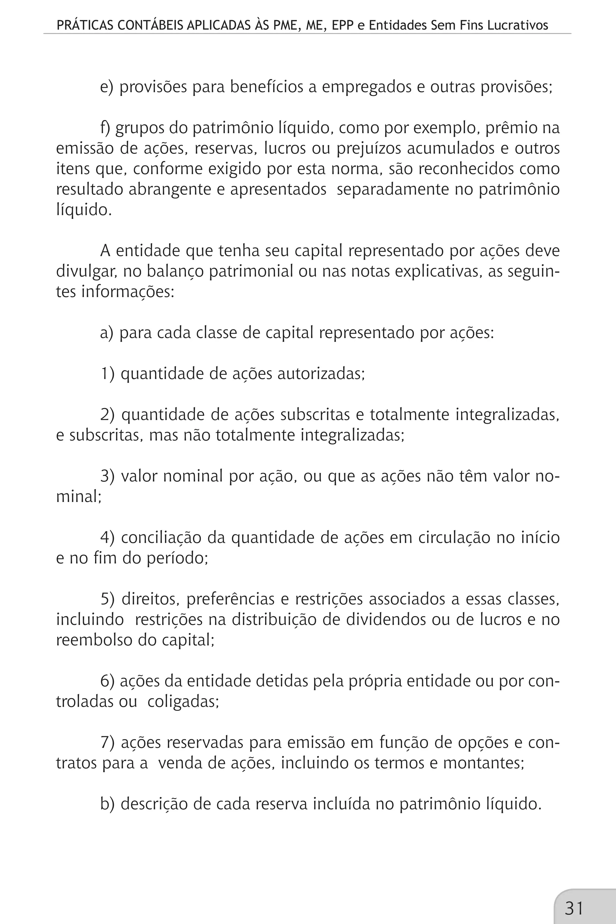 PRÁTICAS CONTÁBEIS APLICADAS ÀS PME, ME, EPP e Entidades Sem Fins Lucrativos
31
e) provisões para benefícios a empregados e outras provisões;
f) grupos do patrimônio líquido, como por exemplo, prêmio na
emissão de ações, reservas, lucros ou prejuízos acumulados e outros
itens que, conforme exigido por esta norma, são reconhecidos como
resultado abrangente e apresentados separadamente no patrimônio
líquido.
A entidade que tenha seu capital representado por ações deve
divulgar, no balanço patrimonial ou nas notas explicativas, as seguin-
tes informações:
a) para cada classe de capital representado por ações:
1) quantidade de ações autorizadas;
2) quantidade de ações subscritas e totalmente integralizadas,
e subscritas, mas não totalmente integralizadas;
3) valor nominal por ação, ou que as ações não têm valor no-
minal;
4) conciliação da quantidade de ações em circulação no início
e no fim do período;
5) direitos, preferências e restrições associados a essas classes,
incluindo restrições na distribuição de dividendos ou de lucros e no
reembolso do capital;
6) ações da entidade detidas pela própria entidade ou por con-
troladas ou coligadas;
7) ações reservadas para emissão em função de opções e con-
tratos para a venda de ações, incluindo os termos e montantes;
b) descrição de cada reserva incluída no patrimônio líquido.
 