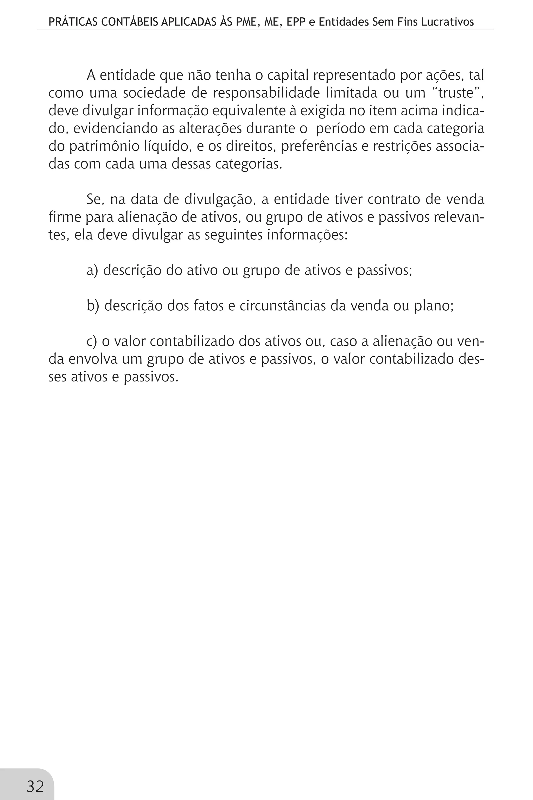 PRÁTICAS CONTÁBEIS APLICADAS ÀS PME, ME, EPP e Entidades Sem Fins Lucrativos
32
A entidade que não tenha o capital representado por ações, tal
como uma sociedade de responsabilidade limitada ou um “truste”,
deve divulgar informação equivalente à exigida no item acima indica-
do, evidenciando as alterações durante o período em cada categoria
do patrimônio líquido, e os direitos, preferências e restrições associa-
das com cada uma dessas categorias.
Se, na data de divulgação, a entidade tiver contrato de venda
firme para alienação de ativos, ou grupo de ativos e passivos relevan-
tes, ela deve divulgar as seguintes informações:
a) descrição do ativo ou grupo de ativos e passivos;
b) descrição dos fatos e circunstâncias da venda ou plano;
c) o valor contabilizado dos ativos ou, caso a alienação ou ven-
da envolva um grupo de ativos e passivos, o valor contabilizado des-
ses ativos e passivos.
 