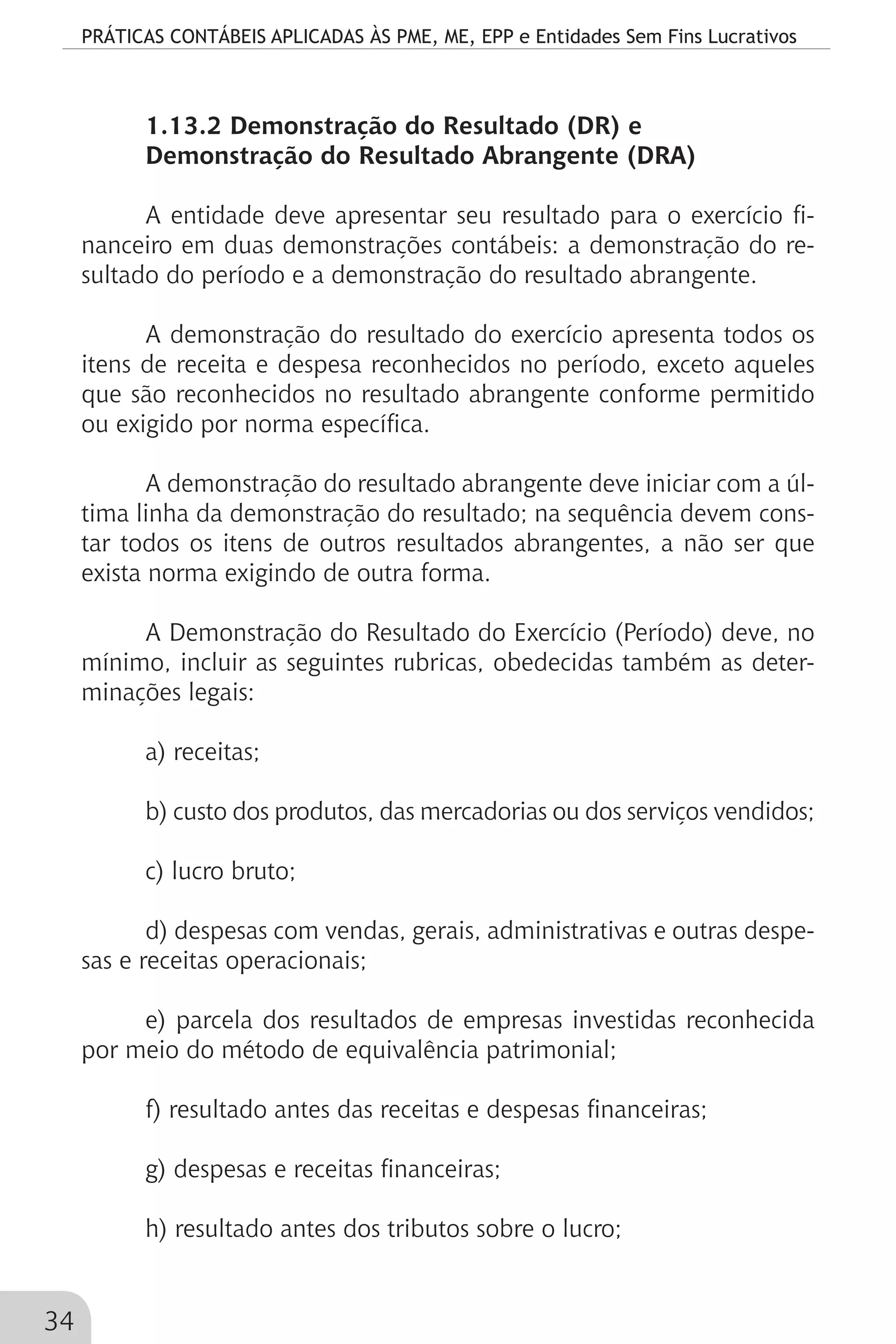 PRÁTICAS CONTÁBEIS APLICADAS ÀS PME, ME, EPP e Entidades Sem Fins Lucrativos
34
1.13.2 Demonstração do Resultado (DR) e
Demonstração do Resultado Abrangente (DRA)
A entidade deve apresentar seu resultado para o exercício fi-
nanceiro em duas demonstrações contábeis: a demonstração do re-
sultado do período e a demonstração do resultado abrangente.
A demonstração do resultado do exercício apresenta todos os
itens de receita e despesa reconhecidos no período, exceto aqueles
que são reconhecidos no resultado abrangente conforme permitido
ou exigido por norma específica.
A demonstração do resultado abrangente deve iniciar com a úl-
tima linha da demonstração do resultado; na sequência devem cons-
tar todos os itens de outros resultados abrangentes, a não ser que
exista norma exigindo de outra forma.
A Demonstração do Resultado do Exercício (Período) deve, no
mínimo, incluir as seguintes rubricas, obedecidas também as deter-
minações legais:
a) receitas;
b) custo dos produtos, das mercadorias ou dos serviços vendidos;
c) lucro bruto;
d) despesas com vendas, gerais, administrativas e outras despe-
sas e receitas operacionais;
e) parcela dos resultados de empresas investidas reconhecida
por meio do método de equivalência patrimonial;
f) resultado antes das receitas e despesas financeiras;
g) despesas e receitas financeiras;
h) resultado antes dos tributos sobre o lucro;
 