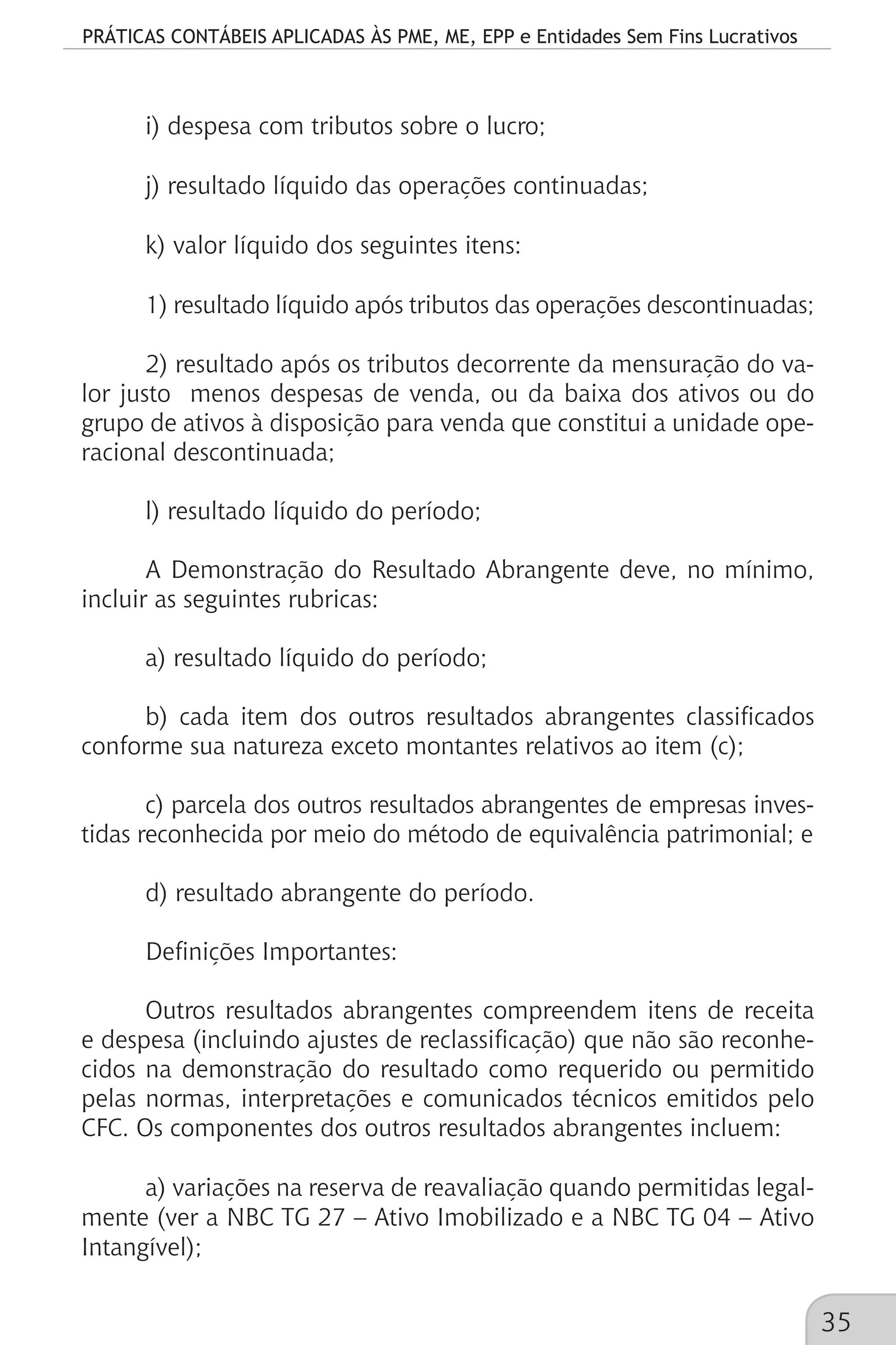 PRÁTICAS CONTÁBEIS APLICADAS ÀS PME, ME, EPP e Entidades Sem Fins Lucrativos
35
i) despesa com tributos sobre o lucro;
j) resultado líquido das operações continuadas;
k) valor líquido dos seguintes itens:
1) resultado líquido após tributos das operações descontinuadas;
2) resultado após os tributos decorrente da mensuração do va-
lor justo menos despesas de venda, ou da baixa dos ativos ou do
grupo de ativos à disposição para venda que constitui a unidade ope-
racional descontinuada;
l) resultado líquido do período;
A Demonstração do Resultado Abrangente deve, no mínimo,
incluir as seguintes rubricas:
a) resultado líquido do período;
b) cada item dos outros resultados abrangentes classificados
conforme sua natureza exceto montantes relativos ao item (c);
c) parcela dos outros resultados abrangentes de empresas inves-
tidas reconhecida por meio do método de equivalência patrimonial; e
d) resultado abrangente do período.
Definições Importantes:
Outros resultados abrangentes compreendem itens de receita
e despesa (incluindo ajustes de reclassificação) que não são reconhe-
cidos na demonstração do resultado como requerido ou permitido
pelas normas, interpretações e comunicados técnicos emitidos pelo
CFC. Os componentes dos outros resultados abrangentes incluem:
a) variações na reserva de reavaliação quando permitidas legal-
mente (ver a NBC TG 27 – Ativo Imobilizado e a NBC TG 04 – Ativo
Intangível);
 