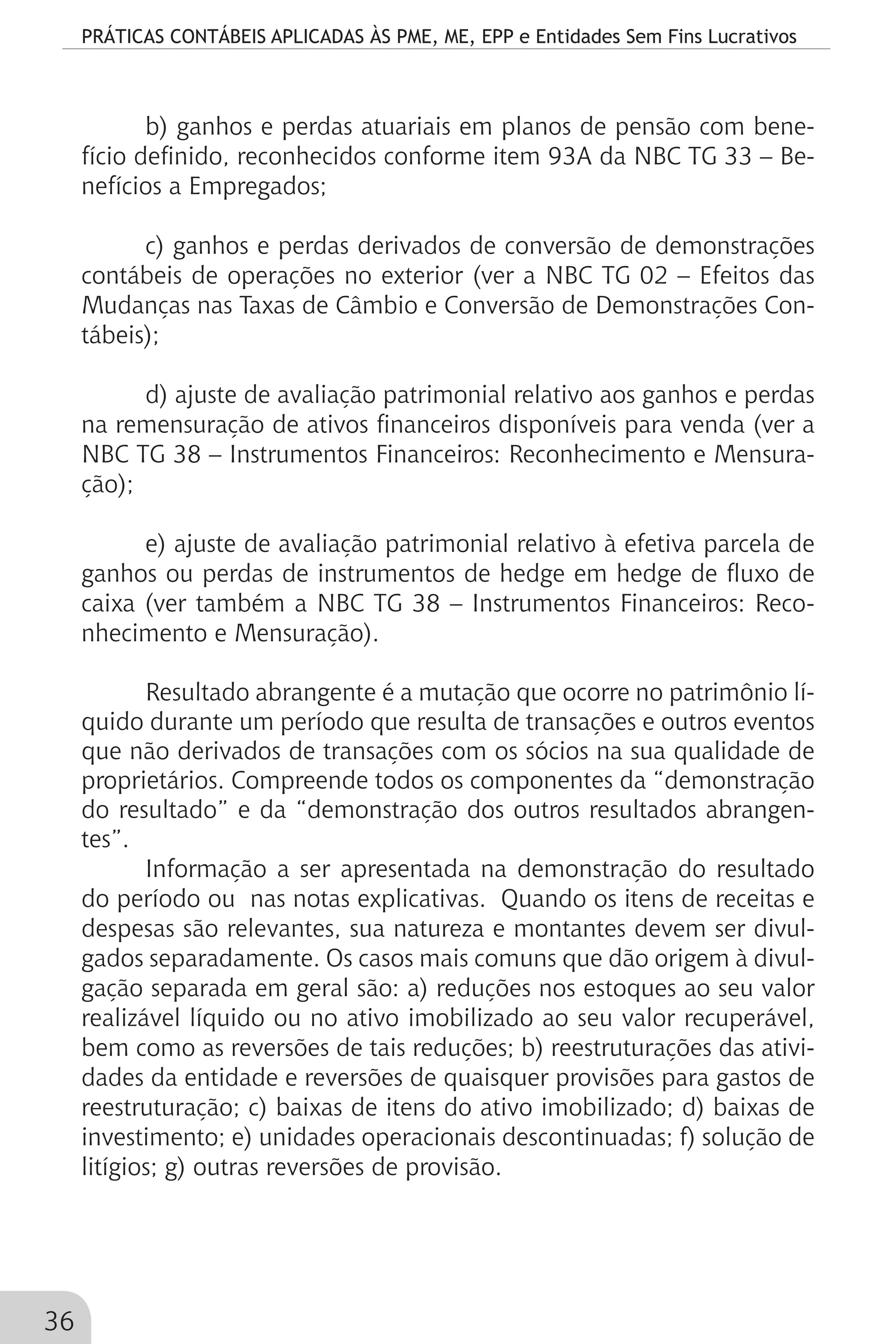 PRÁTICAS CONTÁBEIS APLICADAS ÀS PME, ME, EPP e Entidades Sem Fins Lucrativos
36
b) ganhos e perdas atuariais em planos de pensão com bene-
fício definido, reconhecidos conforme item 93A da NBC TG 33 – Be-
nefícios a Empregados;
c) ganhos e perdas derivados de conversão de demonstrações
contábeis de operações no exterior (ver a NBC TG 02 – Efeitos das
Mudanças nas Taxas de Câmbio e Conversão de Demonstrações Con-
tábeis);
d) ajuste de avaliação patrimonial relativo aos ganhos e perdas
na remensuração de ativos financeiros disponíveis para venda (ver a
NBC TG 38 – Instrumentos Financeiros: Reconhecimento e Mensura-
ção);
e) ajuste de avaliação patrimonial relativo à efetiva parcela de
ganhos ou perdas de instrumentos de hedge em hedge de fluxo de
caixa (ver também a NBC TG 38 – Instrumentos Financeiros: Reco-
nhecimento e Mensuração).
Resultado abrangente é a mutação que ocorre no patrimônio lí-
quido durante um período que resulta de transações e outros eventos
que não derivados de transações com os sócios na sua qualidade de
proprietários. Compreende todos os componentes da “demonstração
do resultado” e da “demonstração dos outros resultados abrangen-
tes”.
Informação a ser apresentada na demonstração do resultado
do período ou nas notas explicativas. Quando os itens de receitas e
despesas são relevantes, sua natureza e montantes devem ser divul-
gados separadamente. Os casos mais comuns que dão origem à divul-
gação separada em geral são: a) reduções nos estoques ao seu valor
realizável líquido ou no ativo imobilizado ao seu valor recuperável,
bem como as reversões de tais reduções; b) reestruturações das ativi-
dades da entidade e reversões de quaisquer provisões para gastos de
reestruturação; c) baixas de itens do ativo imobilizado; d) baixas de
investimento; e) unidades operacionais descontinuadas; f) solução de
litígios; g) outras reversões de provisão.
 