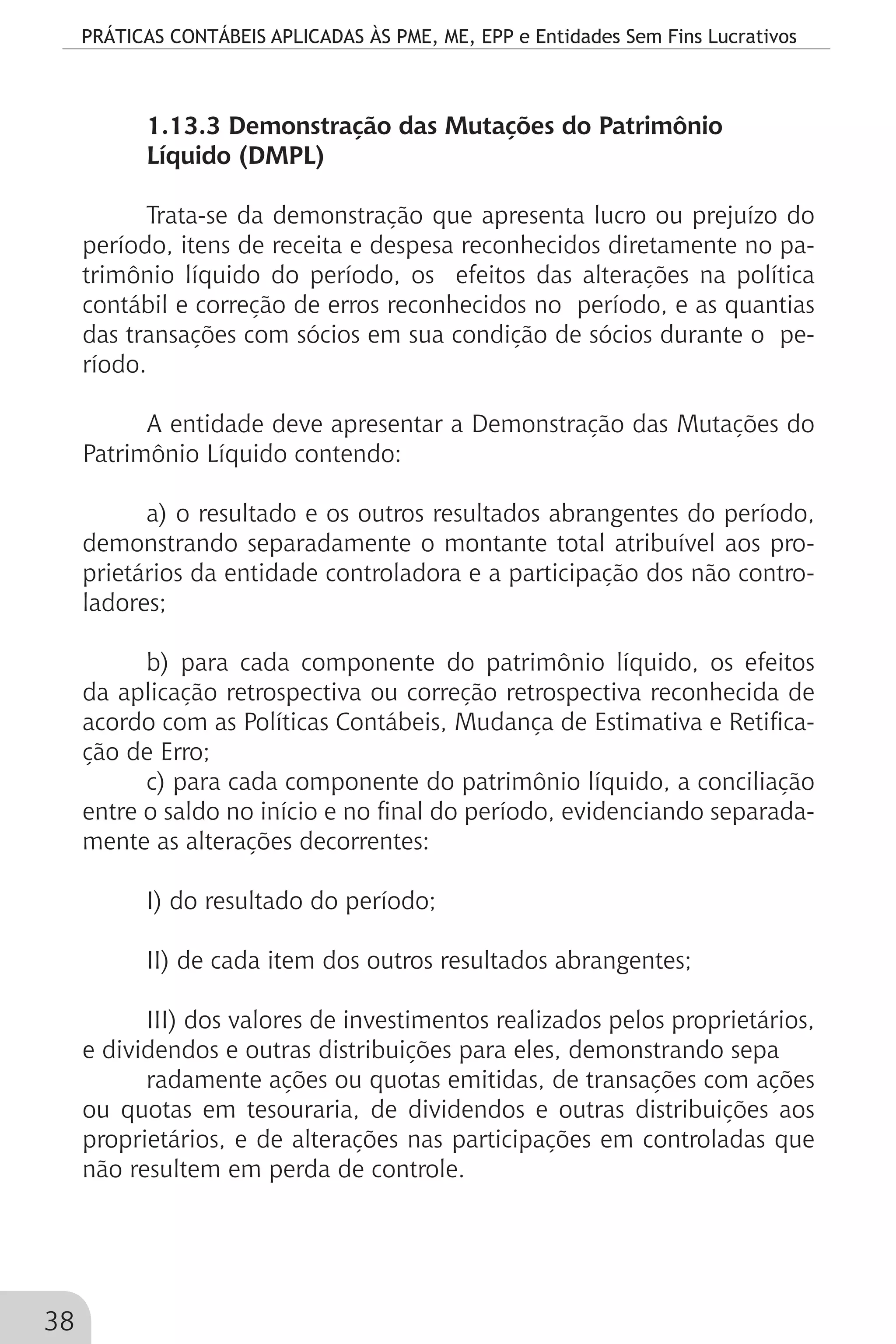 PRÁTICAS CONTÁBEIS APLICADAS ÀS PME, ME, EPP e Entidades Sem Fins Lucrativos
38
1.13.3 Demonstração das Mutações do Patrimônio
Líquido (DMPL)
Trata-se da demonstração que apresenta lucro ou prejuízo do
período, itens de receita e despesa reconhecidos diretamente no pa-
trimônio líquido do período, os efeitos das alterações na política
contábil e correção de erros reconhecidos no período, e as quantias
das transações com sócios em sua condição de sócios durante o pe-
ríodo.
A entidade deve apresentar a Demonstração das Mutações do
Patrimônio Líquido contendo:
a) o resultado e os outros resultados abrangentes do período,
demonstrando separadamente o montante total atribuível aos pro-
prietários da entidade controladora e a participação dos não contro-
ladores;
b) para cada componente do patrimônio líquido, os efeitos
da aplicação retrospectiva ou correção retrospectiva reconhecida de
acordo com as Políticas Contábeis, Mudança de Estimativa e Retifica-
ção de Erro;
c) para cada componente do patrimônio líquido, a conciliação
entre o saldo no início e no final do período, evidenciando separada-
mente as alterações decorrentes:
I) do resultado do período;
II) de cada item dos outros resultados abrangentes;
III) dos valores de investimentos realizados pelos proprietários,
e dividendos e outras distribuições para eles, demonstrando sepa
radamente ações ou quotas emitidas, de transações com ações
ou quotas em tesouraria, de dividendos e outras distribuições aos
proprietários, e de alterações nas participações em controladas que
não resultem em perda de controle.
 