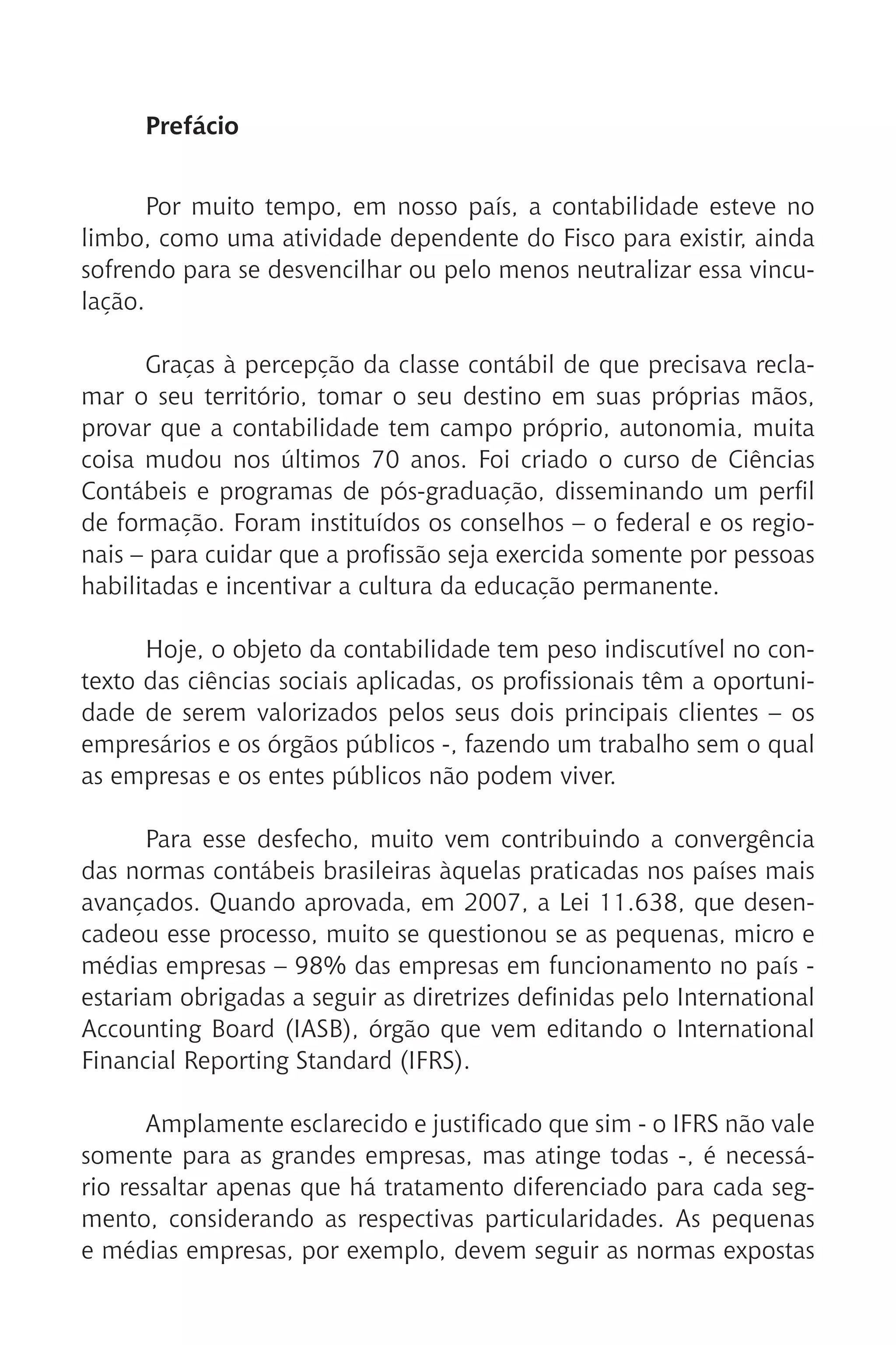 Prefácio
Por muito tempo, em nosso país, a contabilidade esteve no
limbo, como uma atividade dependente do Fisco para existir, ainda
sofrendo para se desvencilhar ou pelo menos neutralizar essa vincu-
lação.
Graças à percepção da classe contábil de que precisava recla-
mar o seu território, tomar o seu destino em suas próprias mãos,
provar que a contabilidade tem campo próprio, autonomia, muita
coisa mudou nos últimos 70 anos. Foi criado o curso de Ciências
Contábeis e programas de pós-graduação, disseminando um perfil
de formação. Foram instituídos os conselhos – o federal e os regio-
nais – para cuidar que a profissão seja exercida somente por pessoas
habilitadas e incentivar a cultura da educação permanente.
Hoje, o objeto da contabilidade tem peso indiscutível no con-
texto das ciências sociais aplicadas, os profissionais têm a oportuni-
dade de serem valorizados pelos seus dois principais clientes – os
empresários e os órgãos públicos -, fazendo um trabalho sem o qual
as empresas e os entes públicos não podem viver.
Para esse desfecho, muito vem contribuindo a convergência
das normas contábeis brasileiras àquelas praticadas nos países mais
avançados. Quando aprovada, em 2007, a Lei 11.638, que desen-
cadeou esse processo, muito se questionou se as pequenas, micro e
médias empresas – 98% das empresas em funcionamento no país -
estariam obrigadas a seguir as diretrizes definidas pelo International
Accounting Board (IASB), órgão que vem editando o International
Financial Reporting Standard (IFRS).
Amplamente esclarecido e justificado que sim - o IFRS não vale
somente para as grandes empresas, mas atinge todas -, é necessá-
rio ressaltar apenas que há tratamento diferenciado para cada seg-
mento, considerando as respectivas particularidades. As pequenas
e médias empresas, por exemplo, devem seguir as normas expostas
 