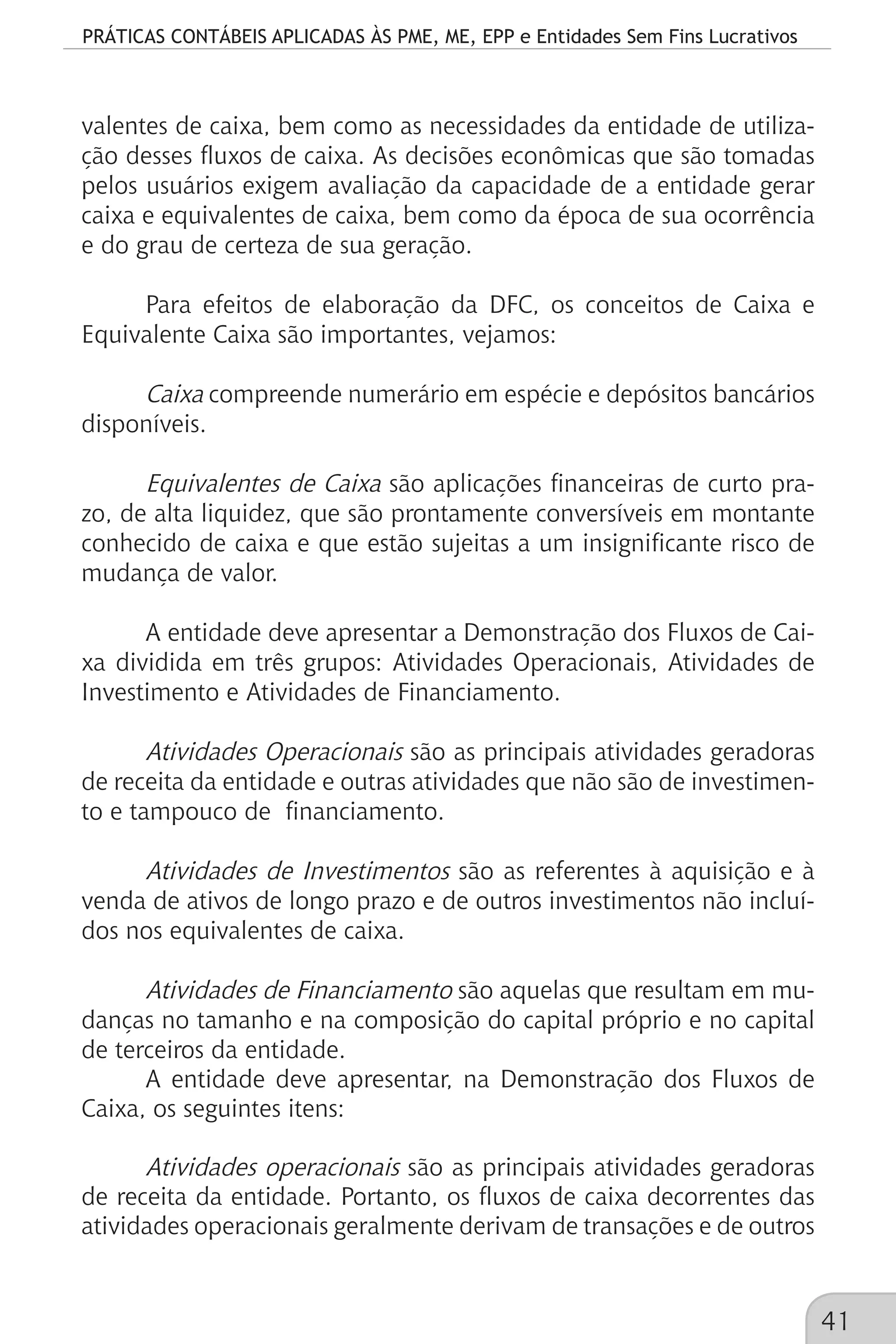 PRÁTICAS CONTÁBEIS APLICADAS ÀS PME, ME, EPP e Entidades Sem Fins Lucrativos
41
valentes de caixa, bem como as necessidades da entidade de utiliza-
ção desses fluxos de caixa. As decisões econômicas que são tomadas
pelos usuários exigem avaliação da capacidade de a entidade gerar
caixa e equivalentes de caixa, bem como da época de sua ocorrência
e do grau de certeza de sua geração.
Para efeitos de elaboração da DFC, os conceitos de Caixa e
Equivalente Caixa são importantes, vejamos:
Caixa compreende numerário em espécie e depósitos bancários
disponíveis.
Equivalentes de Caixa são aplicações financeiras de curto pra-
zo, de alta liquidez, que são prontamente conversíveis em montante
conhecido de caixa e que estão sujeitas a um insignificante risco de
mudança de valor.
A entidade deve apresentar a Demonstração dos Fluxos de Cai-
xa dividida em três grupos: Atividades Operacionais, Atividades de
Investimento e Atividades de Financiamento.
Atividades Operacionais são as principais atividades geradoras
de receita da entidade e outras atividades que não são de investimen-
to e tampouco de financiamento.
Atividades de Investimentos são as referentes à aquisição e à
venda de ativos de longo prazo e de outros investimentos não incluí-
dos nos equivalentes de caixa.
Atividades de Financiamento são aquelas que resultam em mu-
danças no tamanho e na composição do capital próprio e no capital
de terceiros da entidade.
A entidade deve apresentar, na Demonstração dos Fluxos de
Caixa, os seguintes itens:
Atividades operacionais são as principais atividades geradoras
de receita da entidade. Portanto, os fluxos de caixa decorrentes das
atividades operacionais geralmente derivam de transações e de outros
 