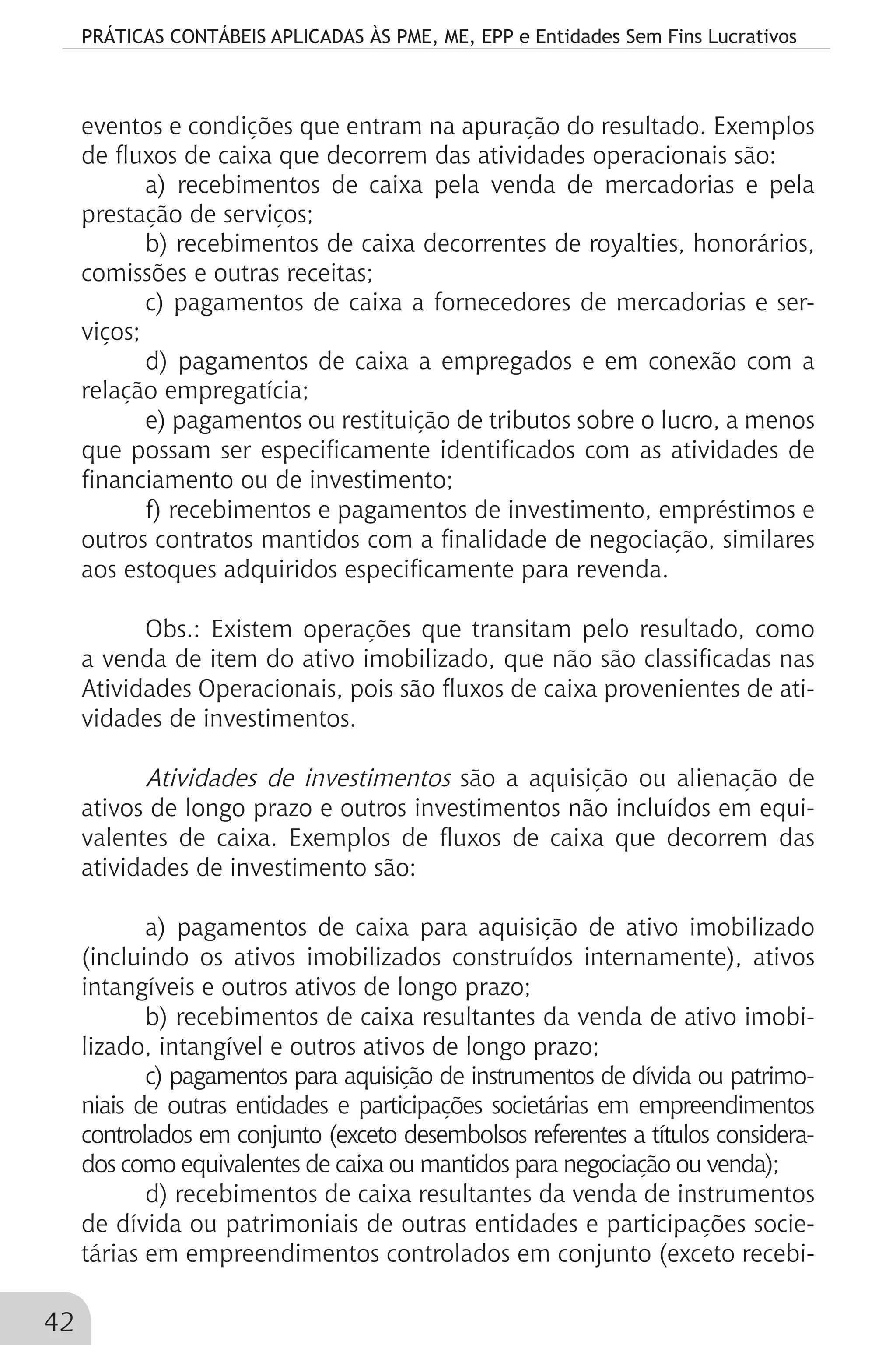 PRÁTICAS CONTÁBEIS APLICADAS ÀS PME, ME, EPP e Entidades Sem Fins Lucrativos
42
eventos e condições que entram na apuração do resultado. Exemplos
de fluxos de caixa que decorrem das atividades operacionais são:
a) recebimentos de caixa pela venda de mercadorias e pela
prestação de serviços;
b) recebimentos de caixa decorrentes de royalties, honorários,
comissões e outras receitas;
c) pagamentos de caixa a fornecedores de mercadorias e ser-
viços;
d) pagamentos de caixa a empregados e em conexão com a
relação empregatícia;
e) pagamentos ou restituição de tributos sobre o lucro, a menos
que possam ser especificamente identificados com as atividades de
financiamento ou de investimento;
f) recebimentos e pagamentos de investimento, empréstimos e
outros contratos mantidos com a finalidade de negociação, similares
aos estoques adquiridos especificamente para revenda.
Obs.: Existem operações que transitam pelo resultado, como
a venda de item do ativo imobilizado, que não são classificadas nas
Atividades Operacionais, pois são fluxos de caixa provenientes de ati-
vidades de investimentos.
Atividades de investimentos são a aquisição ou alienação de
ativos de longo prazo e outros investimentos não incluídos em equi-
valentes de caixa. Exemplos de fluxos de caixa que decorrem das
atividades de investimento são:
a) pagamentos de caixa para aquisição de ativo imobilizado
(incluindo os ativos imobilizados construídos internamente), ativos
intangíveis e outros ativos de longo prazo;
b) recebimentos de caixa resultantes da venda de ativo imobi-
lizado, intangível e outros ativos de longo prazo;
c) pagamentos para aquisição de instrumentos de dívida ou patrimo-
niais de outras entidades e participações societárias em empreendimentos
controlados em conjunto (exceto desembolsos referentes a títulos considera-
dos como equivalentes de caixa ou mantidos para negociação ou venda);
d) recebimentos de caixa resultantes da venda de instrumentos
de dívida ou patrimoniais de outras entidades e participações socie-
tárias em empreendimentos controlados em conjunto (exceto recebi-
 