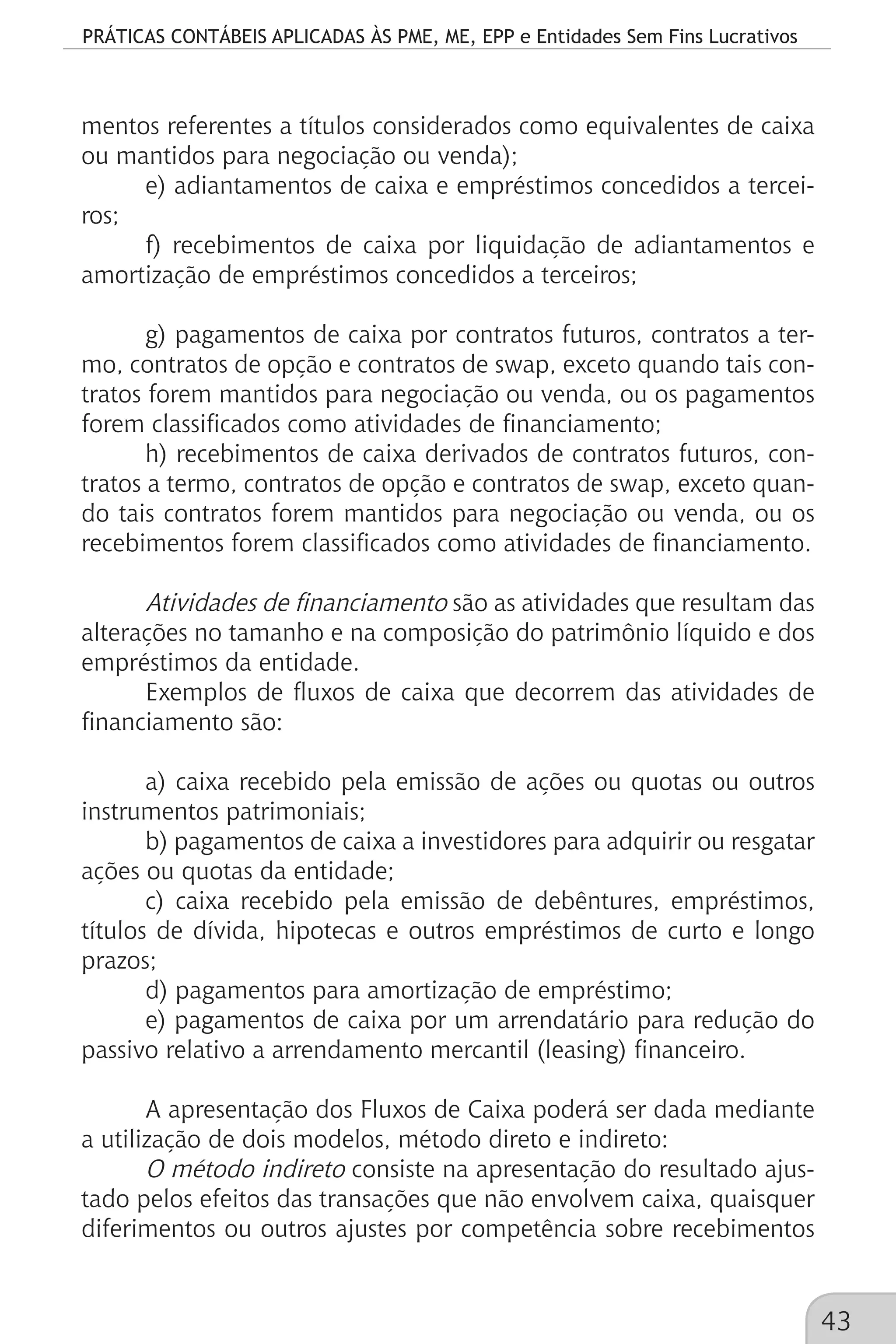 PRÁTICAS CONTÁBEIS APLICADAS ÀS PME, ME, EPP e Entidades Sem Fins Lucrativos
43
mentos referentes a títulos considerados como equivalentes de caixa
ou mantidos para negociação ou venda);
e) adiantamentos de caixa e empréstimos concedidos a tercei-
ros;
f) recebimentos de caixa por liquidação de adiantamentos e
amortização de empréstimos concedidos a terceiros;
g) pagamentos de caixa por contratos futuros, contratos a ter-
mo, contratos de opção e contratos de swap, exceto quando tais con-
tratos forem mantidos para negociação ou venda, ou os pagamentos
forem classificados como atividades de financiamento;
h) recebimentos de caixa derivados de contratos futuros, con-
tratos a termo, contratos de opção e contratos de swap, exceto quan-
do tais contratos forem mantidos para negociação ou venda, ou os
recebimentos forem classificados como atividades de financiamento.
Atividades de financiamento são as atividades que resultam das
alterações no tamanho e na composição do patrimônio líquido e dos
empréstimos da entidade.
Exemplos de fluxos de caixa que decorrem das atividades de
financiamento são:
a) caixa recebido pela emissão de ações ou quotas ou outros
instrumentos patrimoniais;
b) pagamentos de caixa a investidores para adquirir ou resgatar
ações ou quotas da entidade;
c) caixa recebido pela emissão de debêntures, empréstimos,
títulos de dívida, hipotecas e outros empréstimos de curto e longo
prazos;
d) pagamentos para amortização de empréstimo;
e) pagamentos de caixa por um arrendatário para redução do
passivo relativo a arrendamento mercantil (leasing) financeiro.
A apresentação dos Fluxos de Caixa poderá ser dada mediante
a utilização de dois modelos, método direto e indireto:
O método indireto consiste na apresentação do resultado ajus-
tado pelos efeitos das transações que não envolvem caixa, quaisquer
diferimentos ou outros ajustes por competência sobre recebimentos
 