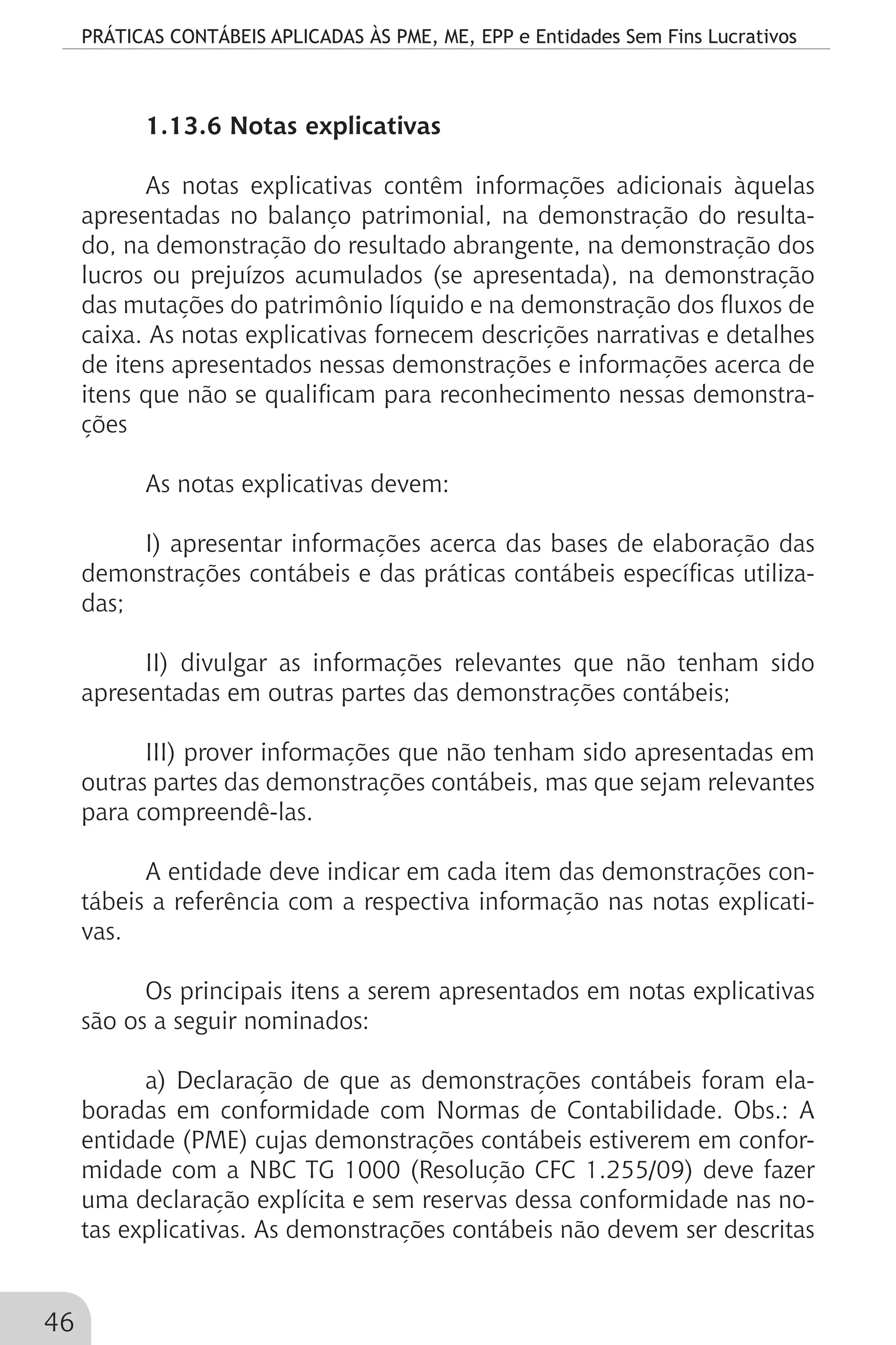 PRÁTICAS CONTÁBEIS APLICADAS ÀS PME, ME, EPP e Entidades Sem Fins Lucrativos
46
1.13.6 Notas explicativas
As notas explicativas contêm informações adicionais àquelas
apresentadas no balanço patrimonial, na demonstração do resulta-
do, na demonstração do resultado abrangente, na demonstração dos
lucros ou prejuízos acumulados (se apresentada), na demonstração
das mutações do patrimônio líquido e na demonstração dos fluxos de
caixa. As notas explicativas fornecem descrições narrativas e detalhes
de itens apresentados nessas demonstrações e informações acerca de
itens que não se qualificam para reconhecimento nessas demonstra-
ções
As notas explicativas devem:
I) apresentar informações acerca das bases de elaboração das
demonstrações contábeis e das práticas contábeis específicas utiliza-
das;
II) divulgar as informações relevantes que não tenham sido
apresentadas em outras partes das demonstrações contábeis;
III) prover informações que não tenham sido apresentadas em
outras partes das demonstrações contábeis, mas que sejam relevantes
para compreendê-las.
A entidade deve indicar em cada item das demonstrações con-
tábeis a referência com a respectiva informação nas notas explicati-
vas.
Os principais itens a serem apresentados em notas explicativas
são os a seguir nominados:
a) Declaração de que as demonstrações contábeis foram ela-
boradas em conformidade com Normas de Contabilidade. Obs.: A
entidade (PME) cujas demonstrações contábeis estiverem em confor-
midade com a NBC TG 1000 (Resolução CFC 1.255/09) deve fazer
uma declaração explícita e sem reservas dessa conformidade nas no-
tas explicativas. As demonstrações contábeis não devem ser descritas
 
