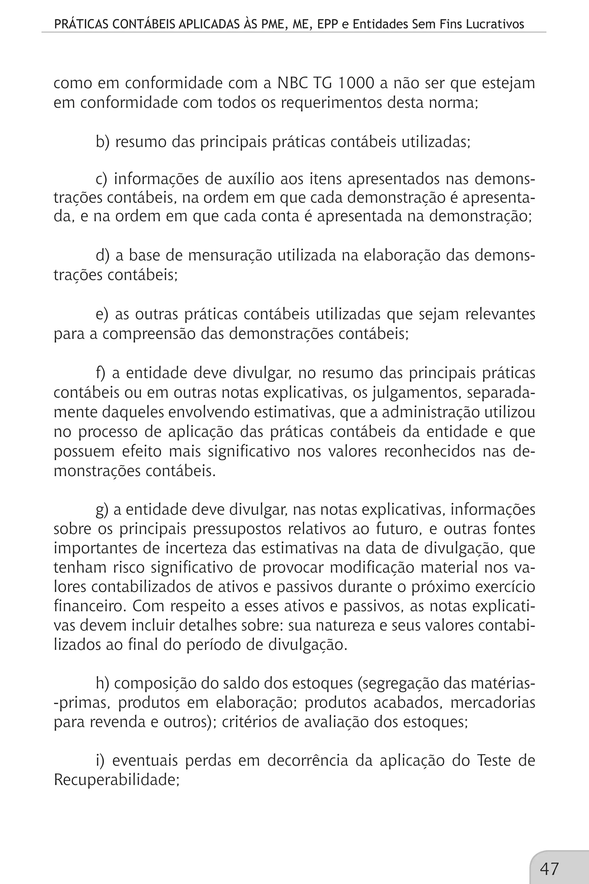 PRÁTICAS CONTÁBEIS APLICADAS ÀS PME, ME, EPP e Entidades Sem Fins Lucrativos
47
como em conformidade com a NBC TG 1000 a não ser que estejam
em conformidade com todos os requerimentos desta norma;
b) resumo das principais práticas contábeis utilizadas;
c) informações de auxílio aos itens apresentados nas demons-
trações contábeis, na ordem em que cada demonstração é apresenta-
da, e na ordem em que cada conta é apresentada na demonstração;
d) a base de mensuração utilizada na elaboração das demons-
trações contábeis;
e) as outras práticas contábeis utilizadas que sejam relevantes
para a compreensão das demonstrações contábeis;
f) a entidade deve divulgar, no resumo das principais práticas
contábeis ou em outras notas explicativas, os julgamentos, separada-
mente daqueles envolvendo estimativas, que a administração utilizou
no processo de aplicação das práticas contábeis da entidade e que
possuem efeito mais significativo nos valores reconhecidos nas de-
monstrações contábeis.
g) a entidade deve divulgar, nas notas explicativas, informações
sobre os principais pressupostos relativos ao futuro, e outras fontes
importantes de incerteza das estimativas na data de divulgação, que
tenham risco significativo de provocar modificação material nos va-
lores contabilizados de ativos e passivos durante o próximo exercício
financeiro. Com respeito a esses ativos e passivos, as notas explicati-
vas devem incluir detalhes sobre: sua natureza e seus valores contabi-
lizados ao final do período de divulgação.
h) composição do saldo dos estoques (segregação das matérias-
-primas, produtos em elaboração; produtos acabados, mercadorias
para revenda e outros); critérios de avaliação dos estoques;
i) eventuais perdas em decorrência da aplicação do Teste de
Recuperabilidade;
 