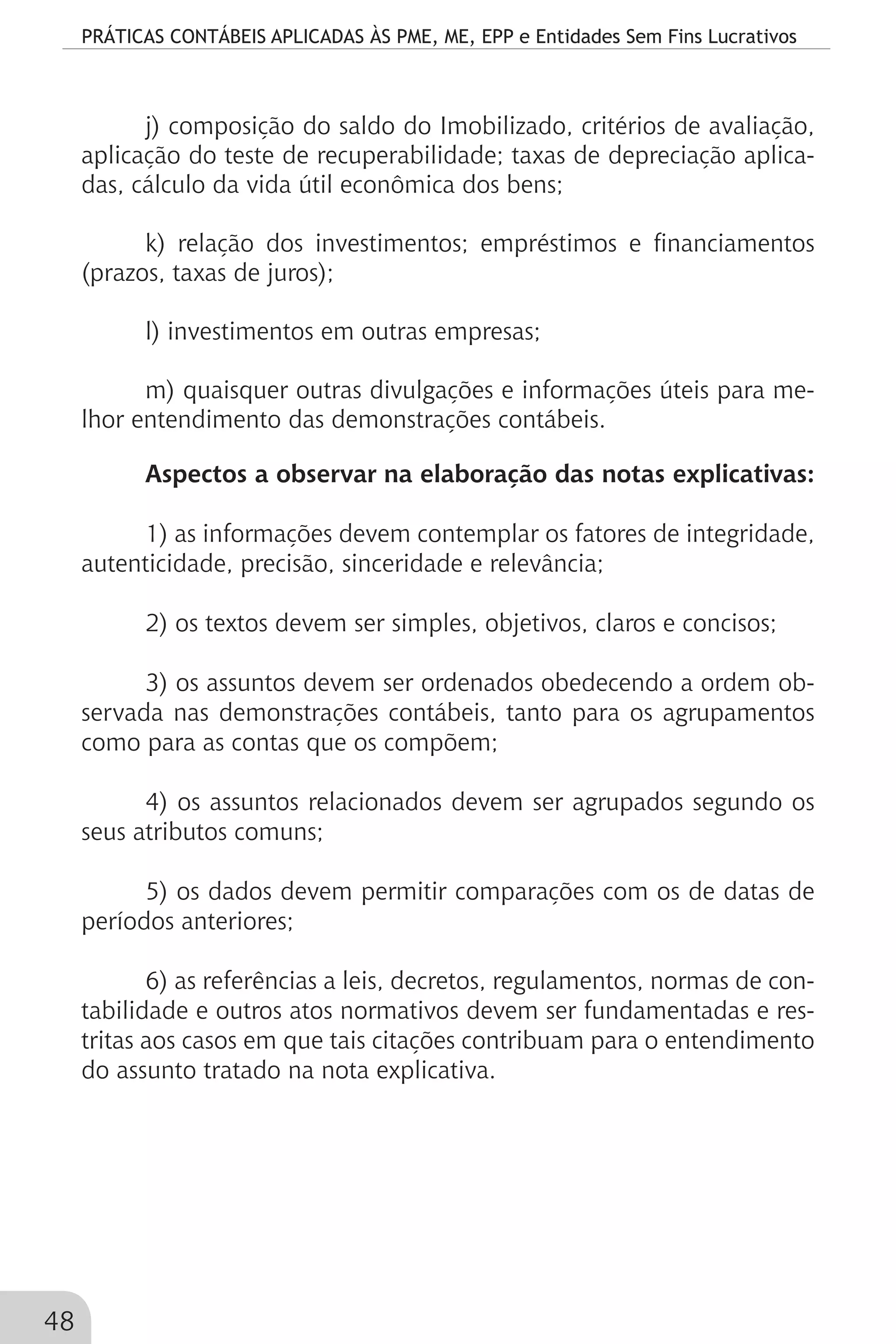 PRÁTICAS CONTÁBEIS APLICADAS ÀS PME, ME, EPP e Entidades Sem Fins Lucrativos
48
j) composição do saldo do Imobilizado, critérios de avaliação,
aplicação do teste de recuperabilidade; taxas de depreciação aplica-
das, cálculo da vida útil econômica dos bens;
k) relação dos investimentos; empréstimos e financiamentos
(prazos, taxas de juros);
l) investimentos em outras empresas;
m) quaisquer outras divulgações e informações úteis para me-
lhor entendimento das demonstrações contábeis.
Aspectos a observar na elaboração das notas explicativas:
1) as informações devem contemplar os fatores de integridade,
autenticidade, precisão, sinceridade e relevância;
2) os textos devem ser simples, objetivos, claros e concisos;
3) os assuntos devem ser ordenados obedecendo a ordem ob-
servada nas demonstrações contábeis, tanto para os agrupamentos
como para as contas que os compõem;
4) os assuntos relacionados devem ser agrupados segundo os
seus atributos comuns;
5) os dados devem permitir comparações com os de datas de
períodos anteriores;
6) as referências a leis, decretos, regulamentos, normas de con-
tabilidade e outros atos normativos devem ser fundamentadas e res-
tritas aos casos em que tais citações contribuam para o entendimento
do assunto tratado na nota explicativa.
 