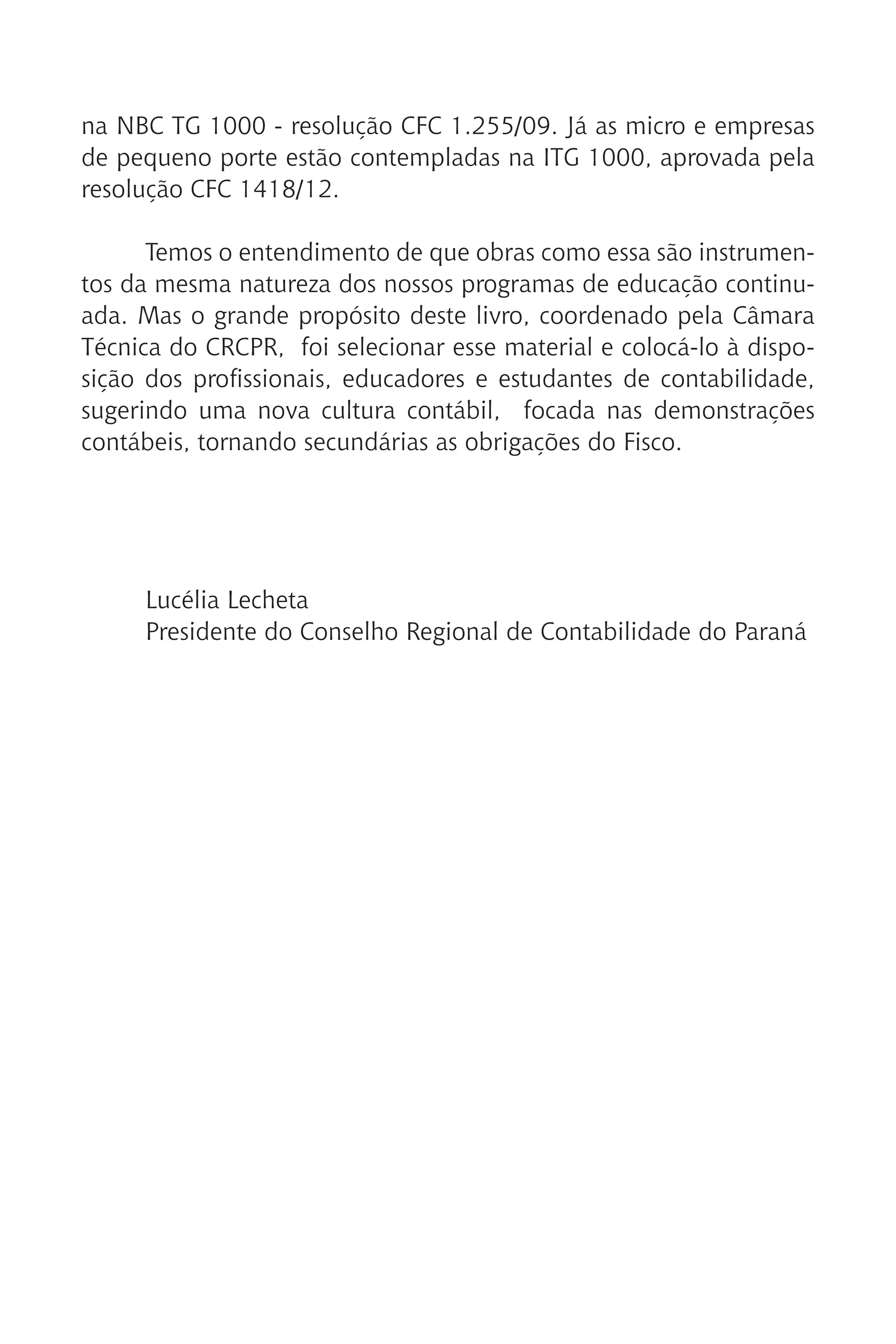 na NBC TG 1000 - resolução CFC 1.255/09. Já as micro e empresas
de pequeno porte estão contempladas na ITG 1000, aprovada pela
resolução CFC 1418/12.
Temos o entendimento de que obras como essa são instrumen-
tos da mesma natureza dos nossos programas de educação continu-
ada. Mas o grande propósito deste livro, coordenado pela Câmara
Técnica do CRCPR, foi selecionar esse material e colocá-lo à dispo-
sição dos profissionais, educadores e estudantes de contabilidade,
sugerindo uma nova cultura contábil, focada nas demonstrações
contábeis, tornando secundárias as obrigações do Fisco.
Lucélia Lecheta
Presidente do Conselho Regional de Contabilidade do Paraná
 