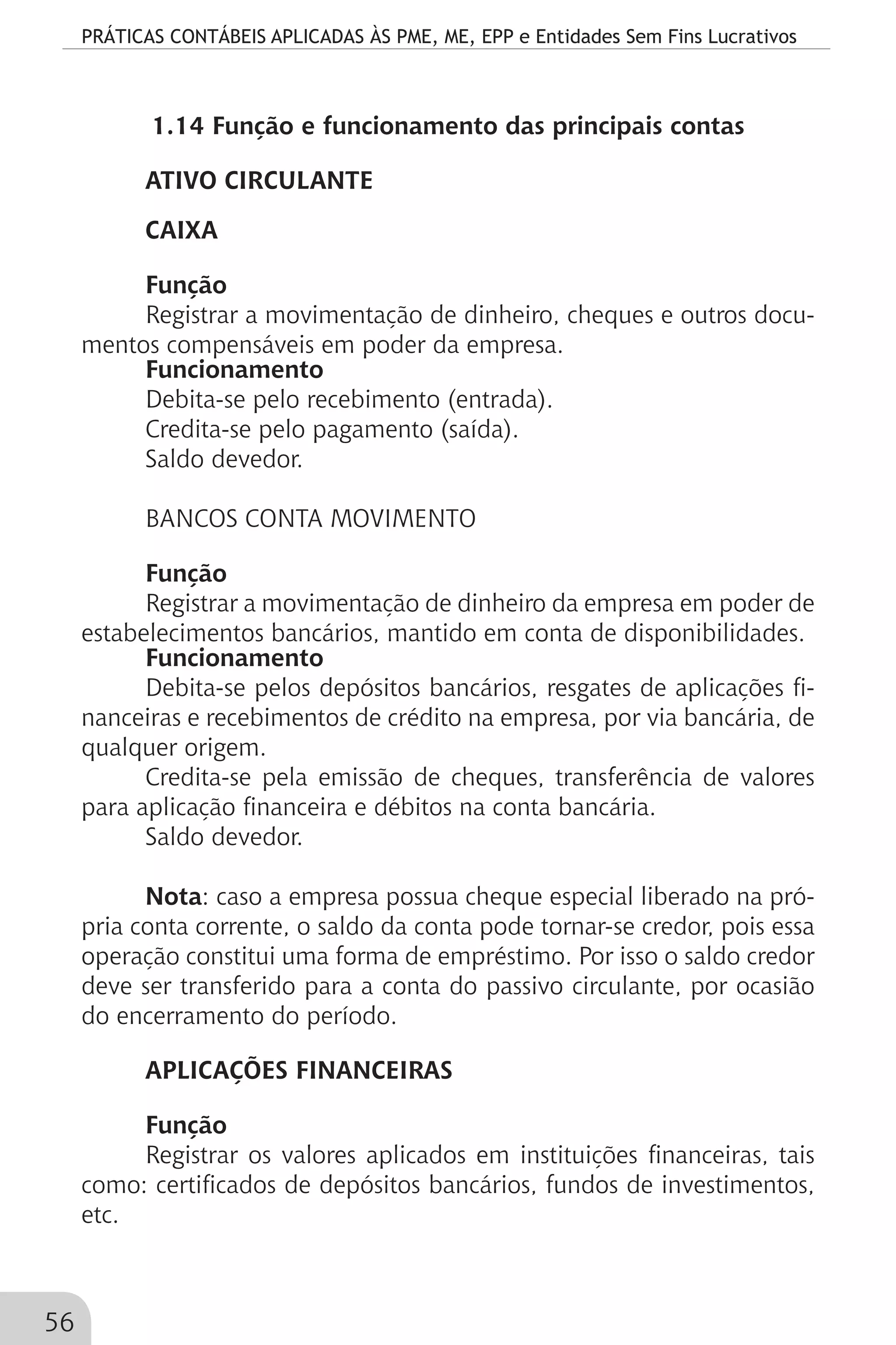 PRÁTICAS CONTÁBEIS APLICADAS ÀS PME, ME, EPP e Entidades Sem Fins Lucrativos
56
1.14 Função e funcionamento das principais contas
ATIVO CIRCULANTE
CAIXA
Função
Registrar a movimentação de dinheiro, cheques e outros docu-
mentos compensáveis em poder da empresa.
Funcionamento
Debita-se pelo recebimento (entrada).
Credita-se pelo pagamento (saída).
Saldo devedor.
BANCOS CONTA MOVIMENTO
Função
Registrar a movimentação de dinheiro da empresa em poder de
estabelecimentos bancários, mantido em conta de disponibilidades.
Funcionamento
Debita-se pelos depósitos bancários, resgates de aplicações fi-
nanceiras e recebimentos de crédito na empresa, por via bancária, de
qualquer origem.
Credita-se pela emissão de cheques, transferência de valores
para aplicação financeira e débitos na conta bancária.
Saldo devedor.
Nota: caso a empresa possua cheque especial liberado na pró-
pria conta corrente, o saldo da conta pode tornar-se credor, pois essa
operação constitui uma forma de empréstimo. Por isso o saldo credor
deve ser transferido para a conta do passivo circulante, por ocasião
do encerramento do período.
APLICAÇÕES FINANCEIRAS
Função
Registrar os valores aplicados em instituições financeiras, tais
como: certificados de depósitos bancários, fundos de investimentos,
etc.
 