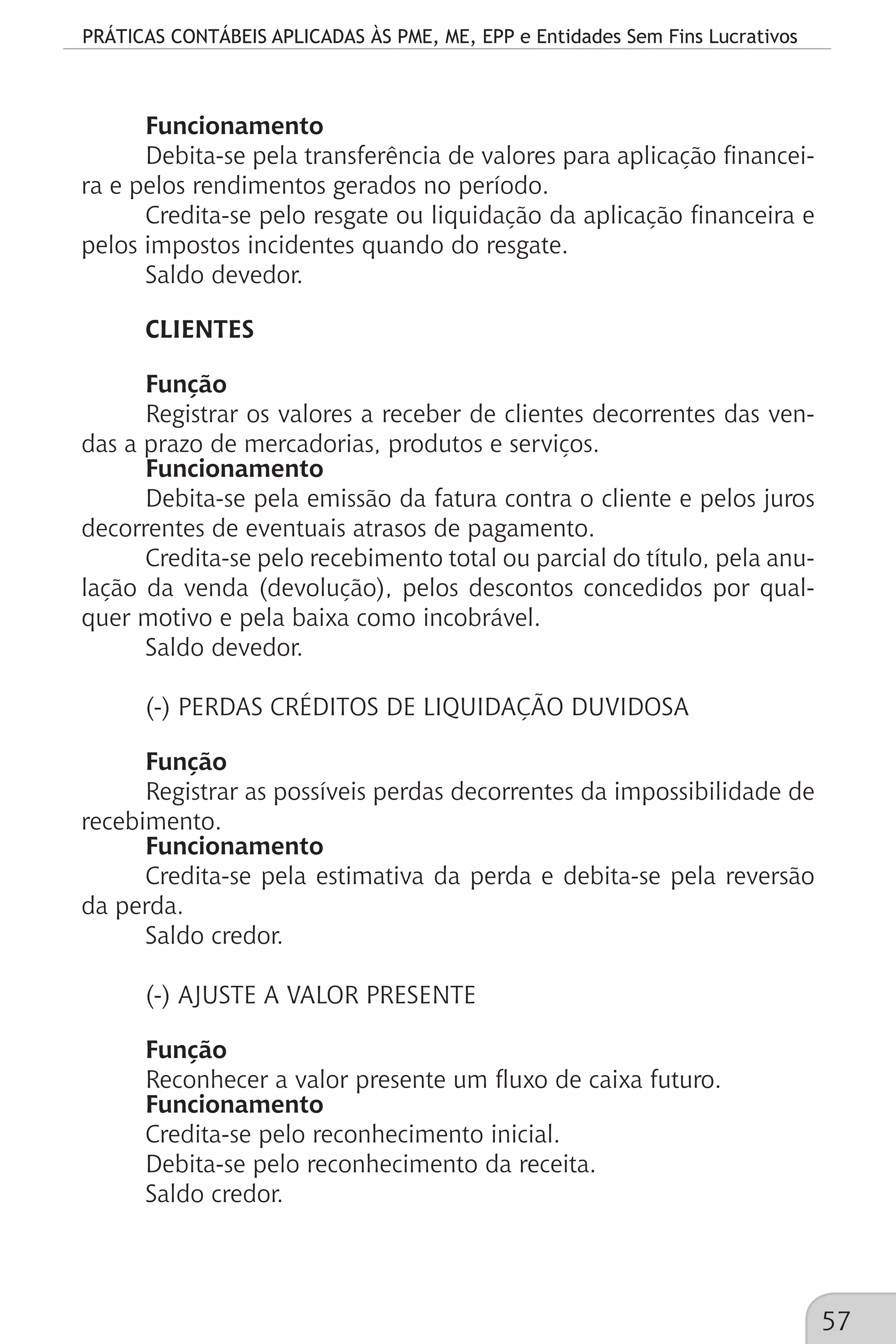 PRÁTICAS CONTÁBEIS APLICADAS ÀS PME, ME, EPP e Entidades Sem Fins Lucrativos
57
Funcionamento
Debita-se pela transferência de valores para aplicação financei-
ra e pelos rendimentos gerados no período.
Credita-se pelo resgate ou liquidação da aplicação financeira e
pelos impostos incidentes quando do resgate.
Saldo devedor.
CLIENTES
Função
Registrar os valores a receber de clientes decorrentes das ven-
das a prazo de mercadorias, produtos e serviços.
Funcionamento
Debita-se pela emissão da fatura contra o cliente e pelos juros
decorrentes de eventuais atrasos de pagamento.
Credita-se pelo recebimento total ou parcial do título, pela anu-
lação da venda (devolução), pelos descontos concedidos por qual-
quer motivo e pela baixa como incobrável.
Saldo devedor.
(-) PERDAS CRÉDITOS DE LIQUIDAÇÃO DUVIDOSA
Função
Registrar as possíveis perdas decorrentes da impossibilidade de
recebimento.
Funcionamento
Credita-se pela estimativa da perda e debita-se pela reversão
da perda.
Saldo credor.
(-) AJUSTE A VALOR PRESENTE
Função
Reconhecer a valor presente um fluxo de caixa futuro.
Funcionamento
Credita-se pelo reconhecimento inicial.
Debita-se pelo reconhecimento da receita.
Saldo credor.
 