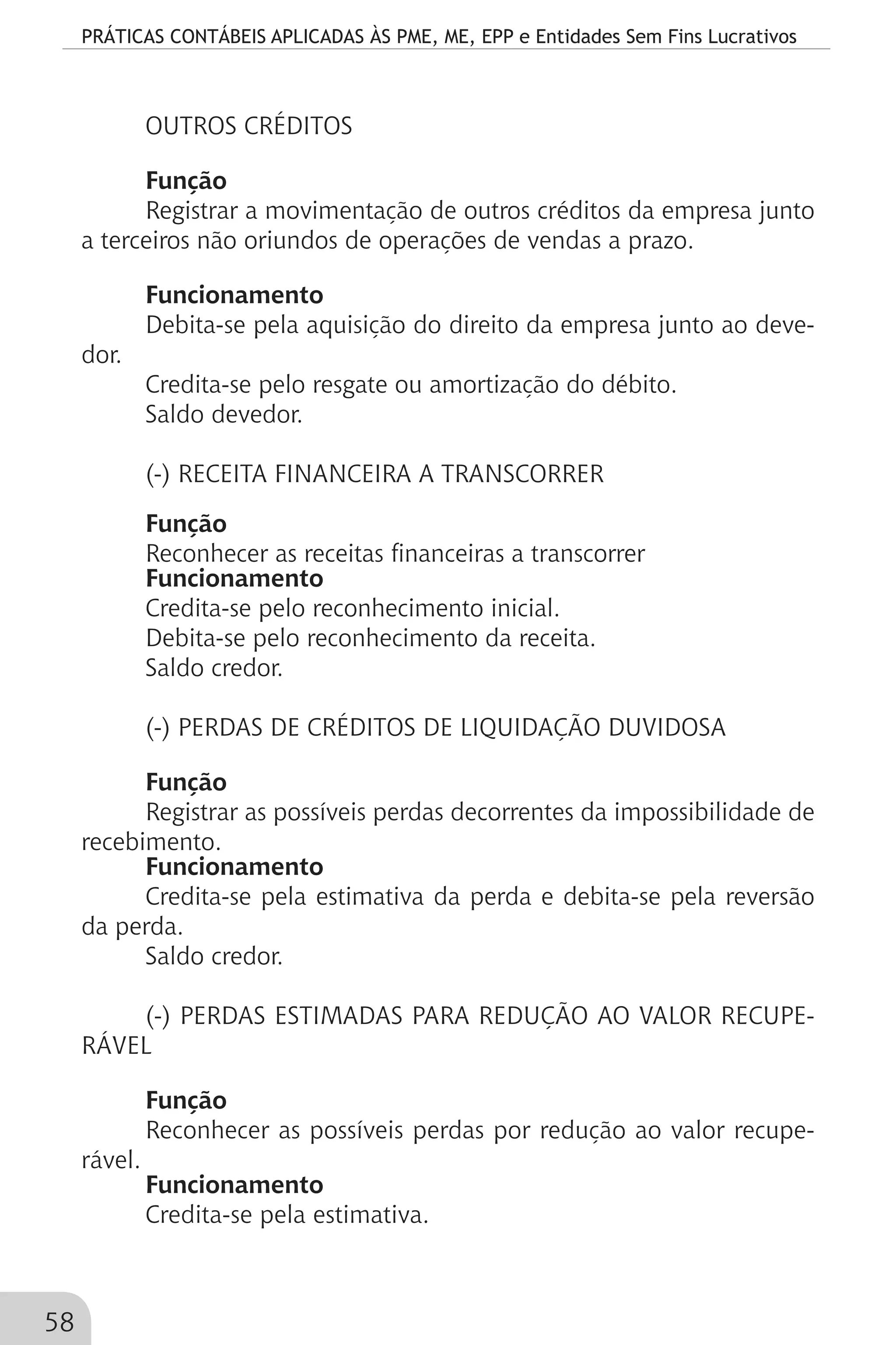 PRÁTICAS CONTÁBEIS APLICADAS ÀS PME, ME, EPP e Entidades Sem Fins Lucrativos
58
OUTROS CRÉDITOS
Função
Registrar a movimentação de outros créditos da empresa junto
a terceiros não oriundos de operações de vendas a prazo.
Funcionamento
Debita-se pela aquisição do direito da empresa junto ao deve-
dor.
Credita-se pelo resgate ou amortização do débito.
Saldo devedor.
(-) RECEITA FINANCEIRA A TRANSCORRER
Função
Reconhecer as receitas financeiras a transcorrer
Funcionamento
Credita-se pelo reconhecimento inicial.
Debita-se pelo reconhecimento da receita.
Saldo credor.
(-) PERDAS DE CRÉDITOS DE LIQUIDAÇÃO DUVIDOSA
Função
Registrar as possíveis perdas decorrentes da impossibilidade de
recebimento.
Funcionamento
Credita-se pela estimativa da perda e debita-se pela reversão
da perda.
Saldo credor.
(-) PERDAS ESTIMADAS PARA REDUÇÃO AO VALOR RECUPE-
RÁVEL
Função
Reconhecer as possíveis perdas por redução ao valor recupe-
rável.
Funcionamento
Credita-se pela estimativa.
 