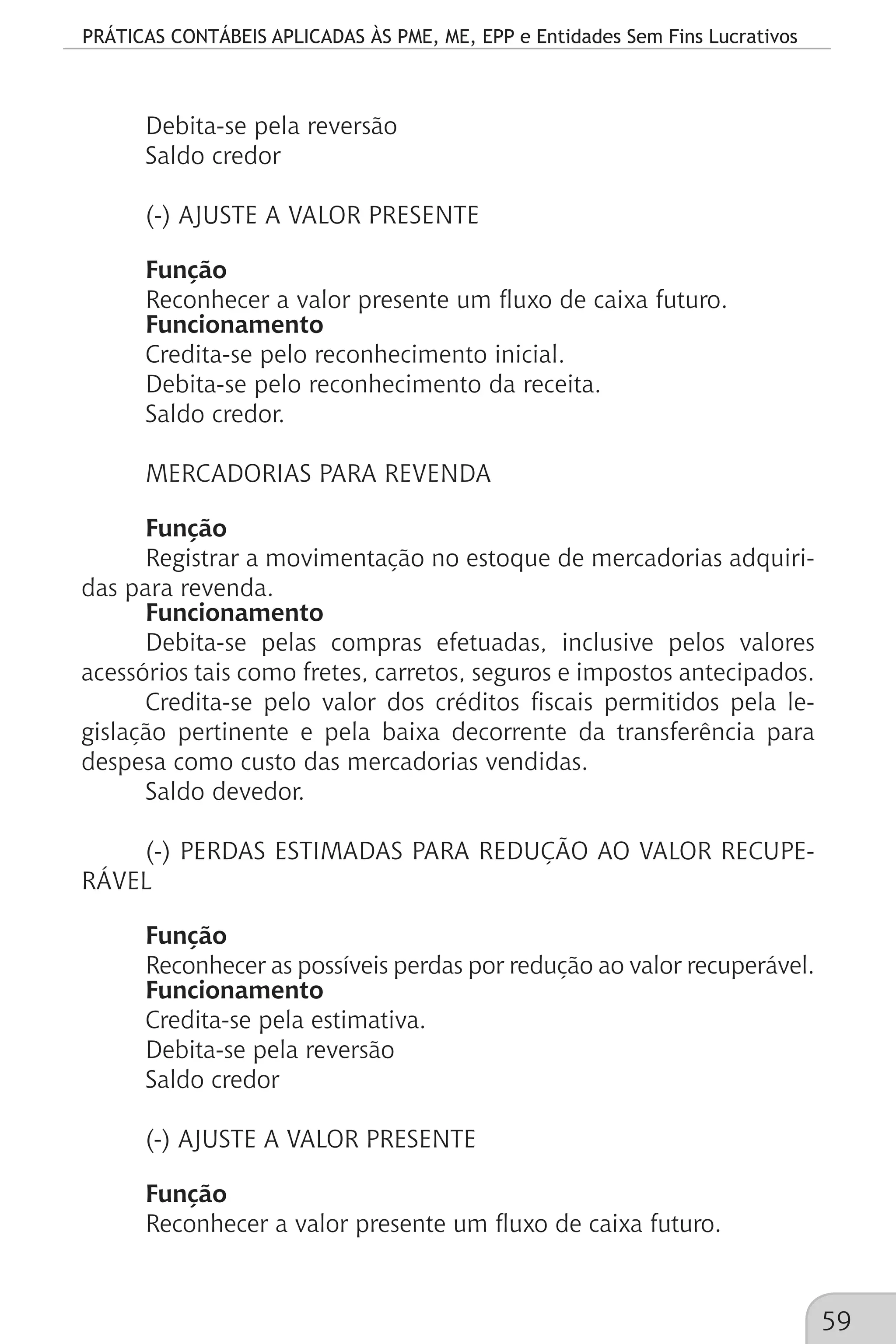 PRÁTICAS CONTÁBEIS APLICADAS ÀS PME, ME, EPP e Entidades Sem Fins Lucrativos
59
Debita-se pela reversão
Saldo credor
(-) AJUSTE A VALOR PRESENTE
Função
Reconhecer a valor presente um fluxo de caixa futuro.
Funcionamento
Credita-se pelo reconhecimento inicial.
Debita-se pelo reconhecimento da receita.
Saldo credor.
MERCADORIAS PARA REVENDA
Função
Registrar a movimentação no estoque de mercadorias adquiri-
das para revenda.
Funcionamento
Debita-se pelas compras efetuadas, inclusive pelos valores
acessórios tais como fretes, carretos, seguros e impostos antecipados.
Credita-se pelo valor dos créditos fiscais permitidos pela le-
gislação pertinente e pela baixa decorrente da transferência para
despesa como custo das mercadorias vendidas.
Saldo devedor.
(-) PERDAS ESTIMADAS PARA REDUÇÃO AO VALOR RECUPE-
RÁVEL
Função
Reconhecer as possíveis perdas por redução ao valor recuperável.
Funcionamento
Credita-se pela estimativa.
Debita-se pela reversão
Saldo credor
(-) AJUSTE A VALOR PRESENTE
Função
Reconhecer a valor presente um fluxo de caixa futuro.
 