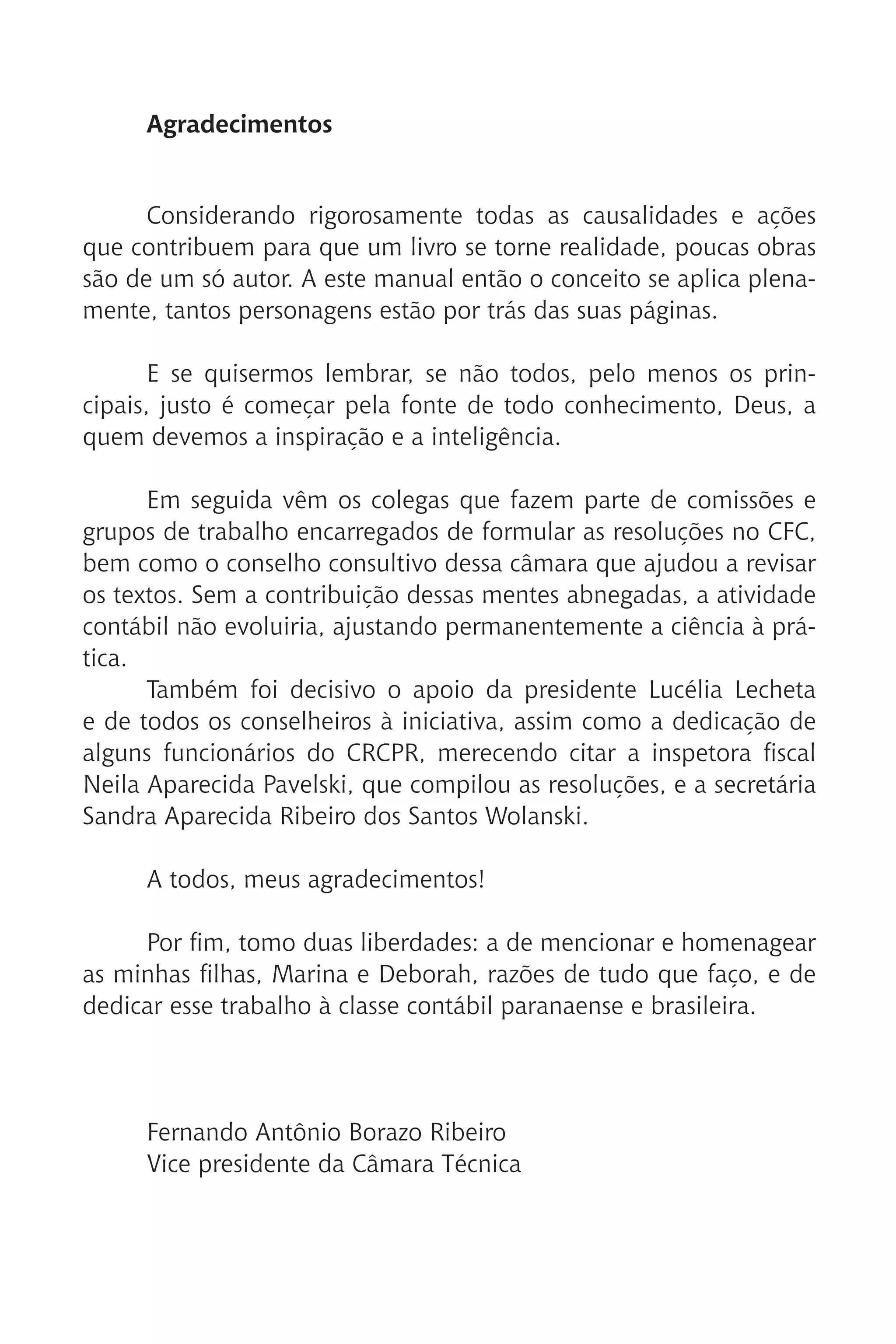 Agradecimentos
Considerando rigorosamente todas as causalidades e ações
que contribuem para que um livro se torne realidade, poucas obras
são de um só autor. A este manual então o conceito se aplica plena-
mente, tantos personagens estão por trás das suas páginas.
E se quisermos lembrar, se não todos, pelo menos os prin-
cipais, justo é começar pela fonte de todo conhecimento, Deus, a
quem devemos a inspiração e a inteligência.
Em seguida vêm os colegas que fazem parte de comissões e
grupos de trabalho encarregados de formular as resoluções no CFC,
bem como o conselho consultivo dessa câmara que ajudou a revisar
os textos. Sem a contribuição dessas mentes abnegadas, a atividade
contábil não evoluiria, ajustando permanentemente a ciência à prá-
tica.
Também foi decisivo o apoio da presidente Lucélia Lecheta
e de todos os conselheiros à iniciativa, assim como a dedicação de
alguns funcionários do CRCPR, merecendo citar a inspetora fiscal
Neila Aparecida Pavelski, que compilou as resoluções, e a secretária
Sandra Aparecida Ribeiro dos Santos Wolanski.
A todos, meus agradecimentos!
Por fim, tomo duas liberdades: a de mencionar e homenagear
as minhas filhas, Marina e Deborah, razões de tudo que faço, e de
dedicar esse trabalho à classe contábil paranaense e brasileira.
Fernando Antônio Borazo Ribeiro
Vice presidente da Câmara Técnica
 