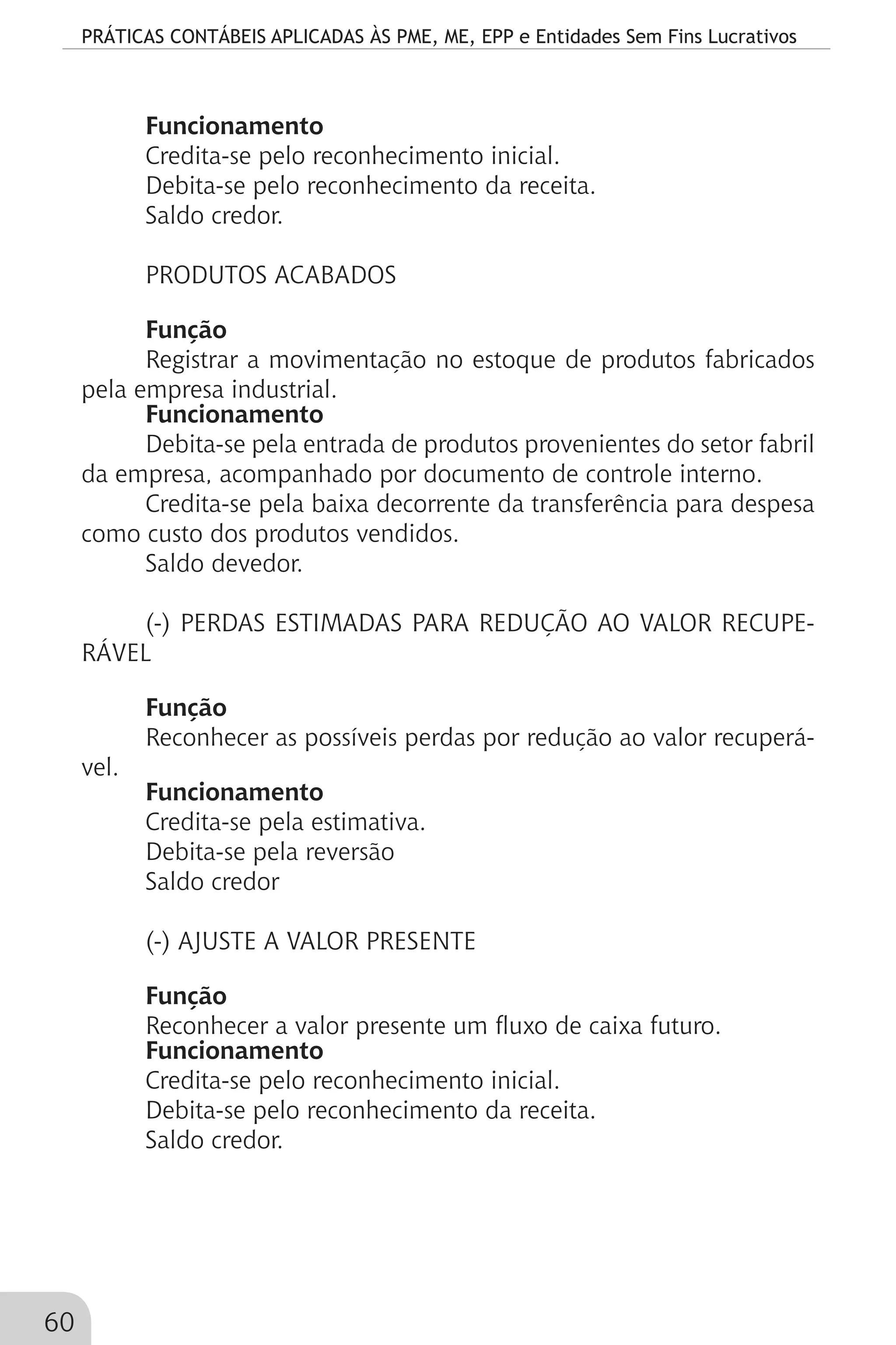 PRÁTICAS CONTÁBEIS APLICADAS ÀS PME, ME, EPP e Entidades Sem Fins Lucrativos
60
Funcionamento
Credita-se pelo reconhecimento inicial.
Debita-se pelo reconhecimento da receita.
Saldo credor.
PRODUTOS ACABADOS
Função
Registrar a movimentação no estoque de produtos fabricados
pela empresa industrial.
Funcionamento
Debita-se pela entrada de produtos provenientes do setor fabril
da empresa, acompanhado por documento de controle interno.
Credita-se pela baixa decorrente da transferência para despesa
como custo dos produtos vendidos.
Saldo devedor.
(-) PERDAS ESTIMADAS PARA REDUÇÃO AO VALOR RECUPE-
RÁVEL
Função
Reconhecer as possíveis perdas por redução ao valor recuperá-
vel.
Funcionamento
Credita-se pela estimativa.
Debita-se pela reversão
Saldo credor
(-) AJUSTE A VALOR PRESENTE
Função
Reconhecer a valor presente um fluxo de caixa futuro.
Funcionamento
Credita-se pelo reconhecimento inicial.
Debita-se pelo reconhecimento da receita.
Saldo credor.
 