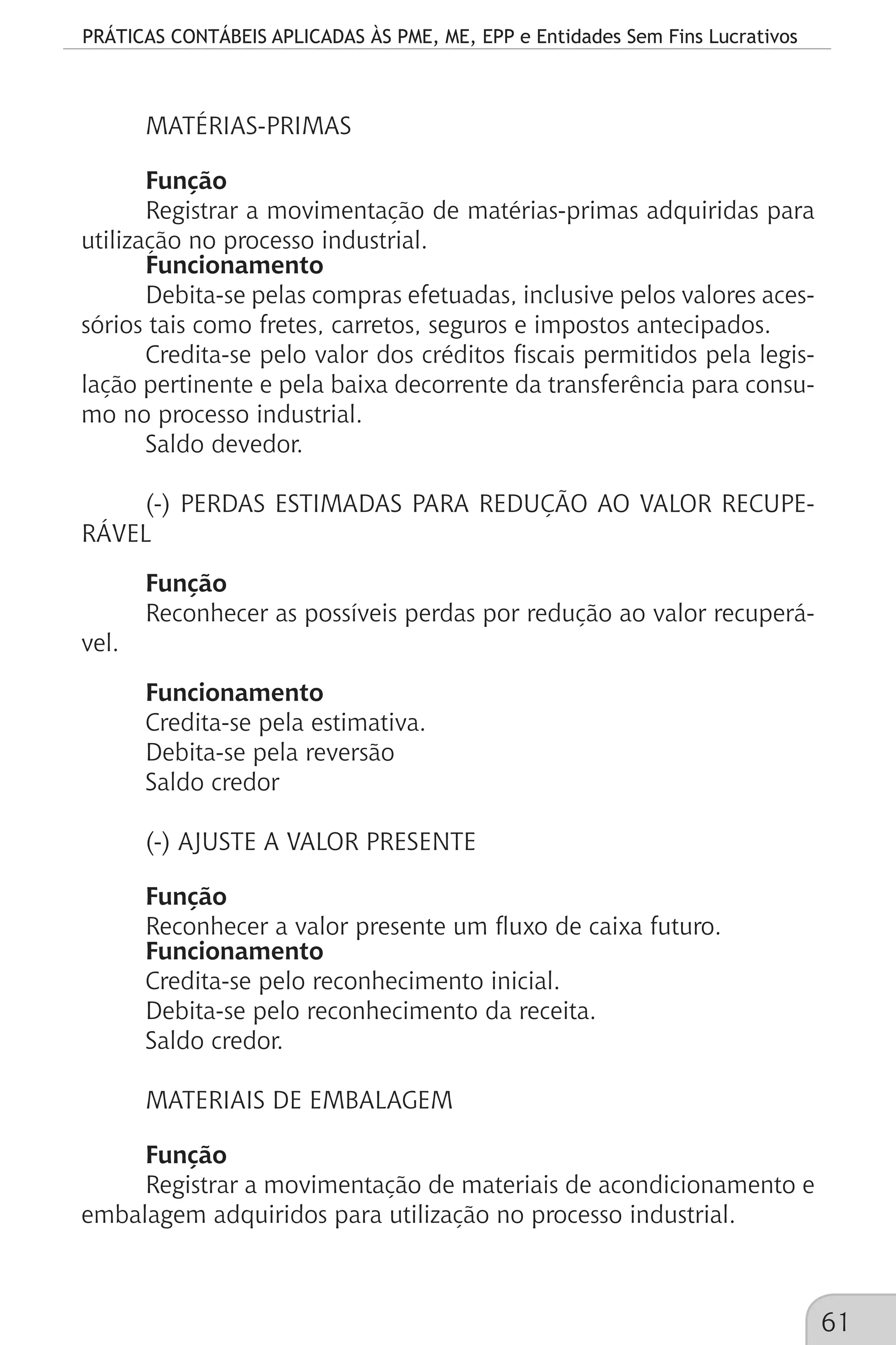 PRÁTICAS CONTÁBEIS APLICADAS ÀS PME, ME, EPP e Entidades Sem Fins Lucrativos
61
MATÉRIAS-PRIMAS
Função
Registrar a movimentação de matérias-primas adquiridas para
utilização no processo industrial.
Funcionamento
Debita-se pelas compras efetuadas, inclusive pelos valores aces-
sórios tais como fretes, carretos, seguros e impostos antecipados.
Credita-se pelo valor dos créditos fiscais permitidos pela legis-
lação pertinente e pela baixa decorrente da transferência para consu-
mo no processo industrial.
Saldo devedor.
(-) PERDAS ESTIMADAS PARA REDUÇÃO AO VALOR RECUPE-
RÁVEL
Função
Reconhecer as possíveis perdas por redução ao valor recuperá-
vel.
Funcionamento
Credita-se pela estimativa.
Debita-se pela reversão
Saldo credor
(-) AJUSTE A VALOR PRESENTE
Função
Reconhecer a valor presente um fluxo de caixa futuro.
Funcionamento
Credita-se pelo reconhecimento inicial.
Debita-se pelo reconhecimento da receita.
Saldo credor.
MATERIAIS DE EMBALAGEM
Função
Registrar a movimentação de materiais de acondicionamento e
embalagem adquiridos para utilização no processo industrial.
 