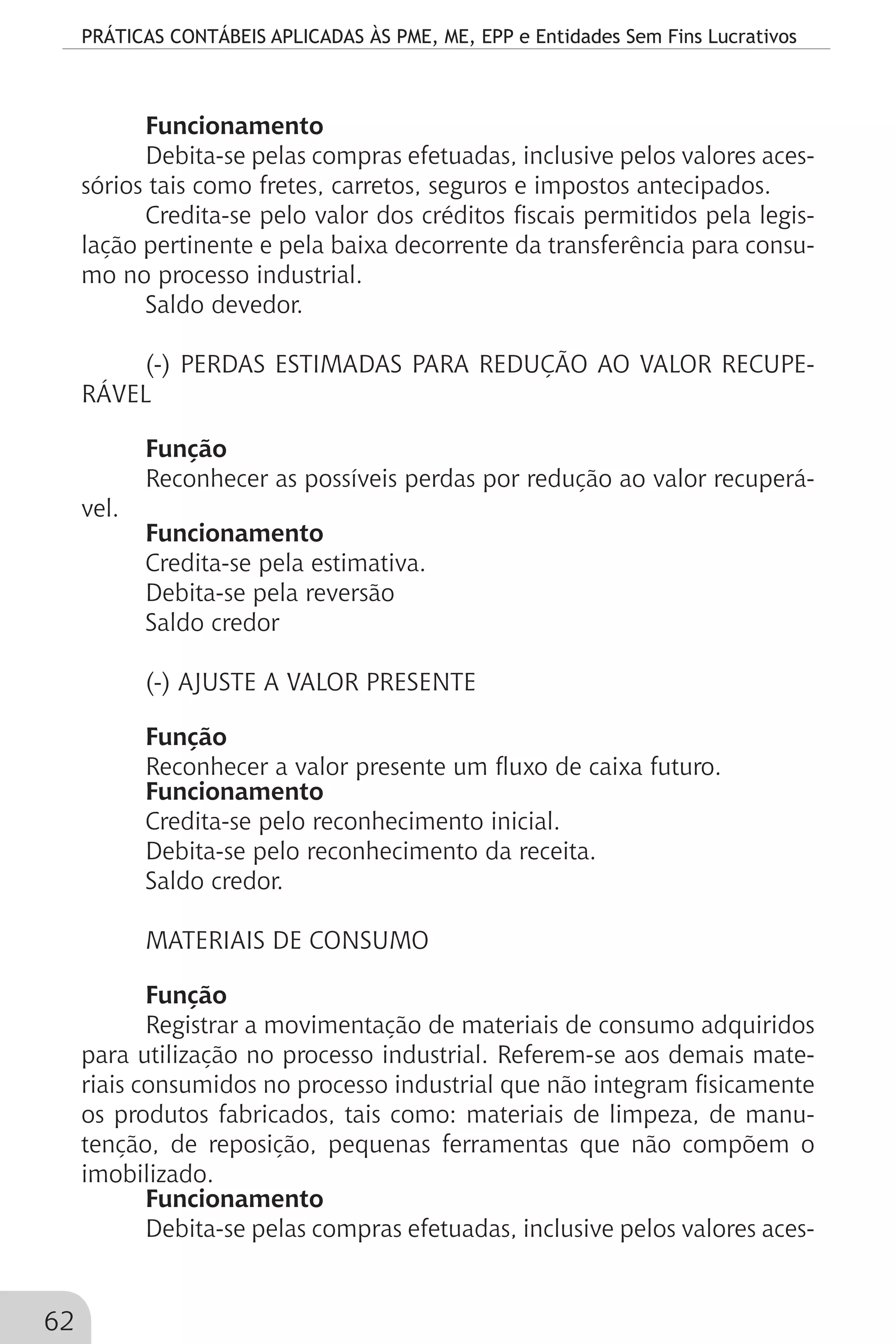 PRÁTICAS CONTÁBEIS APLICADAS ÀS PME, ME, EPP e Entidades Sem Fins Lucrativos
62
Funcionamento
Debita-se pelas compras efetuadas, inclusive pelos valores aces-
sórios tais como fretes, carretos, seguros e impostos antecipados.
Credita-se pelo valor dos créditos fiscais permitidos pela legis-
lação pertinente e pela baixa decorrente da transferência para consu-
mo no processo industrial.
Saldo devedor.
(-) PERDAS ESTIMADAS PARA REDUÇÃO AO VALOR RECUPE-
RÁVEL
Função
Reconhecer as possíveis perdas por redução ao valor recuperá-
vel.
Funcionamento
Credita-se pela estimativa.
Debita-se pela reversão
Saldo credor
(-) AJUSTE A VALOR PRESENTE
Função
Reconhecer a valor presente um fluxo de caixa futuro.
Funcionamento
Credita-se pelo reconhecimento inicial.
Debita-se pelo reconhecimento da receita.
Saldo credor.
MATERIAIS DE CONSUMO
Função
Registrar a movimentação de materiais de consumo adquiridos
para utilização no processo industrial. Referem-se aos demais mate-
riais consumidos no processo industrial que não integram fisicamente
os produtos fabricados, tais como: materiais de limpeza, de manu-
tenção, de reposição, pequenas ferramentas que não compõem o
imobilizado.
Funcionamento
Debita-se pelas compras efetuadas, inclusive pelos valores aces-
 