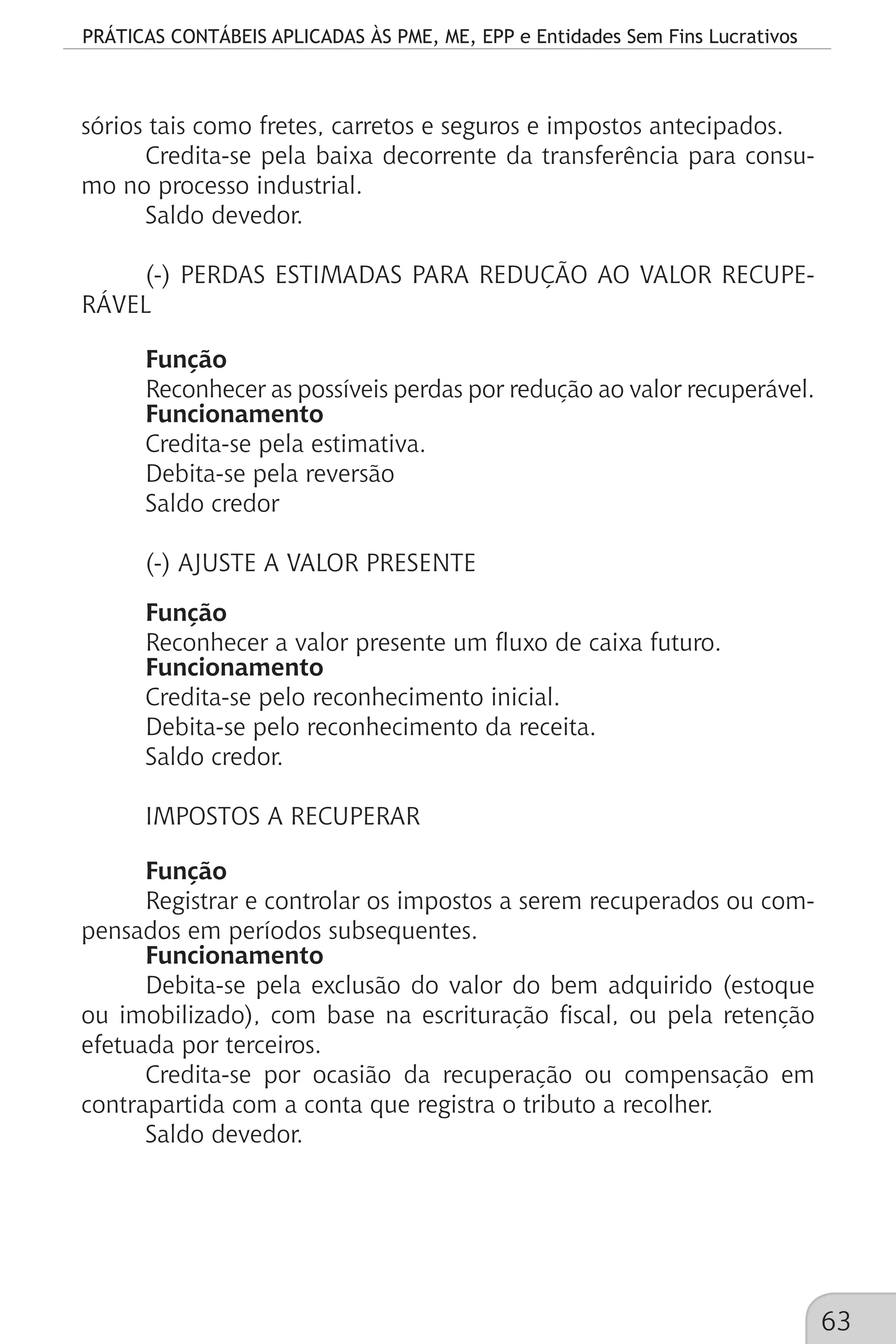 PRÁTICAS CONTÁBEIS APLICADAS ÀS PME, ME, EPP e Entidades Sem Fins Lucrativos
63
sórios tais como fretes, carretos e seguros e impostos antecipados.
Credita-se pela baixa decorrente da transferência para consu-
mo no processo industrial.
Saldo devedor.
(-) PERDAS ESTIMADAS PARA REDUÇÃO AO VALOR RECUPE-
RÁVEL
Função
Reconhecer as possíveis perdas por redução ao valor recuperável.
Funcionamento
Credita-se pela estimativa.
Debita-se pela reversão
Saldo credor
(-) AJUSTE A VALOR PRESENTE
Função
Reconhecer a valor presente um fluxo de caixa futuro.
Funcionamento
Credita-se pelo reconhecimento inicial.
Debita-se pelo reconhecimento da receita.
Saldo credor.
IMPOSTOS A RECUPERAR
Função
Registrar e controlar os impostos a serem recuperados ou com-
pensados em períodos subsequentes.
Funcionamento
Debita-se pela exclusão do valor do bem adquirido (estoque
ou imobilizado), com base na escrituração fiscal, ou pela retenção
efetuada por terceiros.
Credita-se por ocasião da recuperação ou compensação em
contrapartida com a conta que registra o tributo a recolher.
Saldo devedor.
 