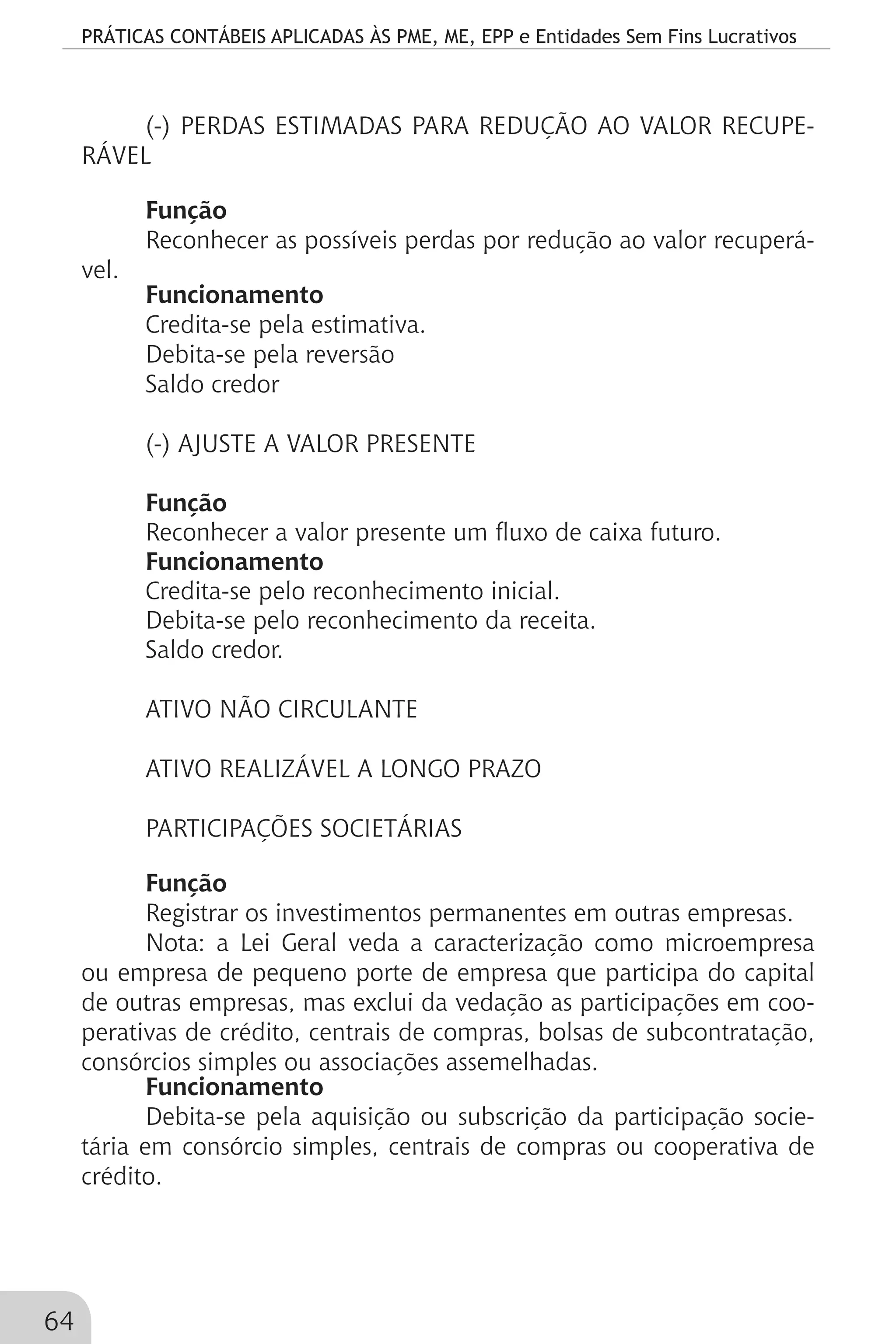 PRÁTICAS CONTÁBEIS APLICADAS ÀS PME, ME, EPP e Entidades Sem Fins Lucrativos
64
(-) PERDAS ESTIMADAS PARA REDUÇÃO AO VALOR RECUPE-
RÁVEL
Função
Reconhecer as possíveis perdas por redução ao valor recuperá-
vel.
Funcionamento
Credita-se pela estimativa.
Debita-se pela reversão
Saldo credor
(-) AJUSTE A VALOR PRESENTE
Função
Reconhecer a valor presente um fluxo de caixa futuro.
Funcionamento
Credita-se pelo reconhecimento inicial.
Debita-se pelo reconhecimento da receita.
Saldo credor.
ATIVO NÃO CIRCULANTE
ATIVO REALIZÁVEL A LONGO PRAZO
PARTICIPAÇÕES SOCIETÁRIAS
Função
Registrar os investimentos permanentes em outras empresas.
Nota: a Lei Geral veda a caracterização como microempresa
ou empresa de pequeno porte de empresa que participa do capital
de outras empresas, mas exclui da vedação as participações em coo-
perativas de crédito, centrais de compras, bolsas de subcontratação,
consórcios simples ou associações assemelhadas.
Funcionamento
Debita-se pela aquisição ou subscrição da participação socie-
tária em consórcio simples, centrais de compras ou cooperativa de
crédito.
 
