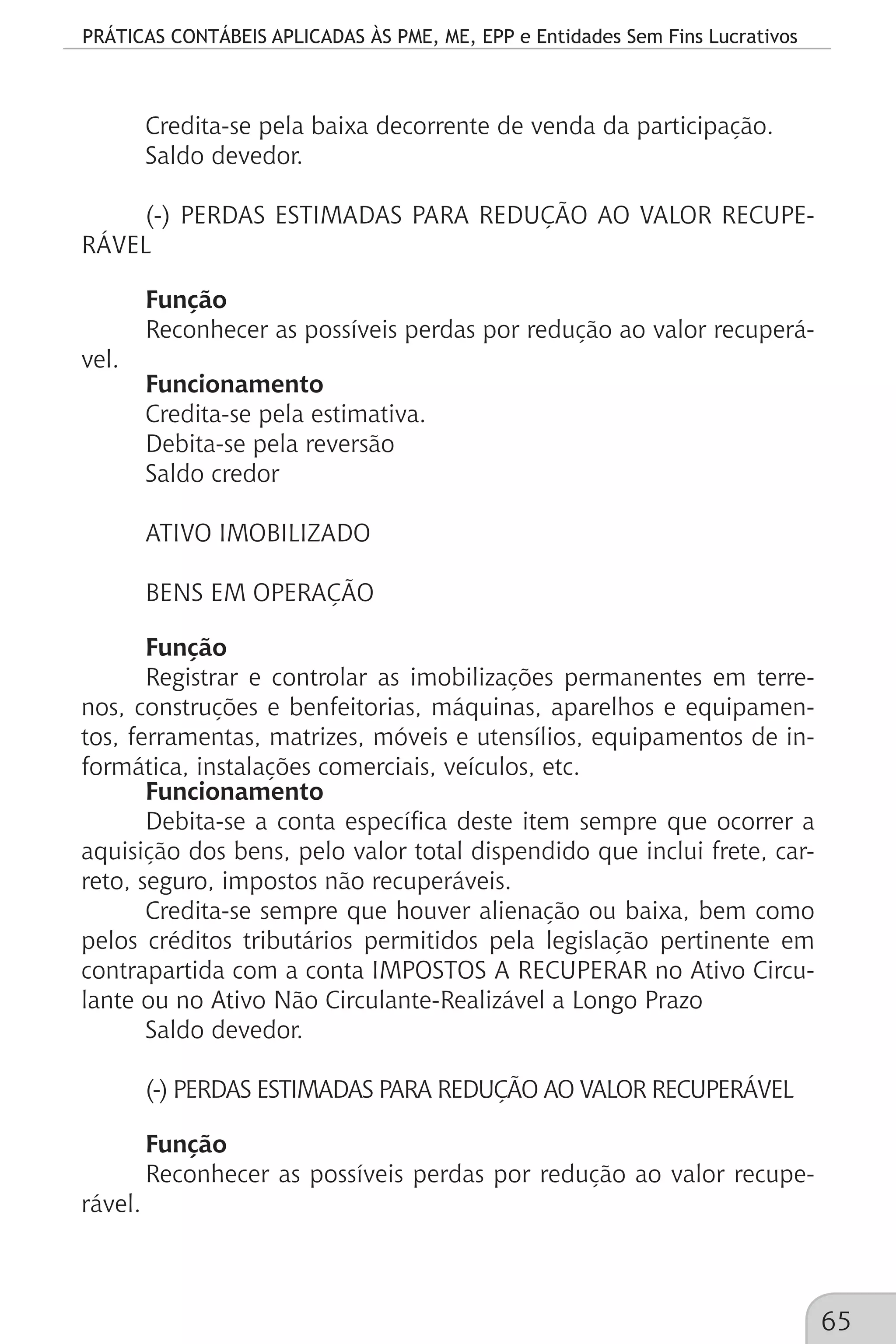 PRÁTICAS CONTÁBEIS APLICADAS ÀS PME, ME, EPP e Entidades Sem Fins Lucrativos
65
Credita-se pela baixa decorrente de venda da participação.
Saldo devedor.
(-) PERDAS ESTIMADAS PARA REDUÇÃO AO VALOR RECUPE-
RÁVEL
Função
Reconhecer as possíveis perdas por redução ao valor recuperá-
vel.
Funcionamento
Credita-se pela estimativa.
Debita-se pela reversão
Saldo credor
ATIVO IMOBILIZADO
BENS EM OPERAÇÃO
Função
Registrar e controlar as imobilizações permanentes em terre-
nos, construções e benfeitorias, máquinas, aparelhos e equipamen-
tos, ferramentas, matrizes, móveis e utensílios, equipamentos de in-
formática, instalações comerciais, veículos, etc.
Funcionamento
Debita-se a conta específica deste item sempre que ocorrer a
aquisição dos bens, pelo valor total dispendido que inclui frete, car-
reto, seguro, impostos não recuperáveis.
Credita-se sempre que houver alienação ou baixa, bem como
pelos créditos tributários permitidos pela legislação pertinente em
contrapartida com a conta IMPOSTOS A RECUPERAR no Ativo Circu-
lante ou no Ativo Não Circulante-Realizável a Longo Prazo
Saldo devedor.
(-) PERDAS ESTIMADAS PARA REDUÇÃO AO VALOR RECUPERÁVEL
Função
Reconhecer as possíveis perdas por redução ao valor recupe-
rável.
 