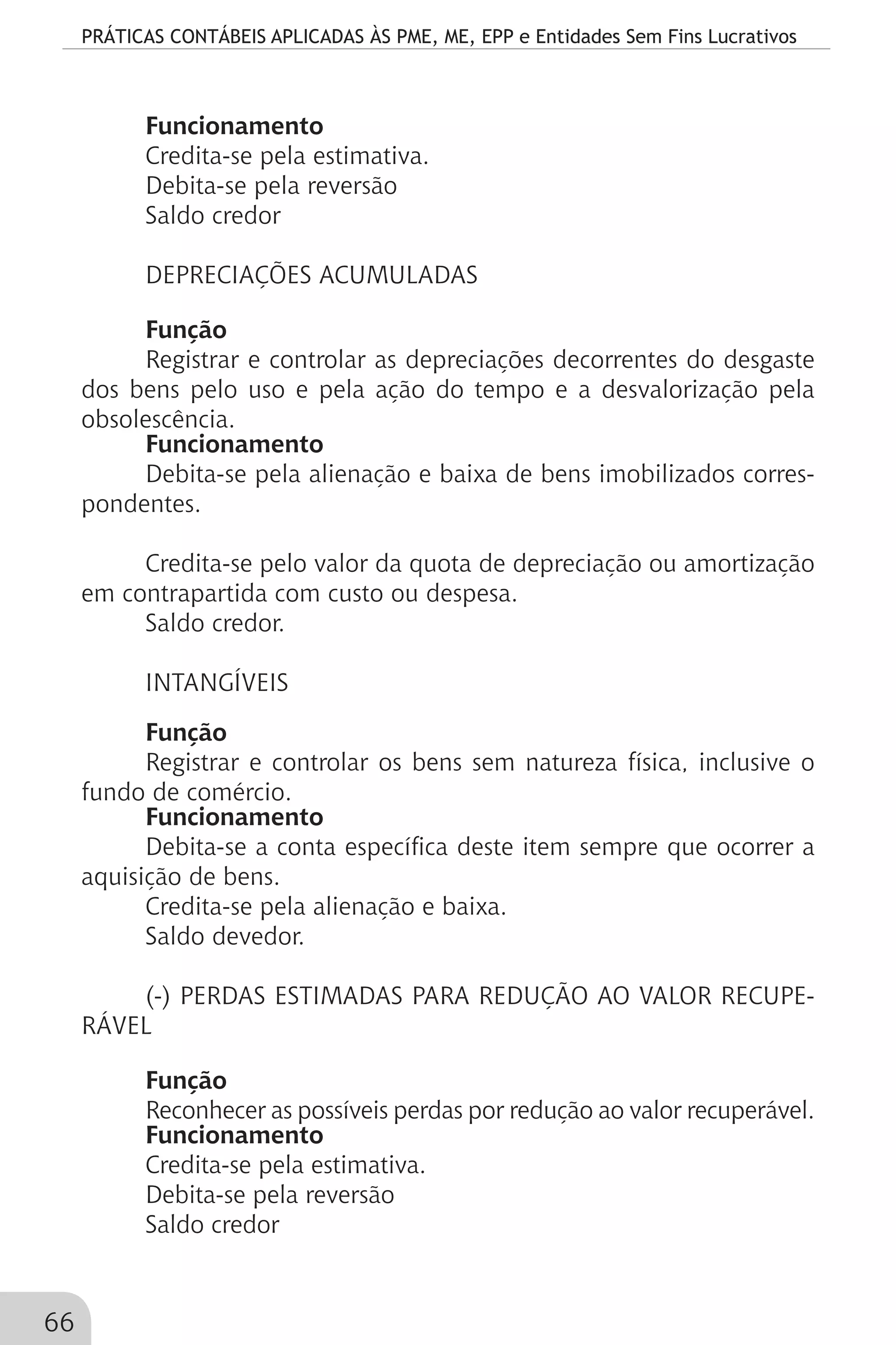 PRÁTICAS CONTÁBEIS APLICADAS ÀS PME, ME, EPP e Entidades Sem Fins Lucrativos
66
Funcionamento
Credita-se pela estimativa.
Debita-se pela reversão
Saldo credor
DEPRECIAÇÕES ACUMULADAS
Função
Registrar e controlar as depreciações decorrentes do desgaste
dos bens pelo uso e pela ação do tempo e a desvalorização pela
obsolescência.
Funcionamento
Debita-se pela alienação e baixa de bens imobilizados corres-
pondentes.
Credita-se pelo valor da quota de depreciação ou amortização
em contrapartida com custo ou despesa.
Saldo credor.
INTANGÍVEIS
Função
Registrar e controlar os bens sem natureza física, inclusive o
fundo de comércio.
Funcionamento
Debita-se a conta específica deste item sempre que ocorrer a
aquisição de bens.
Credita-se pela alienação e baixa.
Saldo devedor.
(-) PERDAS ESTIMADAS PARA REDUÇÃO AO VALOR RECUPE-
RÁVEL
Função
Reconhecer as possíveis perdas por redução ao valor recuperável.
Funcionamento
Credita-se pela estimativa.
Debita-se pela reversão
Saldo credor
 
