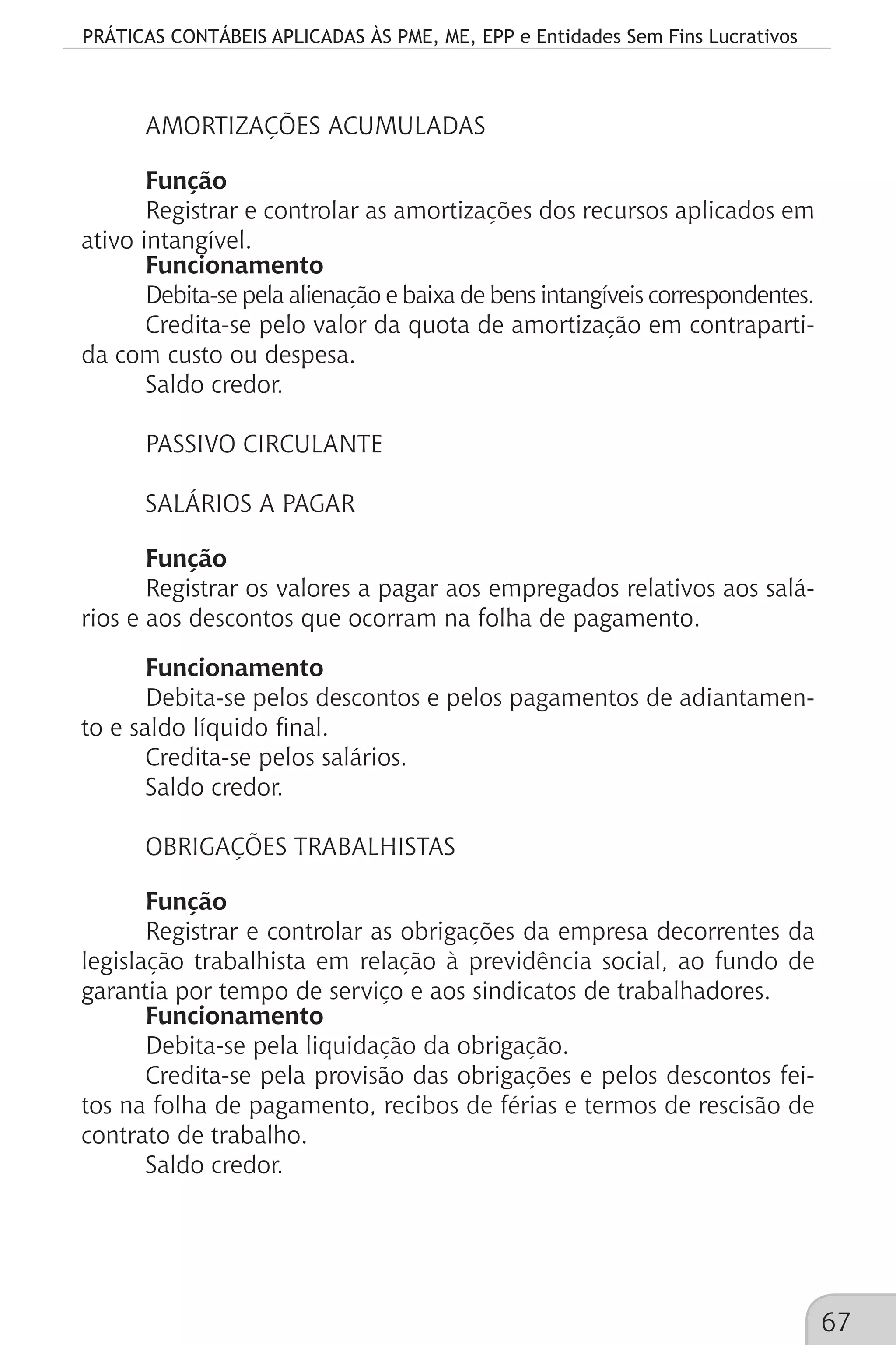 PRÁTICAS CONTÁBEIS APLICADAS ÀS PME, ME, EPP e Entidades Sem Fins Lucrativos
67
AMORTIZAÇÕES ACUMULADAS
Função
Registrar e controlar as amortizações dos recursos aplicados em
ativo intangível.
Funcionamento
Debita-se pela alienação e baixa de bens intangíveis correspondentes.
Credita-se pelo valor da quota de amortização em contraparti-
da com custo ou despesa.
Saldo credor.
PASSIVO CIRCULANTE
SALÁRIOS A PAGAR
Função
Registrar os valores a pagar aos empregados relativos aos salá-
rios e aos descontos que ocorram na folha de pagamento.
Funcionamento
Debita-se pelos descontos e pelos pagamentos de adiantamen-
to e saldo líquido final.
Credita-se pelos salários.
Saldo credor.
OBRIGAÇÕES TRABALHISTAS
Função
Registrar e controlar as obrigações da empresa decorrentes da
legislação trabalhista em relação à previdência social, ao fundo de
garantia por tempo de serviço e aos sindicatos de trabalhadores.
Funcionamento
Debita-se pela liquidação da obrigação.
Credita-se pela provisão das obrigações e pelos descontos fei-
tos na folha de pagamento, recibos de férias e termos de rescisão de
contrato de trabalho.
Saldo credor.
 