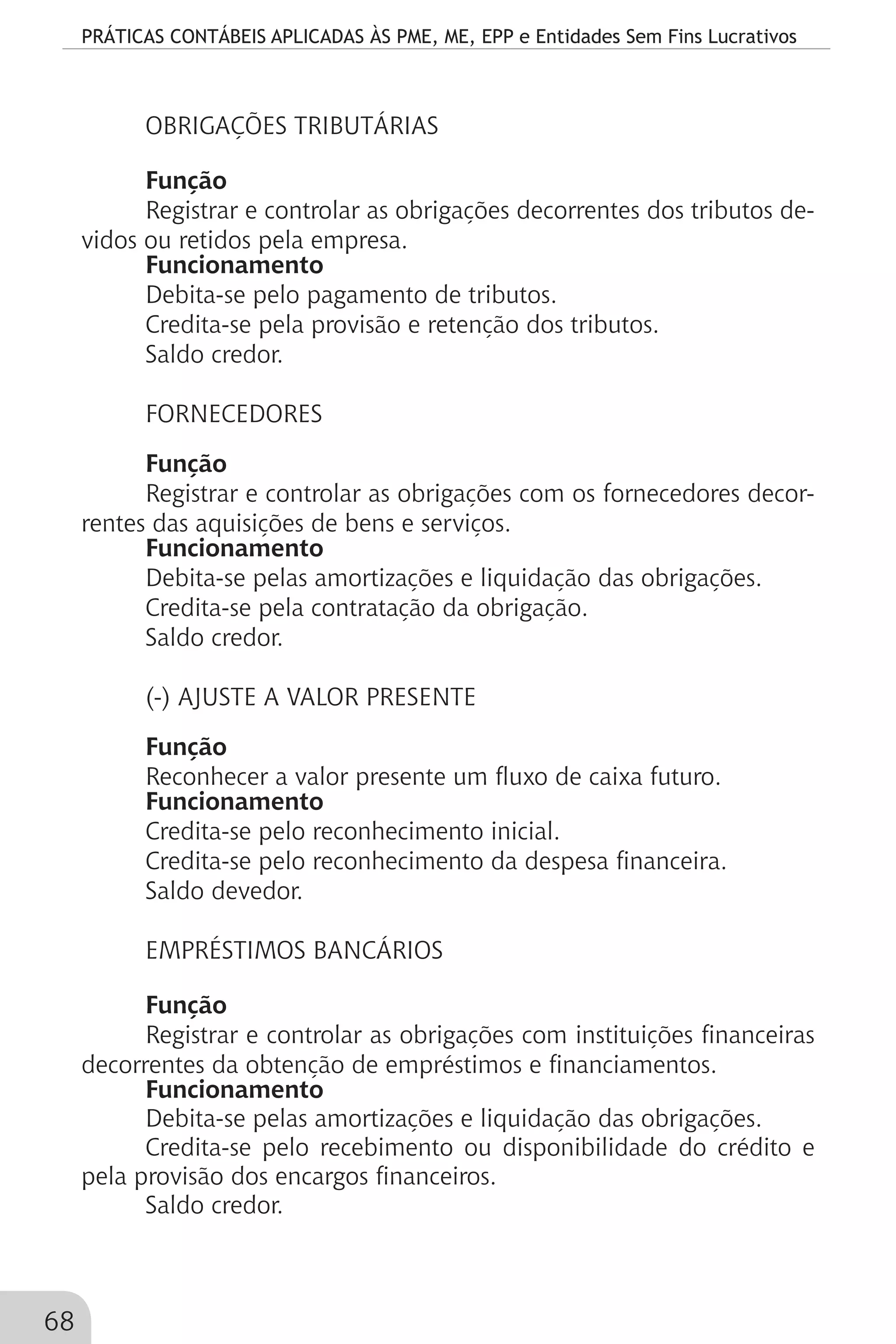 PRÁTICAS CONTÁBEIS APLICADAS ÀS PME, ME, EPP e Entidades Sem Fins Lucrativos
68
OBRIGAÇÕES TRIBUTÁRIAS
Função
Registrar e controlar as obrigações decorrentes dos tributos de-
vidos ou retidos pela empresa.
Funcionamento
Debita-se pelo pagamento de tributos.
Credita-se pela provisão e retenção dos tributos.
Saldo credor.
FORNECEDORES
Função
Registrar e controlar as obrigações com os fornecedores decor-
rentes das aquisições de bens e serviços.
Funcionamento
Debita-se pelas amortizações e liquidação das obrigações.
Credita-se pela contratação da obrigação.
Saldo credor.
(-) AJUSTE A VALOR PRESENTE
Função
Reconhecer a valor presente um fluxo de caixa futuro.
Funcionamento
Credita-se pelo reconhecimento inicial.
Credita-se pelo reconhecimento da despesa financeira.
Saldo devedor.
EMPRÉSTIMOS BANCÁRIOS
Função
Registrar e controlar as obrigações com instituições financeiras
decorrentes da obtenção de empréstimos e financiamentos.
Funcionamento
Debita-se pelas amortizações e liquidação das obrigações.
Credita-se pelo recebimento ou disponibilidade do crédito e
pela provisão dos encargos financeiros.
Saldo credor.
 