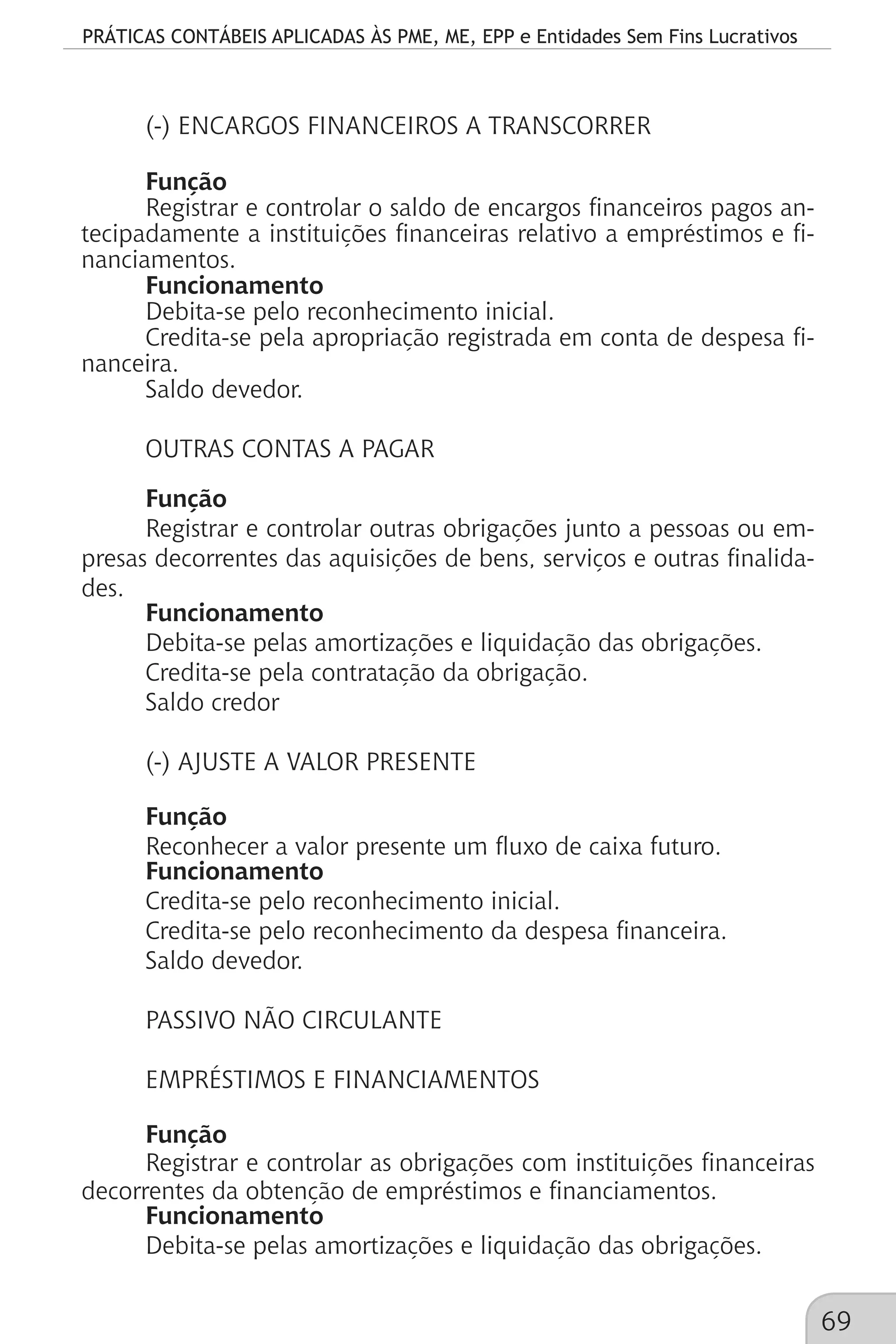 PRÁTICAS CONTÁBEIS APLICADAS ÀS PME, ME, EPP e Entidades Sem Fins Lucrativos
69
(-) ENCARGOS FINANCEIROS A TRANSCORRER
Função
Registrar e controlar o saldo de encargos financeiros pagos an-
tecipadamente a instituições financeiras relativo a empréstimos e fi-
nanciamentos.
Funcionamento
Debita-se pelo reconhecimento inicial.
Credita-se pela apropriação registrada em conta de despesa fi-
nanceira.
Saldo devedor.
OUTRAS CONTAS A PAGAR
Função
Registrar e controlar outras obrigações junto a pessoas ou em-
presas decorrentes das aquisições de bens, serviços e outras finalida-
des.
Funcionamento
Debita-se pelas amortizações e liquidação das obrigações.
Credita-se pela contratação da obrigação.
Saldo credor
(-) AJUSTE A VALOR PRESENTE
Função
Reconhecer a valor presente um fluxo de caixa futuro.
Funcionamento
Credita-se pelo reconhecimento inicial.
Credita-se pelo reconhecimento da despesa financeira.
Saldo devedor.
PASSIVO NÃO CIRCULANTE
EMPRÉSTIMOS E FINANCIAMENTOS
Função
Registrar e controlar as obrigações com instituições financeiras
decorrentes da obtenção de empréstimos e financiamentos.
Funcionamento
Debita-se pelas amortizações e liquidação das obrigações.
 