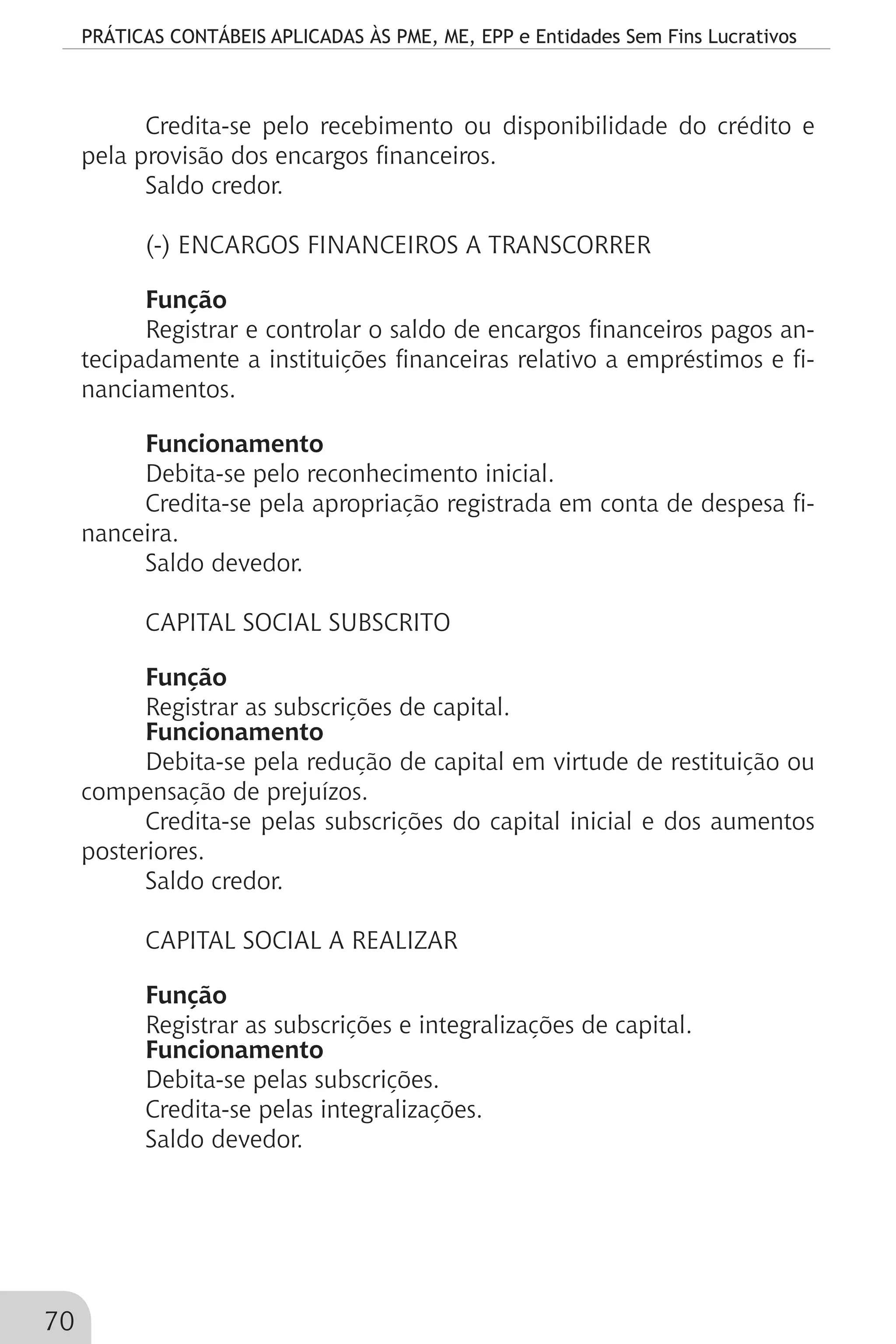 PRÁTICAS CONTÁBEIS APLICADAS ÀS PME, ME, EPP e Entidades Sem Fins Lucrativos
70
Credita-se pelo recebimento ou disponibilidade do crédito e
pela provisão dos encargos financeiros.
Saldo credor.
(-) ENCARGOS FINANCEIROS A TRANSCORRER
Função
Registrar e controlar o saldo de encargos financeiros pagos an-
tecipadamente a instituições financeiras relativo a empréstimos e fi-
nanciamentos.
Funcionamento
Debita-se pelo reconhecimento inicial.
Credita-se pela apropriação registrada em conta de despesa fi-
nanceira.
Saldo devedor.
CAPITAL SOCIAL SUBSCRITO
Função
Registrar as subscrições de capital.
Funcionamento
Debita-se pela redução de capital em virtude de restituição ou
compensação de prejuízos.
Credita-se pelas subscrições do capital inicial e dos aumentos
posteriores.
Saldo credor.
CAPITAL SOCIAL A REALIZAR
Função
Registrar as subscrições e integralizações de capital.
Funcionamento
Debita-se pelas subscrições.
Credita-se pelas integralizações.
Saldo devedor.
 