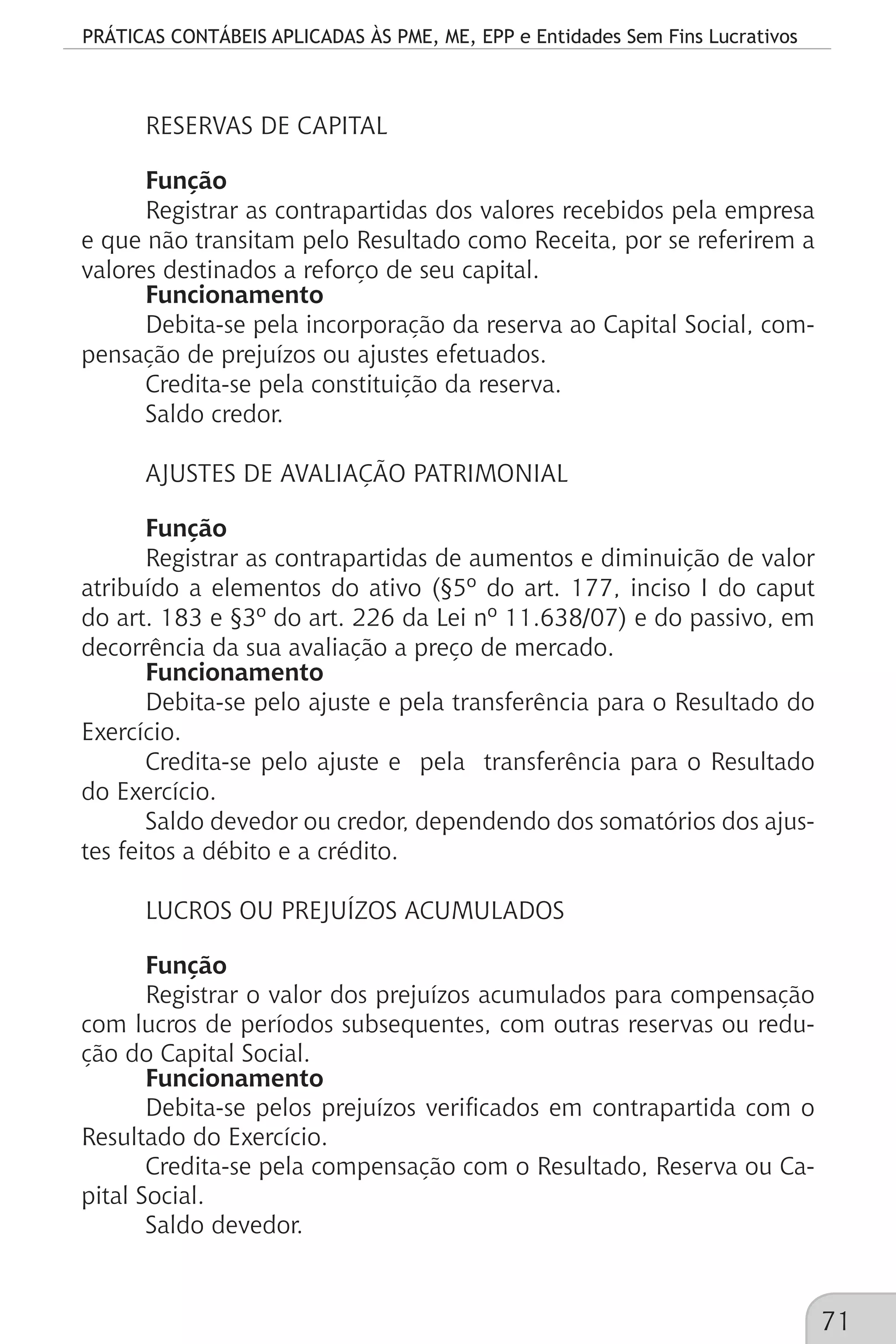 PRÁTICAS CONTÁBEIS APLICADAS ÀS PME, ME, EPP e Entidades Sem Fins Lucrativos
71
RESERVAS DE CAPITAL
Função
Registrar as contrapartidas dos valores recebidos pela empresa
e que não transitam pelo Resultado como Receita, por se referirem a
valores destinados a reforço de seu capital.
Funcionamento
Debita-se pela incorporação da reserva ao Capital Social, com-
pensação de prejuízos ou ajustes efetuados.
Credita-se pela constituição da reserva.
Saldo credor.
AJUSTES DE AVALIAÇÃO PATRIMONIAL
Função
Registrar as contrapartidas de aumentos e diminuição de valor
atribuído a elementos do ativo (§5º do art. 177, inciso I do caput
do art. 183 e §3º do art. 226 da Lei nº 11.638/07) e do passivo, em
decorrência da sua avaliação a preço de mercado.
Funcionamento
Debita-se pelo ajuste e pela transferência para o Resultado do
Exercício.
Credita-se pelo ajuste e pela transferência para o Resultado
do Exercício.
Saldo devedor ou credor, dependendo dos somatórios dos ajus-
tes feitos a débito e a crédito.
LUCROS OU PREJUÍZOS ACUMULADOS
Função
Registrar o valor dos prejuízos acumulados para compensação
com lucros de períodos subsequentes, com outras reservas ou redu-
ção do Capital Social.
Funcionamento
Debita-se pelos prejuízos verificados em contrapartida com o
Resultado do Exercício.
Credita-se pela compensação com o Resultado, Reserva ou Ca-
pital Social.
Saldo devedor.
 