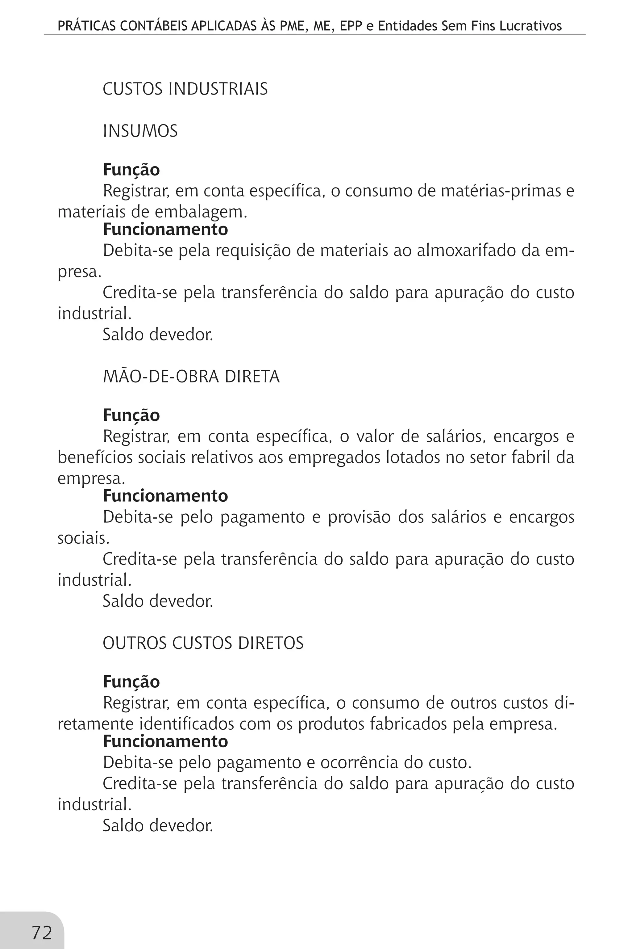 PRÁTICAS CONTÁBEIS APLICADAS ÀS PME, ME, EPP e Entidades Sem Fins Lucrativos
72
CUSTOS INDUSTRIAIS
INSUMOS
Função
Registrar, em conta específica, o consumo de matérias-primas e
materiais de embalagem.
Funcionamento
Debita-se pela requisição de materiais ao almoxarifado da em-
presa.
Credita-se pela transferência do saldo para apuração do custo
industrial.
Saldo devedor.
MÃO-DE-OBRA DIRETA
Função
Registrar, em conta específica, o valor de salários, encargos e
benefícios sociais relativos aos empregados lotados no setor fabril da
empresa.
Funcionamento
Debita-se pelo pagamento e provisão dos salários e encargos
sociais.
Credita-se pela transferência do saldo para apuração do custo
industrial.
Saldo devedor.
OUTROS CUSTOS DIRETOS
Função
Registrar, em conta específica, o consumo de outros custos di-
retamente identificados com os produtos fabricados pela empresa.
Funcionamento
Debita-se pelo pagamento e ocorrência do custo.
Credita-se pela transferência do saldo para apuração do custo
industrial.
Saldo devedor.
 