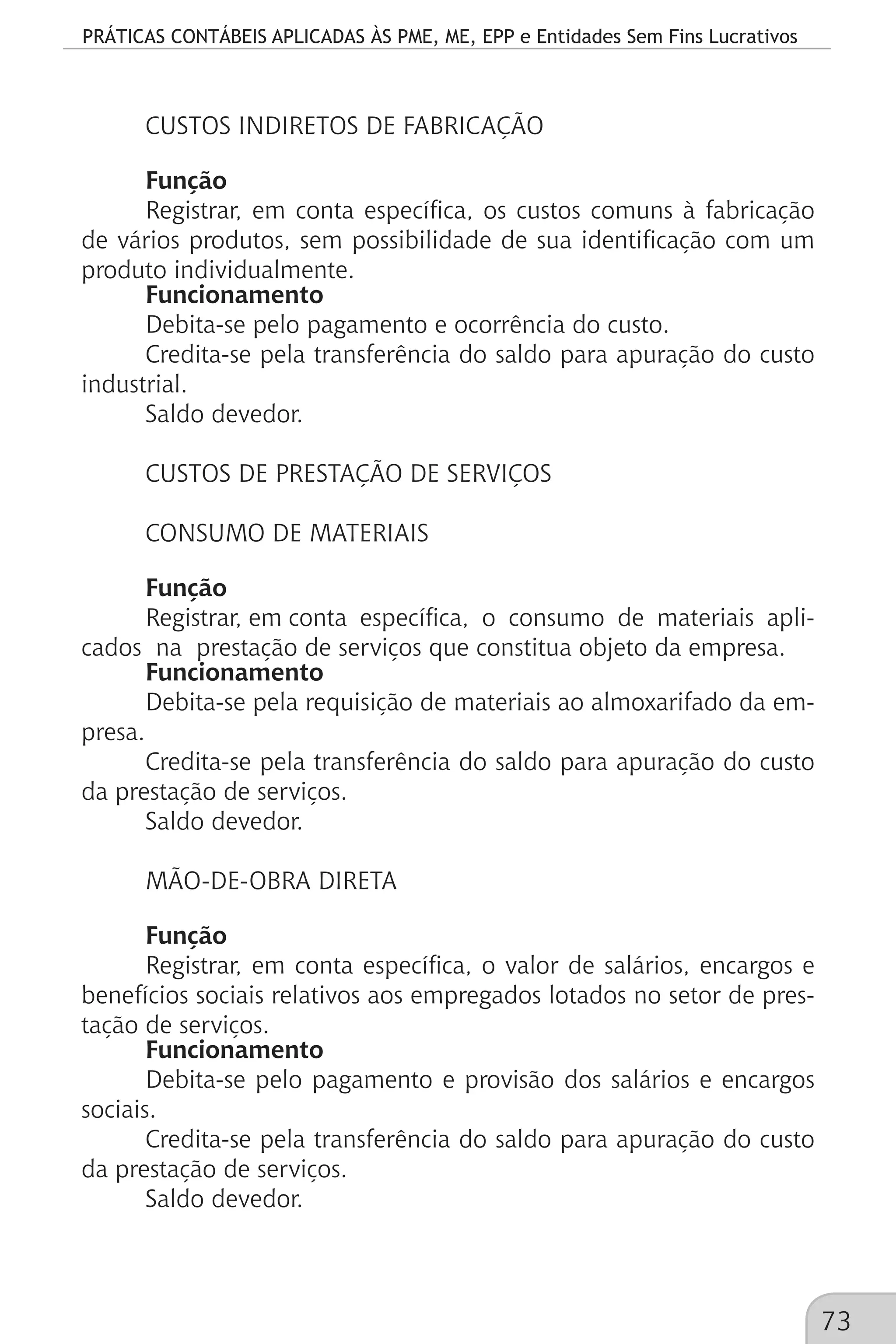 PRÁTICAS CONTÁBEIS APLICADAS ÀS PME, ME, EPP e Entidades Sem Fins Lucrativos
73
CUSTOS INDIRETOS DE FABRICAÇÃO
Função
Registrar, em conta específica, os custos comuns à fabricação
de vários produtos, sem possibilidade de sua identificação com um
produto individualmente.
Funcionamento
Debita-se pelo pagamento e ocorrência do custo.
Credita-se pela transferência do saldo para apuração do custo
industrial.
Saldo devedor.
CUSTOS DE PRESTAÇÃO DE SERVIÇOS
CONSUMO DE MATERIAIS
Função
Registrar, em conta específica, o consumo de materiais apli-
cados na prestação de serviços que constitua objeto da empresa.
Funcionamento
Debita-se pela requisição de materiais ao almoxarifado da em-
presa.
Credita-se pela transferência do saldo para apuração do custo
da prestação de serviços.
Saldo devedor.
MÃO-DE-OBRA DIRETA
Função
Registrar, em conta específica, o valor de salários, encargos e
benefícios sociais relativos aos empregados lotados no setor de pres-
tação de serviços.
Funcionamento
Debita-se pelo pagamento e provisão dos salários e encargos
sociais.
Credita-se pela transferência do saldo para apuração do custo
da prestação de serviços.
Saldo devedor.
 