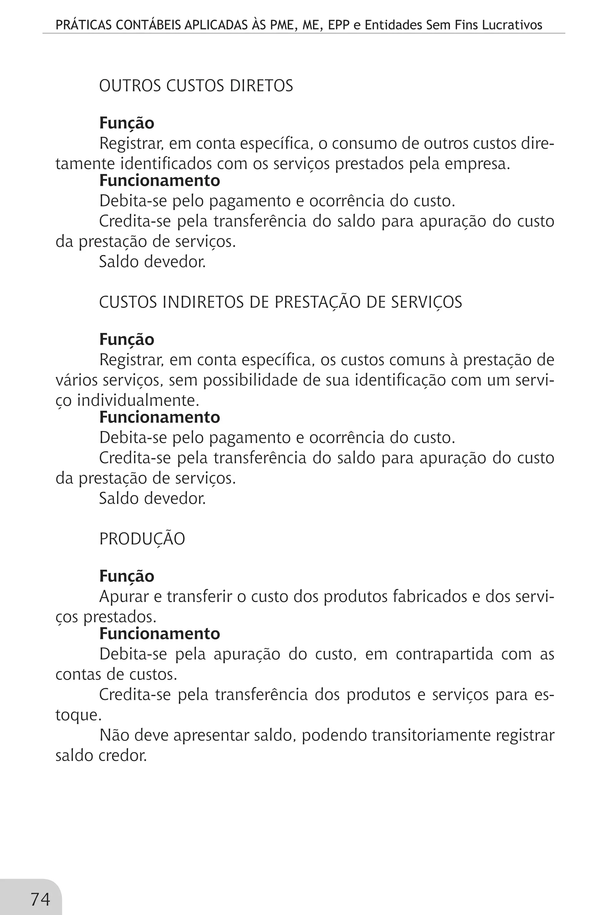 PRÁTICAS CONTÁBEIS APLICADAS ÀS PME, ME, EPP e Entidades Sem Fins Lucrativos
74
OUTROS CUSTOS DIRETOS
Função
Registrar, em conta específica, o consumo de outros custos dire-
tamente identificados com os serviços prestados pela empresa.
Funcionamento
Debita-se pelo pagamento e ocorrência do custo.
Credita-se pela transferência do saldo para apuração do custo
da prestação de serviços.
Saldo devedor.
CUSTOS INDIRETOS DE PRESTAÇÃO DE SERVIÇOS
Função
Registrar, em conta específica, os custos comuns à prestação de
vários serviços, sem possibilidade de sua identificação com um servi-
ço individualmente.
Funcionamento
Debita-se pelo pagamento e ocorrência do custo.
Credita-se pela transferência do saldo para apuração do custo
da prestação de serviços.
Saldo devedor.
PRODUÇÃO
Função
Apurar e transferir o custo dos produtos fabricados e dos servi-
ços prestados.
Funcionamento
Debita-se pela apuração do custo, em contrapartida com as
contas de custos.
Credita-se pela transferência dos produtos e serviços para es-
toque.
Não deve apresentar saldo, podendo transitoriamente registrar
saldo credor.
 