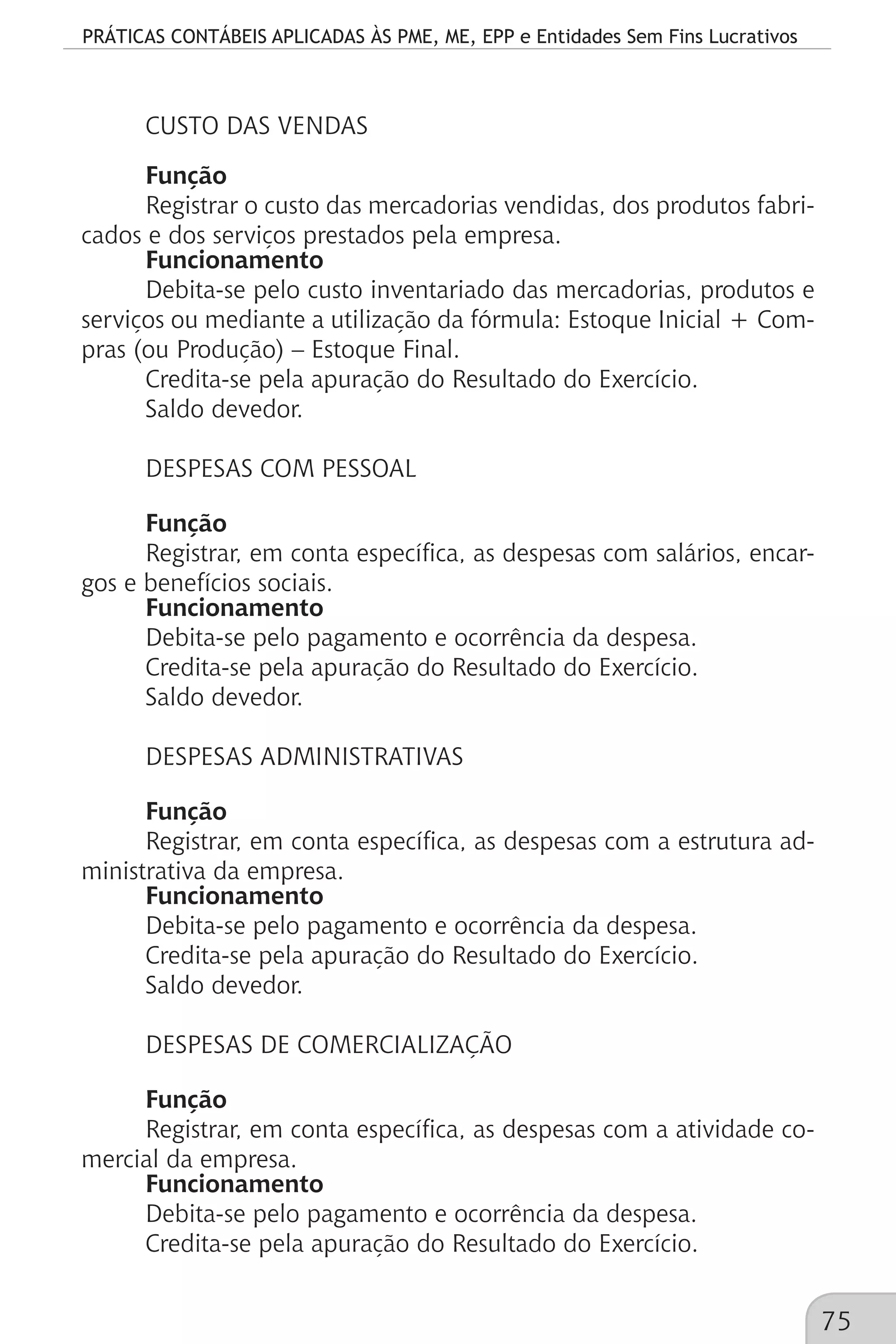 PRÁTICAS CONTÁBEIS APLICADAS ÀS PME, ME, EPP e Entidades Sem Fins Lucrativos
75
CUSTO DAS VENDAS
Função
Registrar o custo das mercadorias vendidas, dos produtos fabri-
cados e dos serviços prestados pela empresa.
Funcionamento
Debita-se pelo custo inventariado das mercadorias, produtos e
serviços ou mediante a utilização da fórmula: Estoque Inicial + Com-
pras (ou Produção) – Estoque Final.
Credita-se pela apuração do Resultado do Exercício.
Saldo devedor.
DESPESAS COM PESSOAL
Função
Registrar, em conta específica, as despesas com salários, encar-
gos e benefícios sociais.
Funcionamento
Debita-se pelo pagamento e ocorrência da despesa.
Credita-se pela apuração do Resultado do Exercício.
Saldo devedor.
DESPESAS ADMINISTRATIVAS
Função
Registrar, em conta específica, as despesas com a estrutura ad-
ministrativa da empresa.
Funcionamento
Debita-se pelo pagamento e ocorrência da despesa.
Credita-se pela apuração do Resultado do Exercício.
Saldo devedor.
DESPESAS DE COMERCIALIZAÇÃO
Função
Registrar, em conta específica, as despesas com a atividade co-
mercial da empresa.
Funcionamento
Debita-se pelo pagamento e ocorrência da despesa.
Credita-se pela apuração do Resultado do Exercício.
 