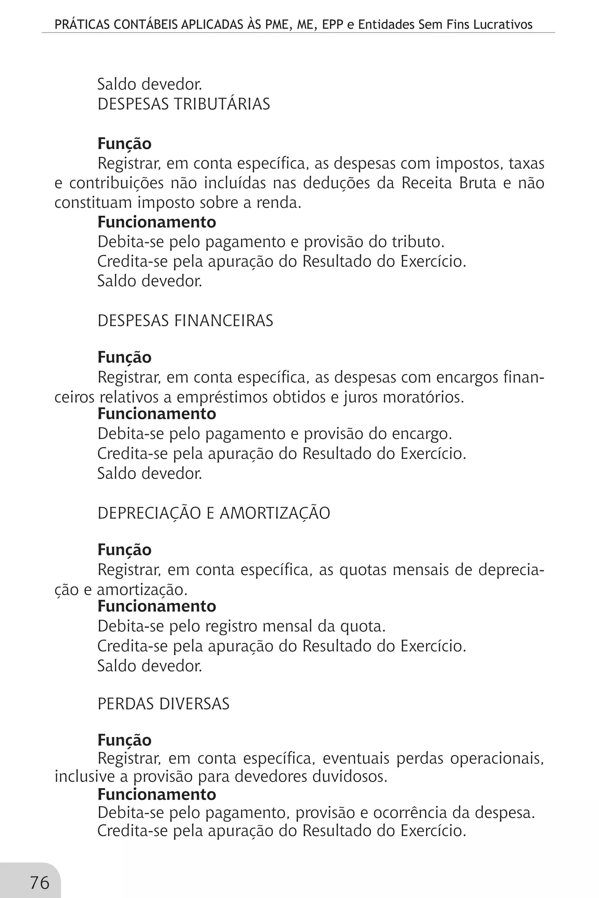 PRÁTICAS CONTÁBEIS APLICADAS ÀS PME, ME, EPP e Entidades Sem Fins Lucrativos
76
Saldo devedor.
DESPESAS TRIBUTÁRIAS
Função
Registrar, em conta específica, as despesas com impostos, taxas
e contribuições não incluídas nas deduções da Receita Bruta e não
constituam imposto sobre a renda.
Funcionamento
Debita-se pelo pagamento e provisão do tributo.
Credita-se pela apuração do Resultado do Exercício.
Saldo devedor.
DESPESAS FINANCEIRAS
Função
Registrar, em conta específica, as despesas com encargos finan-
ceiros relativos a empréstimos obtidos e juros moratórios.
Funcionamento
Debita-se pelo pagamento e provisão do encargo.
Credita-se pela apuração do Resultado do Exercício.
Saldo devedor.
DEPRECIAÇÃO E AMORTIZAÇÃO
Função
Registrar, em conta específica, as quotas mensais de deprecia-
ção e amortização.
Funcionamento
Debita-se pelo registro mensal da quota.
Credita-se pela apuração do Resultado do Exercício.
Saldo devedor.
PERDAS DIVERSAS
Função
Registrar, em conta específica, eventuais perdas operacionais,
inclusive a provisão para devedores duvidosos.
Funcionamento
Debita-se pelo pagamento, provisão e ocorrência da despesa.
Credita-se pela apuração do Resultado do Exercício.
 