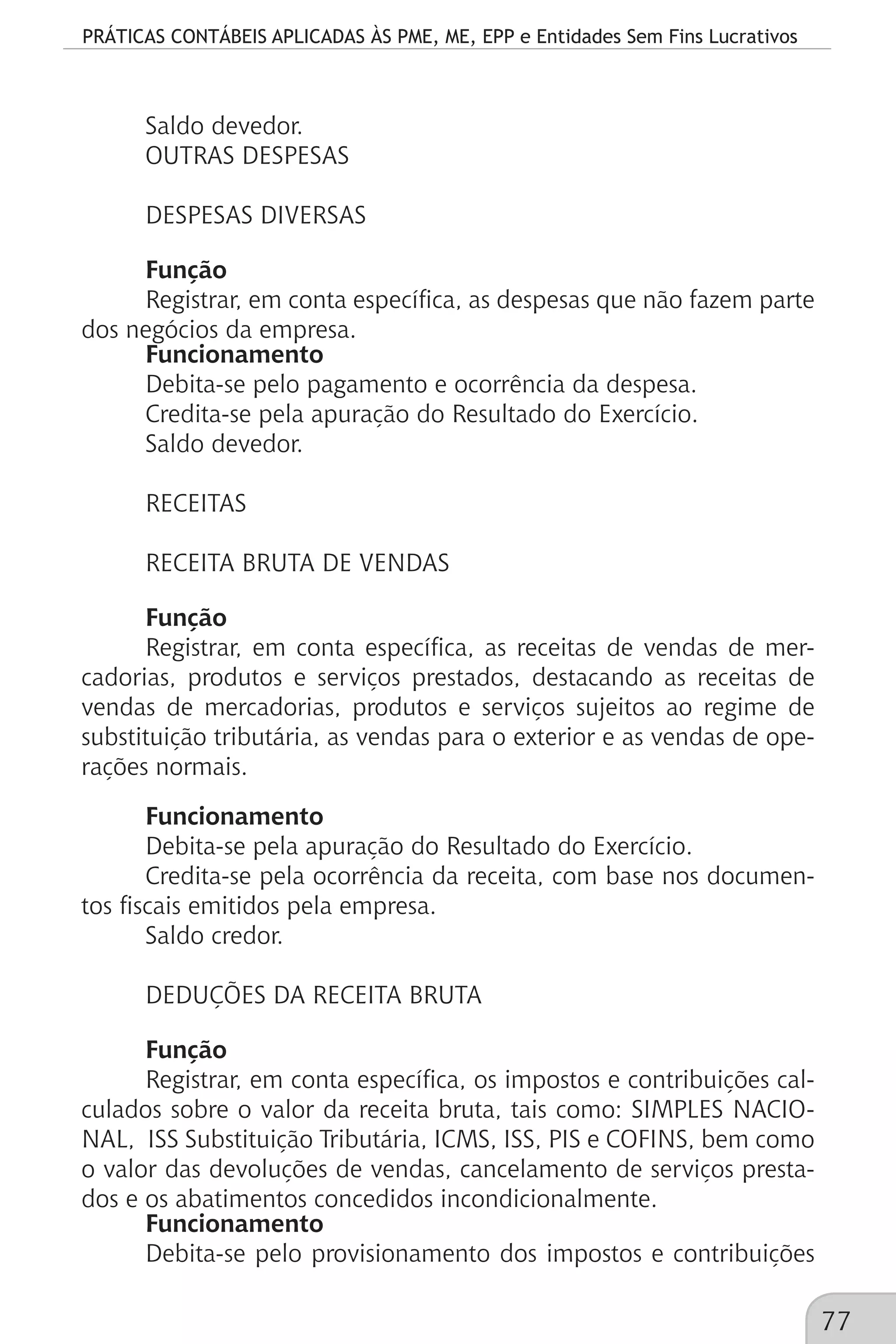 PRÁTICAS CONTÁBEIS APLICADAS ÀS PME, ME, EPP e Entidades Sem Fins Lucrativos
77
Saldo devedor.
OUTRAS DESPESAS
DESPESAS DIVERSAS
Função
Registrar, em conta específica, as despesas que não fazem parte
dos negócios da empresa.
Funcionamento
Debita-se pelo pagamento e ocorrência da despesa.
Credita-se pela apuração do Resultado do Exercício.
Saldo devedor.
RECEITAS
RECEITA BRUTA DE VENDAS
Função
Registrar, em conta específica, as receitas de vendas de mer-
cadorias, produtos e serviços prestados, destacando as receitas de
vendas de mercadorias, produtos e serviços sujeitos ao regime de
substituição tributária, as vendas para o exterior e as vendas de ope-
rações normais.
Funcionamento
Debita-se pela apuração do Resultado do Exercício.
Credita-se pela ocorrência da receita, com base nos documen-
tos fiscais emitidos pela empresa.
Saldo credor.
DEDUÇÕES DA RECEITA BRUTA
Função
Registrar, em conta específica, os impostos e contribuições cal-
culados sobre o valor da receita bruta, tais como: SIMPLES NACIO-
NAL, ISS Substituição Tributária, ICMS, ISS, PIS e COFINS, bem como
o valor das devoluções de vendas, cancelamento de serviços presta-
dos e os abatimentos concedidos incondicionalmente.
Funcionamento
Debita-se pelo provisionamento dos impostos e contribuições
 
