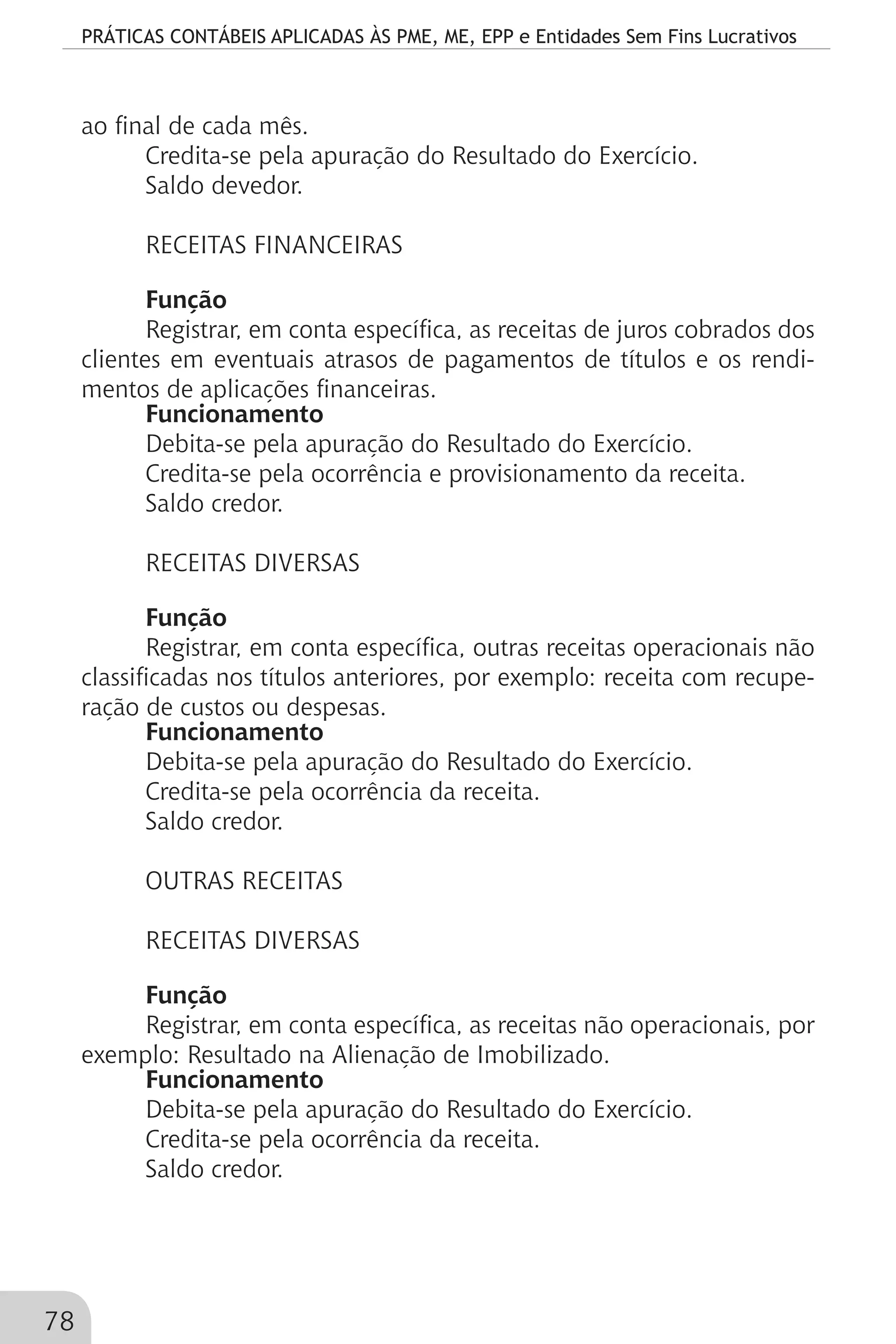 PRÁTICAS CONTÁBEIS APLICADAS ÀS PME, ME, EPP e Entidades Sem Fins Lucrativos
78
ao final de cada mês.
Credita-se pela apuração do Resultado do Exercício.
Saldo devedor.
RECEITAS FINANCEIRAS
Função
Registrar, em conta específica, as receitas de juros cobrados dos
clientes em eventuais atrasos de pagamentos de títulos e os rendi-
mentos de aplicações financeiras.
Funcionamento
Debita-se pela apuração do Resultado do Exercício.
Credita-se pela ocorrência e provisionamento da receita.
Saldo credor.
RECEITAS DIVERSAS
Função
Registrar, em conta específica, outras receitas operacionais não
classificadas nos títulos anteriores, por exemplo: receita com recupe-
ração de custos ou despesas.
Funcionamento
Debita-se pela apuração do Resultado do Exercício.
Credita-se pela ocorrência da receita.
Saldo credor.
OUTRAS RECEITAS
RECEITAS DIVERSAS
Função
Registrar, em conta específica, as receitas não operacionais, por
exemplo: Resultado na Alienação de Imobilizado.
Funcionamento
Debita-se pela apuração do Resultado do Exercício.
Credita-se pela ocorrência da receita.
Saldo credor.
 
