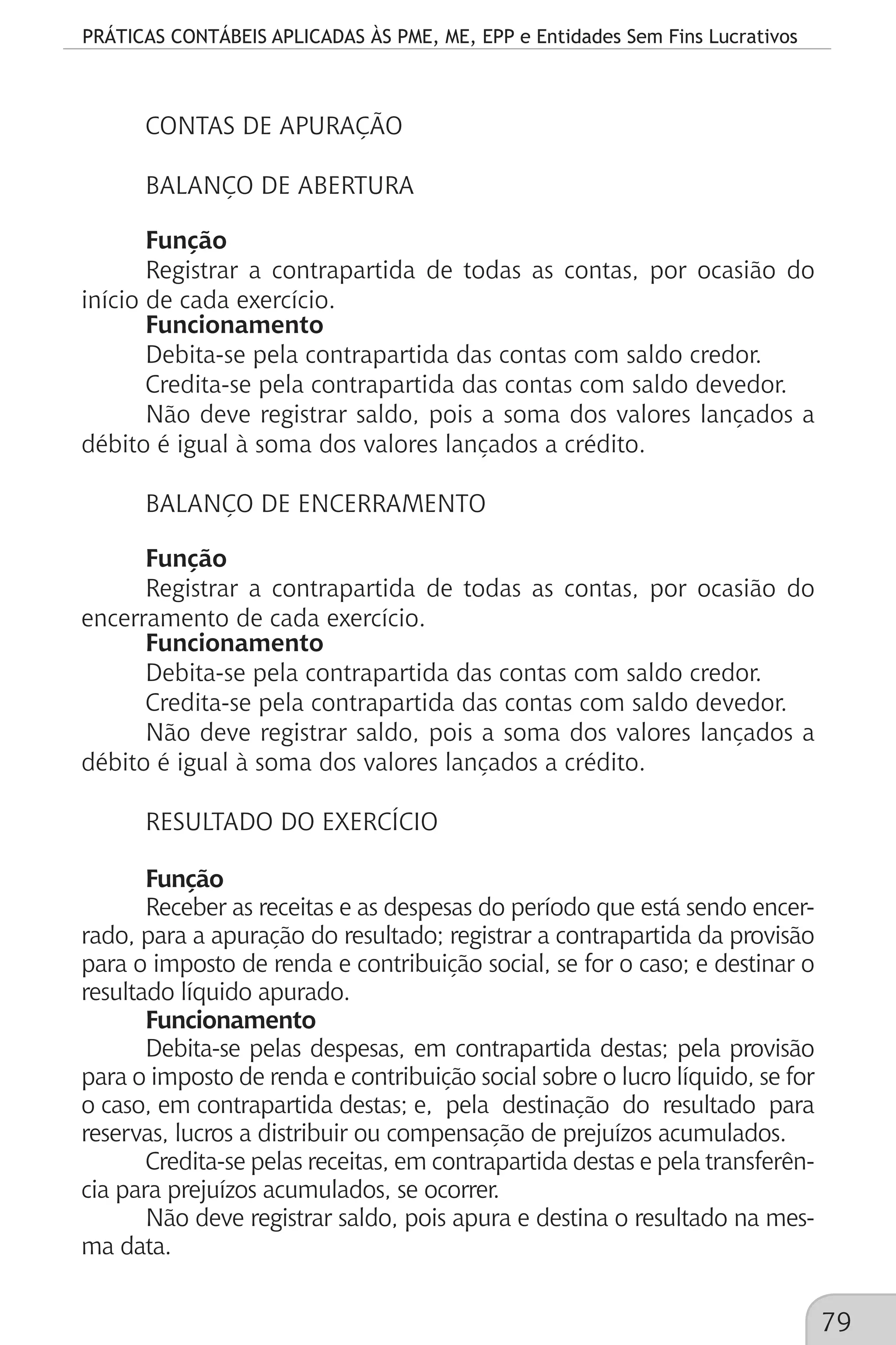 PRÁTICAS CONTÁBEIS APLICADAS ÀS PME, ME, EPP e Entidades Sem Fins Lucrativos
79
CONTAS DE APURAÇÃO
BALANÇO DE ABERTURA
Função
Registrar a contrapartida de todas as contas, por ocasião do
início de cada exercício.
Funcionamento
Debita-se pela contrapartida das contas com saldo credor.
Credita-se pela contrapartida das contas com saldo devedor.
Não deve registrar saldo, pois a soma dos valores lançados a
débito é igual à soma dos valores lançados a crédito.
BALANÇO DE ENCERRAMENTO
Função
Registrar a contrapartida de todas as contas, por ocasião do
encerramento de cada exercício.
Funcionamento
Debita-se pela contrapartida das contas com saldo credor.
Credita-se pela contrapartida das contas com saldo devedor.
Não deve registrar saldo, pois a soma dos valores lançados a
débito é igual à soma dos valores lançados a crédito.
RESULTADO DO EXERCÍCIO
Função
Receber as receitas e as despesas do período que está sendo encer-
rado, para a apuração do resultado; registrar a contrapartida da provisão
para o imposto de renda e contribuição social, se for o caso; e destinar o
resultado líquido apurado.
Funcionamento
Debita-se pelas despesas, em contrapartida destas; pela provisão
para o imposto de renda e contribuição social sobre o lucro líquido, se for
o caso, em contrapartida destas; e, pela destinação do resultado para
reservas, lucros a distribuir ou compensação de prejuízos acumulados.
Credita-se pelas receitas, em contrapartida destas e pela transferên-
cia para prejuízos acumulados, se ocorrer.
Não deve registrar saldo, pois apura e destina o resultado na mes-
ma data.
 