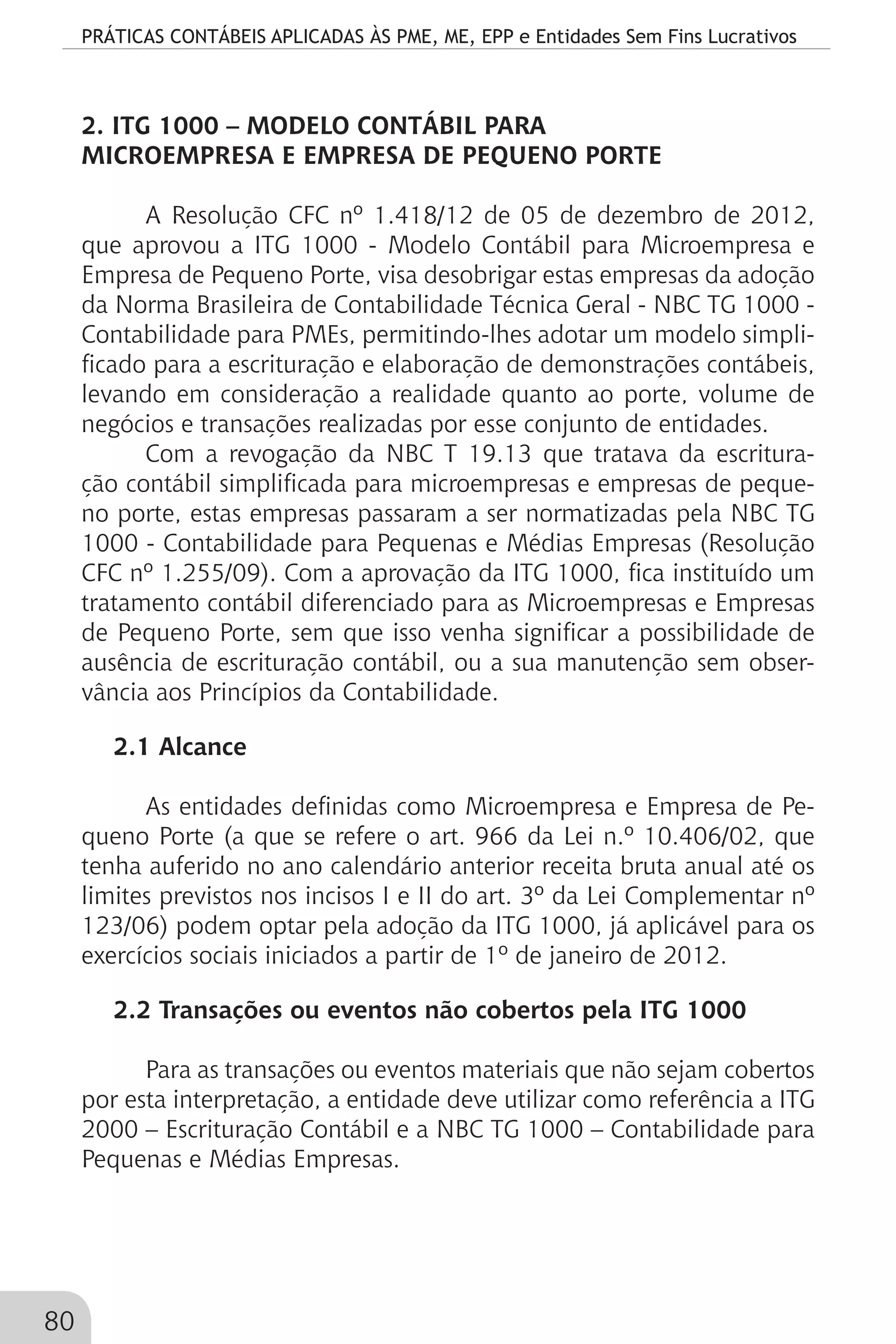 PRÁTICAS CONTÁBEIS APLICADAS ÀS PME, ME, EPP e Entidades Sem Fins Lucrativos
80
2. ITG 1000 – MODELO CONTÁBIL PARA
MICROEMPRESA E EMPRESA DE PEQUENO PORTE
A Resolução CFC nº 1.418/12 de 05 de dezembro de 2012,
que aprovou a ITG 1000 - Modelo Contábil para Microempresa e
Empresa de Pequeno Porte, visa desobrigar estas empresas da adoção
da Norma Brasileira de Contabilidade Técnica Geral - NBC TG 1000 -
Contabilidade para PMEs, permitindo-lhes adotar um modelo simpli-
ficado para a escrituração e elaboração de demonstrações contábeis,
levando em consideração a realidade quanto ao porte, volume de
negócios e transações realizadas por esse conjunto de entidades.
Com a revogação da NBC T 19.13 que tratava da escritura-
ção contábil simplificada para microempresas e empresas de peque-
no porte, estas empresas passaram a ser normatizadas pela NBC TG
1000 - Contabilidade para Pequenas e Médias Empresas (Resolução
CFC nº 1.255/09). Com a aprovação da ITG 1000, fica instituído um
tratamento contábil diferenciado para as Microempresas e Empresas
de Pequeno Porte, sem que isso venha significar a possibilidade de
ausência de escrituração contábil, ou a sua manutenção sem obser-
vância aos Princípios da Contabilidade.
2.1 Alcance
As entidades definidas como Microempresa e Empresa de Pe-
queno Porte (a que se refere o art. 966 da Lei n.º 10.406/02, que
tenha auferido no ano calendário anterior receita bruta anual até os
limites previstos nos incisos I e II do art. 3º da Lei Complementar nº
123/06) podem optar pela adoção da ITG 1000, já aplicável para os
exercícios sociais iniciados a partir de 1º de janeiro de 2012.
2.2 Transações ou eventos não cobertos pela ITG 1000
Para as transações ou eventos materiais que não sejam cobertos
por esta interpretação, a entidade deve utilizar como referência a ITG
2000 – Escrituração Contábil e a NBC TG 1000 – Contabilidade para
Pequenas e Médias Empresas.
 