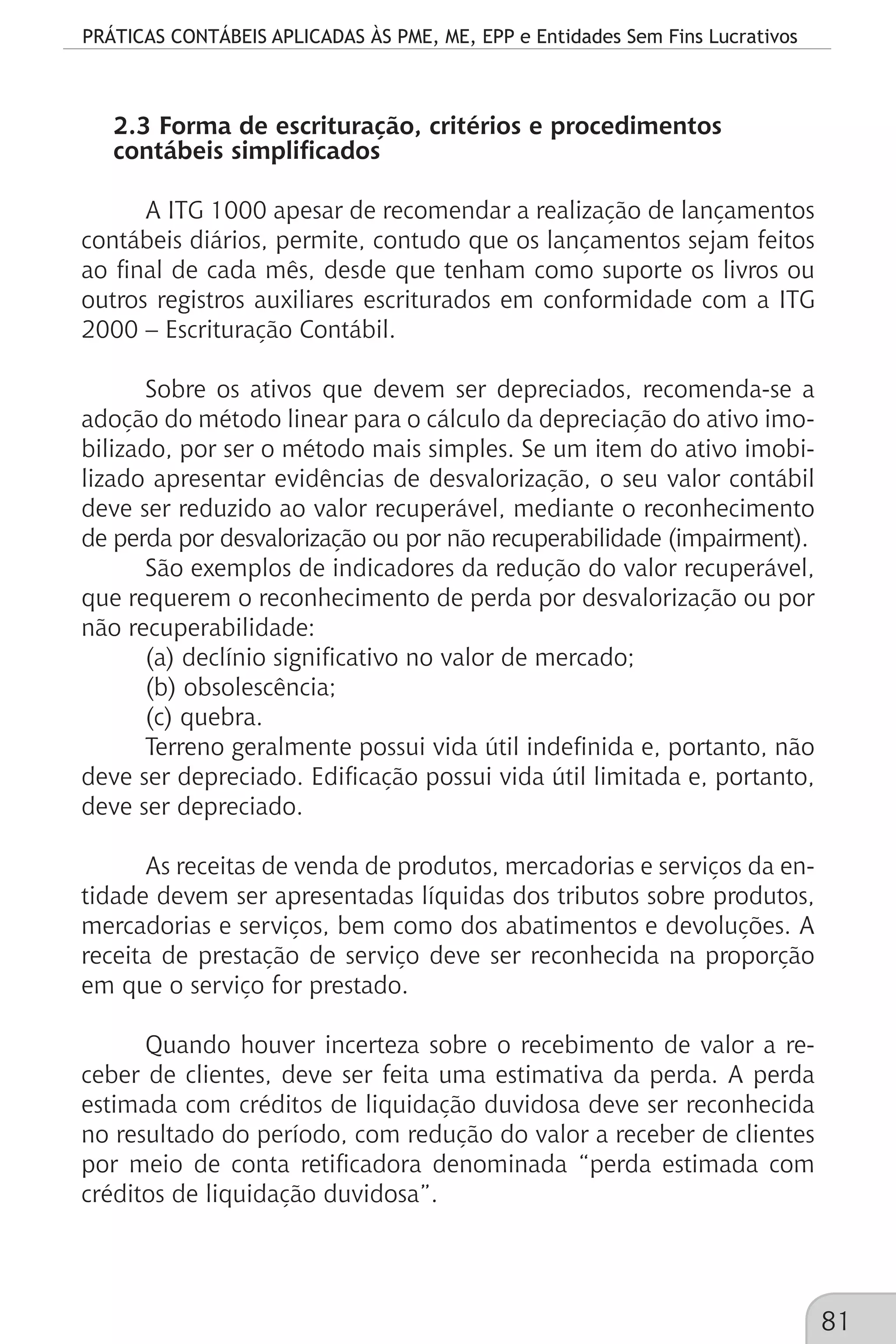 PRÁTICAS CONTÁBEIS APLICADAS ÀS PME, ME, EPP e Entidades Sem Fins Lucrativos
81
2.3 Forma de escrituração, critérios e procedimentos
contábeis simplificados
A ITG 1000 apesar de recomendar a realização de lançamentos
contábeis diários, permite, contudo que os lançamentos sejam feitos
ao final de cada mês, desde que tenham como suporte os livros ou
outros registros auxiliares escriturados em conformidade com a ITG
2000 – Escrituração Contábil.
Sobre os ativos que devem ser depreciados, recomenda-se a
adoção do método linear para o cálculo da depreciação do ativo imo-
bilizado, por ser o método mais simples. Se um item do ativo imobi-
lizado apresentar evidências de desvalorização, o seu valor contábil
deve ser reduzido ao valor recuperável, mediante o reconhecimento
de perda por desvalorização ou por não recuperabilidade (impairment).
São exemplos de indicadores da redução do valor recuperável,
que requerem o reconhecimento de perda por desvalorização ou por
não recuperabilidade:
(a) declínio significativo no valor de mercado;
(b) obsolescência;
(c) quebra.
Terreno geralmente possui vida útil indefinida e, portanto, não
deve ser depreciado. Edificação possui vida útil limitada e, portanto,
deve ser depreciado.
As receitas de venda de produtos, mercadorias e serviços da en-
tidade devem ser apresentadas líquidas dos tributos sobre produtos,
mercadorias e serviços, bem como dos abatimentos e devoluções. A
receita de prestação de serviço deve ser reconhecida na proporção
em que o serviço for prestado.
Quando houver incerteza sobre o recebimento de valor a re-
ceber de clientes, deve ser feita uma estimativa da perda. A perda
estimada com créditos de liquidação duvidosa deve ser reconhecida
no resultado do período, com redução do valor a receber de clientes
por meio de conta retificadora denominada “perda estimada com
créditos de liquidação duvidosa”.
 