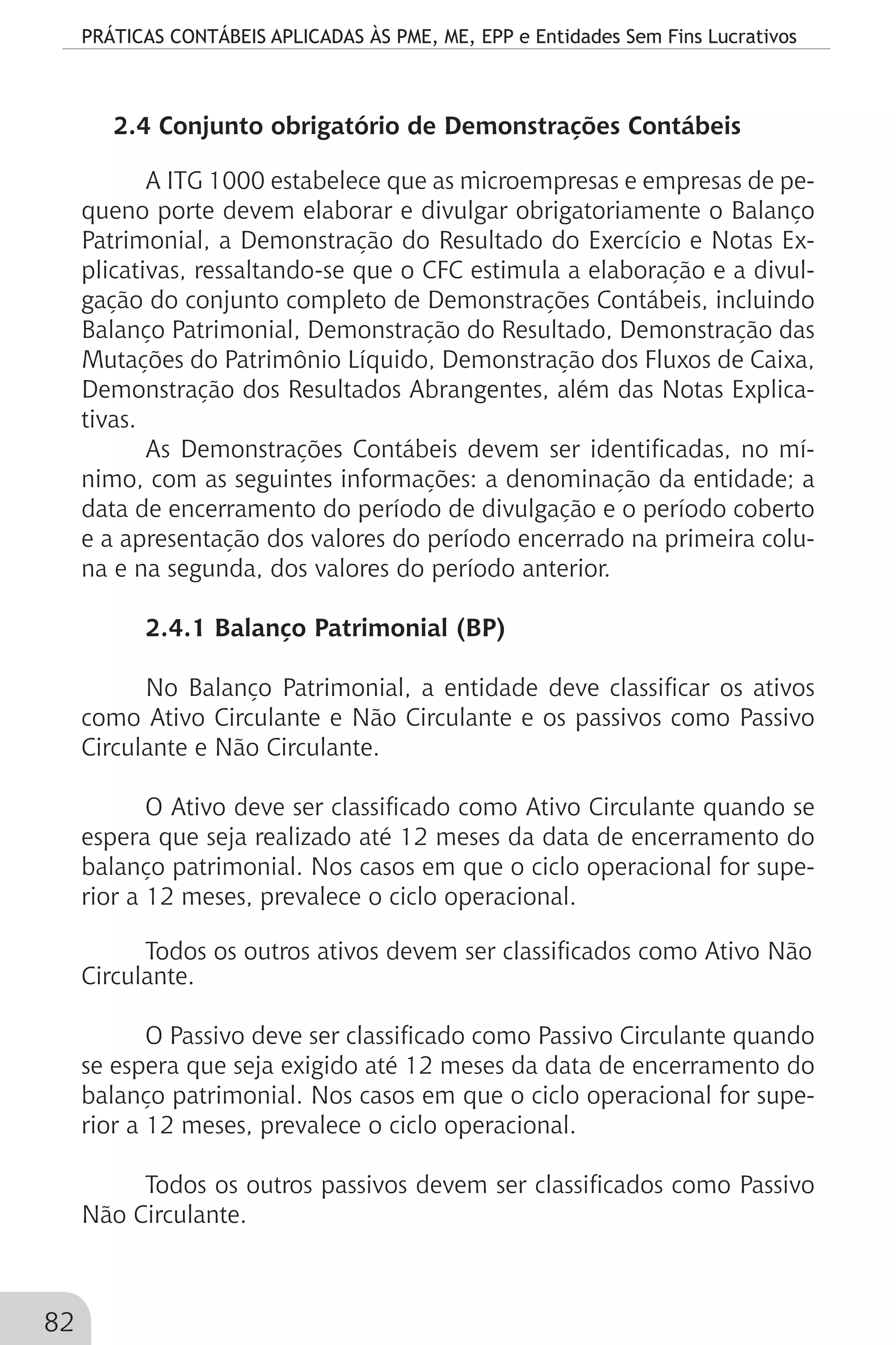 PRÁTICAS CONTÁBEIS APLICADAS ÀS PME, ME, EPP e Entidades Sem Fins Lucrativos
82
2.4 Conjunto obrigatório de Demonstrações Contábeis
A ITG 1000 estabelece que as microempresas e empresas de pe-
queno porte devem elaborar e divulgar obrigatoriamente o Balanço
Patrimonial, a Demonstração do Resultado do Exercício e Notas Ex-
plicativas, ressaltando-se que o CFC estimula a elaboração e a divul-
gação do conjunto completo de Demonstrações Contábeis, incluindo
Balanço Patrimonial, Demonstração do Resultado, Demonstração das
Mutações do Patrimônio Líquido, Demonstração dos Fluxos de Caixa,
Demonstração dos Resultados Abrangentes, além das Notas Explica-
tivas.
As Demonstrações Contábeis devem ser identificadas, no mí-
nimo, com as seguintes informações: a denominação da entidade; a
data de encerramento do período de divulgação e o período coberto
e a apresentação dos valores do período encerrado na primeira colu-
na e na segunda, dos valores do período anterior.
2.4.1 Balanço Patrimonial (BP)
No Balanço Patrimonial, a entidade deve classificar os ativos
como Ativo Circulante e Não Circulante e os passivos como Passivo
Circulante e Não Circulante.
O Ativo deve ser classificado como Ativo Circulante quando se
espera que seja realizado até 12 meses da data de encerramento do
balanço patrimonial. Nos casos em que o ciclo operacional for supe-
rior a 12 meses, prevalece o ciclo operacional.
Todos os outros ativos devem ser classificados como Ativo Não
Circulante.
O Passivo deve ser classificado como Passivo Circulante quando
se espera que seja exigido até 12 meses da data de encerramento do
balanço patrimonial. Nos casos em que o ciclo operacional for supe-
rior a 12 meses, prevalece o ciclo operacional.
Todos os outros passivos devem ser classificados como Passivo
Não Circulante.
 