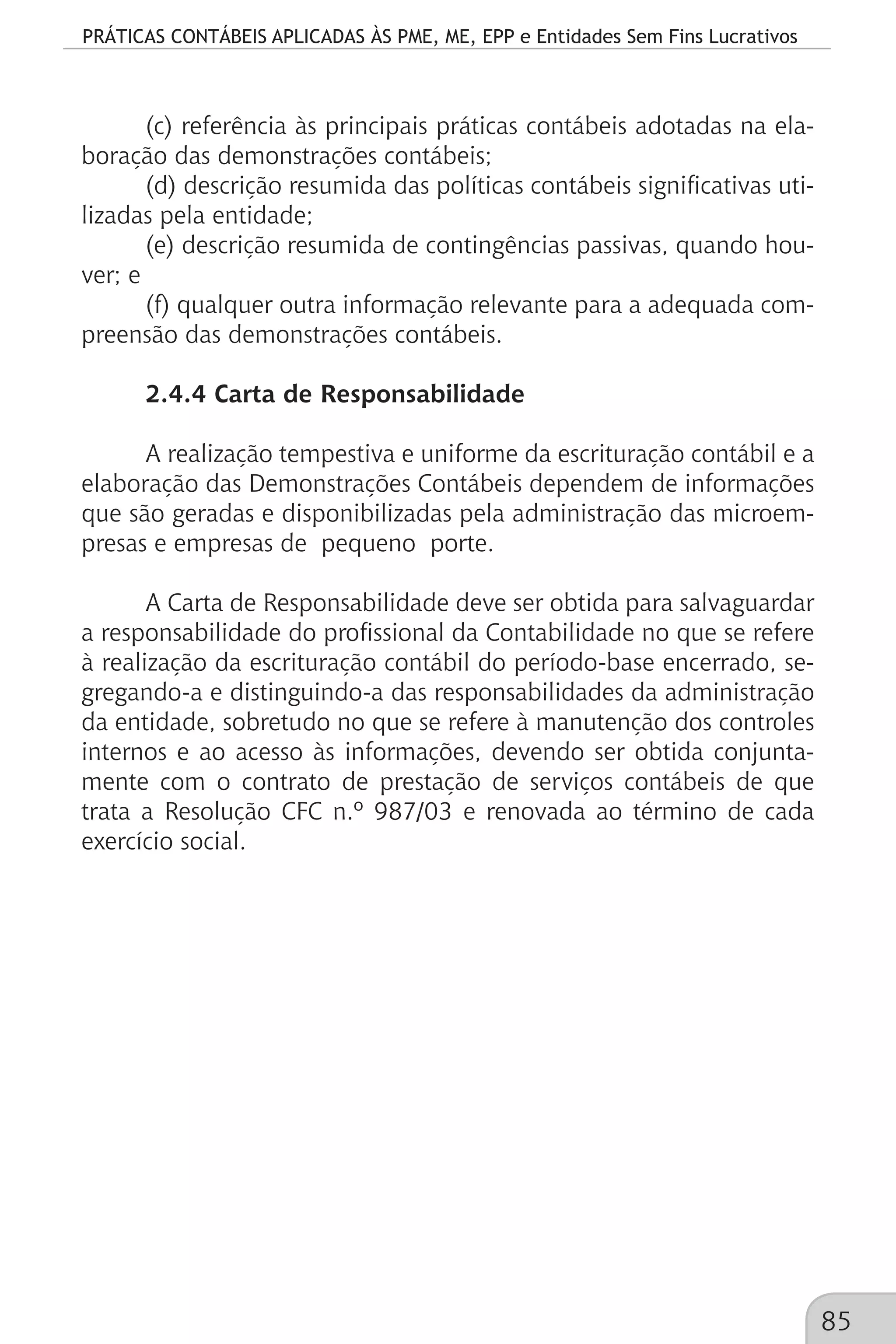 PRÁTICAS CONTÁBEIS APLICADAS ÀS PME, ME, EPP e Entidades Sem Fins Lucrativos
85
(c) referência às principais práticas contábeis adotadas na ela-
boração das demonstrações contábeis;
(d) descrição resumida das políticas contábeis significativas uti-
lizadas pela entidade;
(e) descrição resumida de contingências passivas, quando hou-
ver; e
(f) qualquer outra informação relevante para a adequada com-
preensão das demonstrações contábeis.
2.4.4 Carta de Responsabilidade
A realização tempestiva e uniforme da escrituração contábil e a
elaboração das Demonstrações Contábeis dependem de informações
que são geradas e disponibilizadas pela administração das microem-
presas e empresas de pequeno porte.
A Carta de Responsabilidade deve ser obtida para salvaguardar
a responsabilidade do profissional da Contabilidade no que se refere
à realização da escrituração contábil do período-base encerrado, se-
gregando-a e distinguindo-a das responsabilidades da administração
da entidade, sobretudo no que se refere à manutenção dos controles
internos e ao acesso às informações, devendo ser obtida conjunta-
mente com o contrato de prestação de serviços contábeis de que
trata a Resolução CFC n.º 987/03 e renovada ao término de cada
exercício social.
 