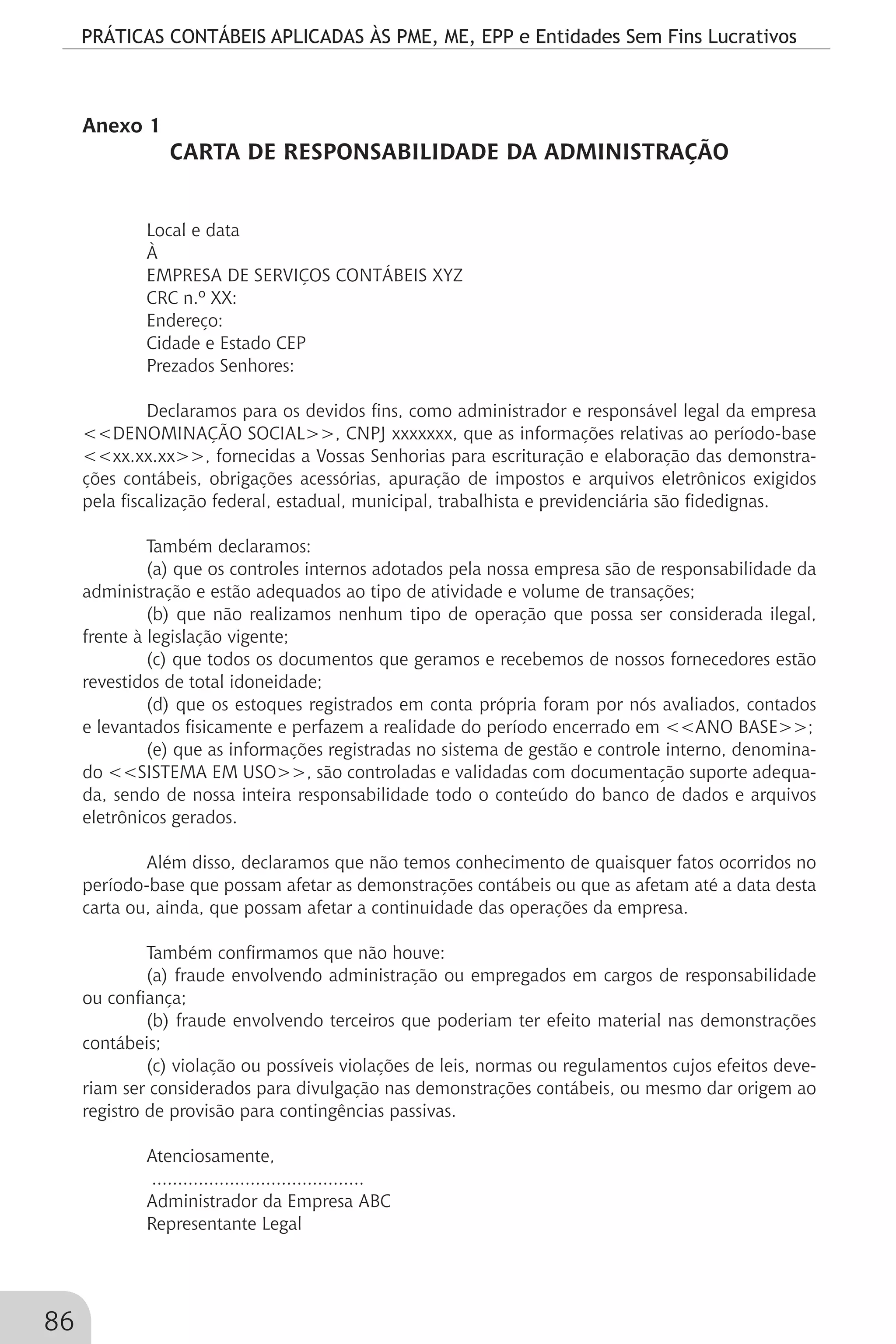 PRÁTICAS CONTÁBEIS APLICADAS ÀS PME, ME, EPP e Entidades Sem Fins Lucrativos
86
Anexo 1
CARTA DE RESPONSABILIDADE DA ADMINISTRAÇÃO
Local e data
À
EMPRESA DE SERVIÇOS CONTÁBEIS XYZ
CRC n.º XX:
Endereço:
Cidade e Estado CEP
Prezados Senhores:
Declaramos para os devidos fins, como administrador e responsável legal da empresa
<<DENOMINAÇÃO SOCIAL>>, CNPJ xxxxxxx, que as informações relativas ao período-base
<<xx.xx.xx>>, fornecidas a Vossas Senhorias para escrituração e elaboração das demonstra-
ções contábeis, obrigações acessórias, apuração de impostos e arquivos eletrônicos exigidos
pela fiscalização federal, estadual, municipal, trabalhista e previdenciária são fidedignas.
Também declaramos:
(a) que os controles internos adotados pela nossa empresa são de responsabilidade da
administração e estão adequados ao tipo de atividade e volume de transações;
(b) que não realizamos nenhum tipo de operação que possa ser considerada ilegal,
frente à legislação vigente;
(c) que todos os documentos que geramos e recebemos de nossos fornecedores estão
revestidos de total idoneidade;
(d) que os estoques registrados em conta própria foram por nós avaliados, contados
e levantados fisicamente e perfazem a realidade do período encerrado em <<ANO BASE>>;
(e) que as informações registradas no sistema de gestão e controle interno, denomina-
do <<SISTEMA EM USO>>, são controladas e validadas com documentação suporte adequa-
da, sendo de nossa inteira responsabilidade todo o conteúdo do banco de dados e arquivos
eletrônicos gerados.
Além disso, declaramos que não temos conhecimento de quaisquer fatos ocorridos no
período-base que possam afetar as demonstrações contábeis ou que as afetam até a data desta
carta ou, ainda, que possam afetar a continuidade das operações da empresa.
Também confirmamos que não houve:
(a) fraude envolvendo administração ou empregados em cargos de responsabilidade
ou confiança;
(b) fraude envolvendo terceiros que poderiam ter efeito material nas demonstrações
contábeis;
(c) violação ou possíveis violações de leis, normas ou regulamentos cujos efeitos deve-
riam ser considerados para divulgação nas demonstrações contábeis, ou mesmo dar origem ao
registro de provisão para contingências passivas.
Atenciosamente,
.........................................
Administrador da Empresa ABC
Representante Legal
 