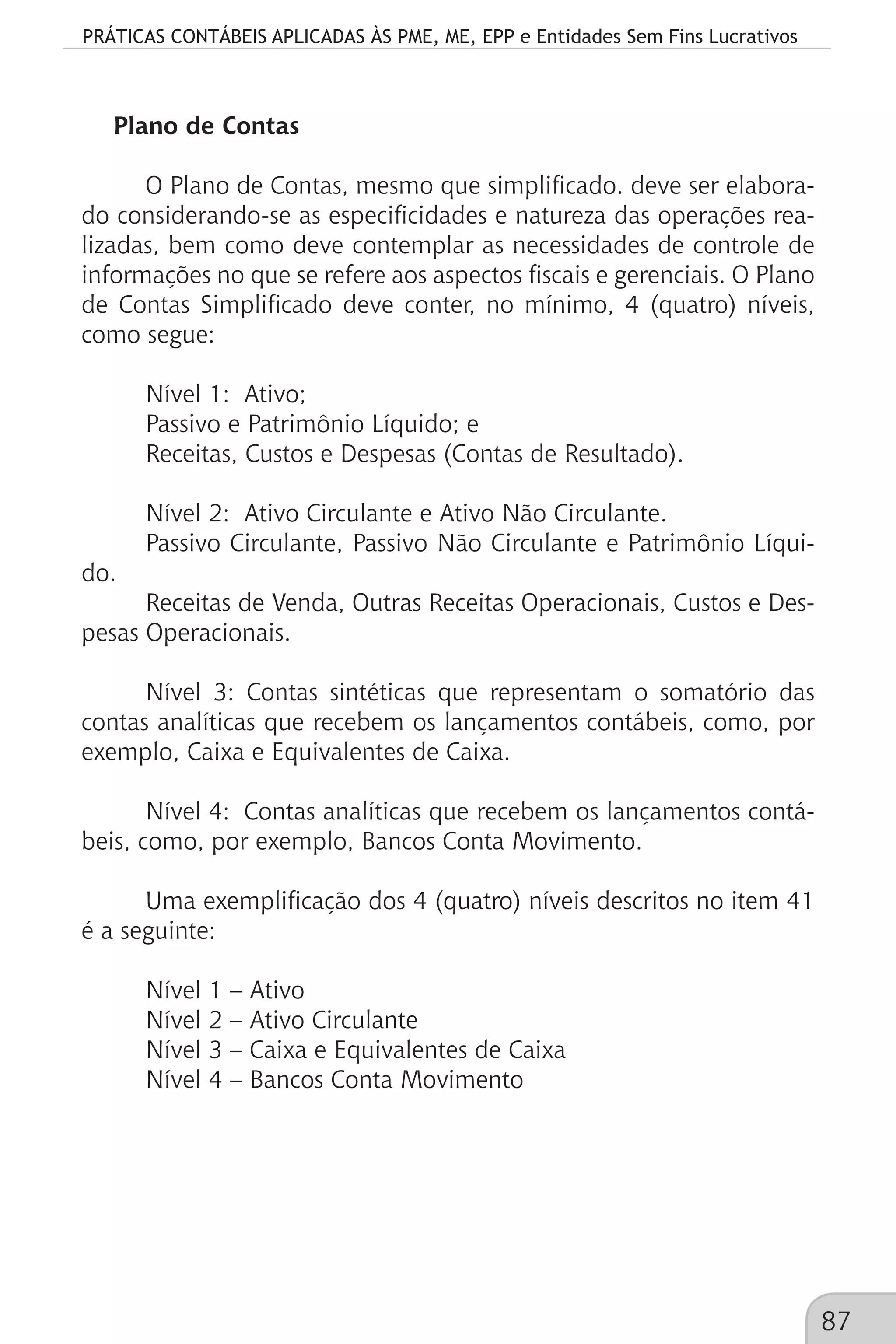 PRÁTICAS CONTÁBEIS APLICADAS ÀS PME, ME, EPP e Entidades Sem Fins Lucrativos
87
Plano de Contas
O Plano de Contas, mesmo que simplificado. deve ser elabora-
do considerando-se as especificidades e natureza das operações rea-
lizadas, bem como deve contemplar as necessidades de controle de
informações no que se refere aos aspectos fiscais e gerenciais. O Plano
de Contas Simplificado deve conter, no mínimo, 4 (quatro) níveis,
como segue:
Nível 1: 	Ativo;
Passivo e Patrimônio Líquido; e
Receitas, Custos e Despesas (Contas de Resultado).
Nível 2: 	Ativo Circulante e Ativo Não Circulante.
Passivo Circulante, Passivo Não Circulante e Patrimônio Líqui-
do.
Receitas de Venda, Outras Receitas Operacionais, Custos e Des-
pesas Operacionais.
Nível 3: Contas sintéticas que representam o somatório das
contas analíticas que recebem os lançamentos contábeis, como, por
exemplo, Caixa e Equivalentes de Caixa.
Nível 4:	 Contas analíticas que recebem os lançamentos contá-
beis, como, por exemplo, Bancos Conta Movimento.
Uma exemplificação dos 4 (quatro) níveis descritos no item 41
é a seguinte:
Nível 1 – Ativo
Nível 2 – Ativo Circulante
Nível 3 – Caixa e Equivalentes de Caixa
Nível 4 – Bancos Conta Movimento
 