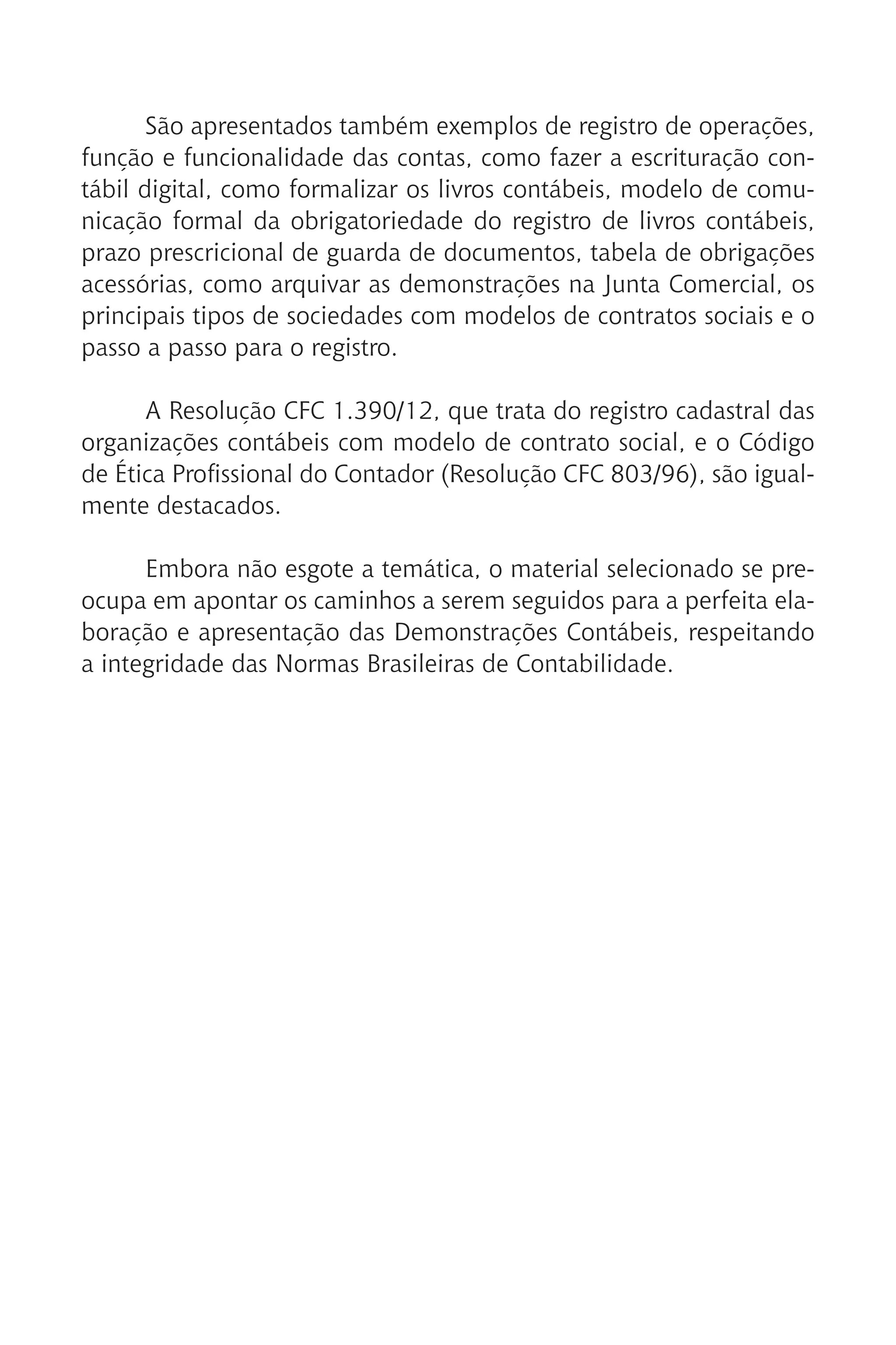 São apresentados também exemplos de registro de operações,
função e funcionalidade das contas, como fazer a escrituração con-
tábil digital, como formalizar os livros contábeis, modelo de comu-
nicação formal da obrigatoriedade do registro de livros contábeis,
prazo prescricional de guarda de documentos, tabela de obrigações
acessórias, como arquivar as demonstrações na Junta Comercial, os
principais tipos de sociedades com modelos de contratos sociais e o
passo a passo para o registro.
A Resolução CFC 1.390/12, que trata do registro cadastral das
organizações contábeis com modelo de contrato social, e o Código
de Ética Profissional do Contador (Resolução CFC 803/96), são igual-
mente destacados.
Embora não esgote a temática, o material selecionado se pre-
ocupa em apontar os caminhos a serem seguidos para a perfeita ela-
boração e apresentação das Demonstrações Contábeis, respeitando
a integridade das Normas Brasileiras de Contabilidade.
 